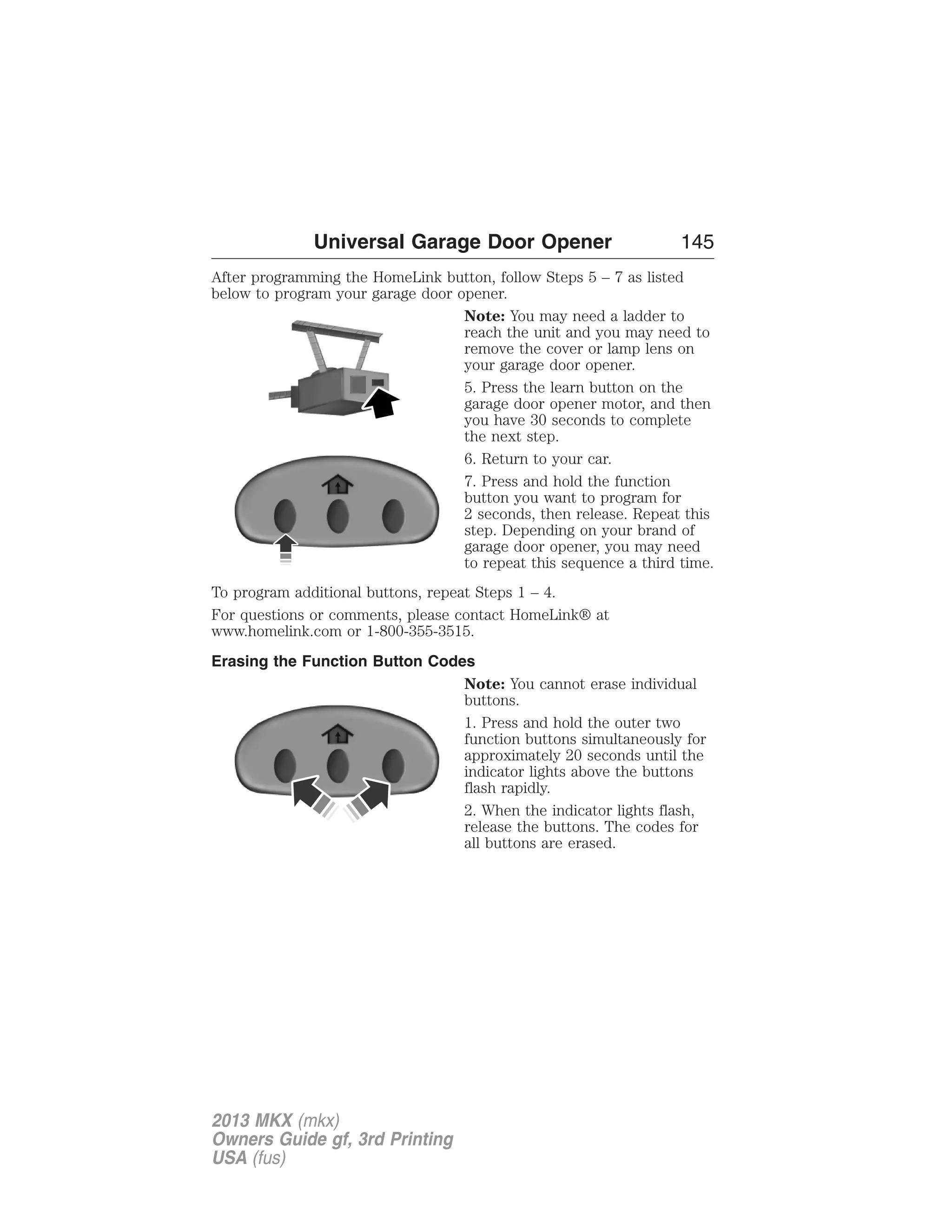 Universal Garage Door Opener 145 
After programming the HomeLink button, follow Steps 5 – 7 as listed 
below to program your garage door opener. 
Note: You may need a ladder to 
reach the unit and you may need to 
remove the cover or lamp lens on 
your garage door opener. 
5. Press the learn button on the 
garage door opener motor, and then 
you have 30 seconds to complete 
the next step. 
6. Return to your car. 
7. Press and hold the function 
button you want to program for 
2 seconds, then release. Repeat this 
step. Depending on your brand of 
garage door opener, you may need 
to repeat this sequence a third time. 
To program additional buttons, repeat Steps 1 – 4. 
For questions or comments, please contact HomeLink® at 
www.homelink.com or 1-800-355-3515. 
Erasing the Function Button Codes 
Note: You cannot erase individual 
buttons. 
1. Press and hold the outer two 
function buttons simultaneously for 
approximately 20 seconds until the 
indicator lights above the buttons 
flash rapidly. 
2. When the indicator lights flash, 
release the buttons. The codes for 
all buttons are erased. 
2013 MKX (mkx) 
Owners Guide gf, 3rd Printing 
USA (fus) 
 