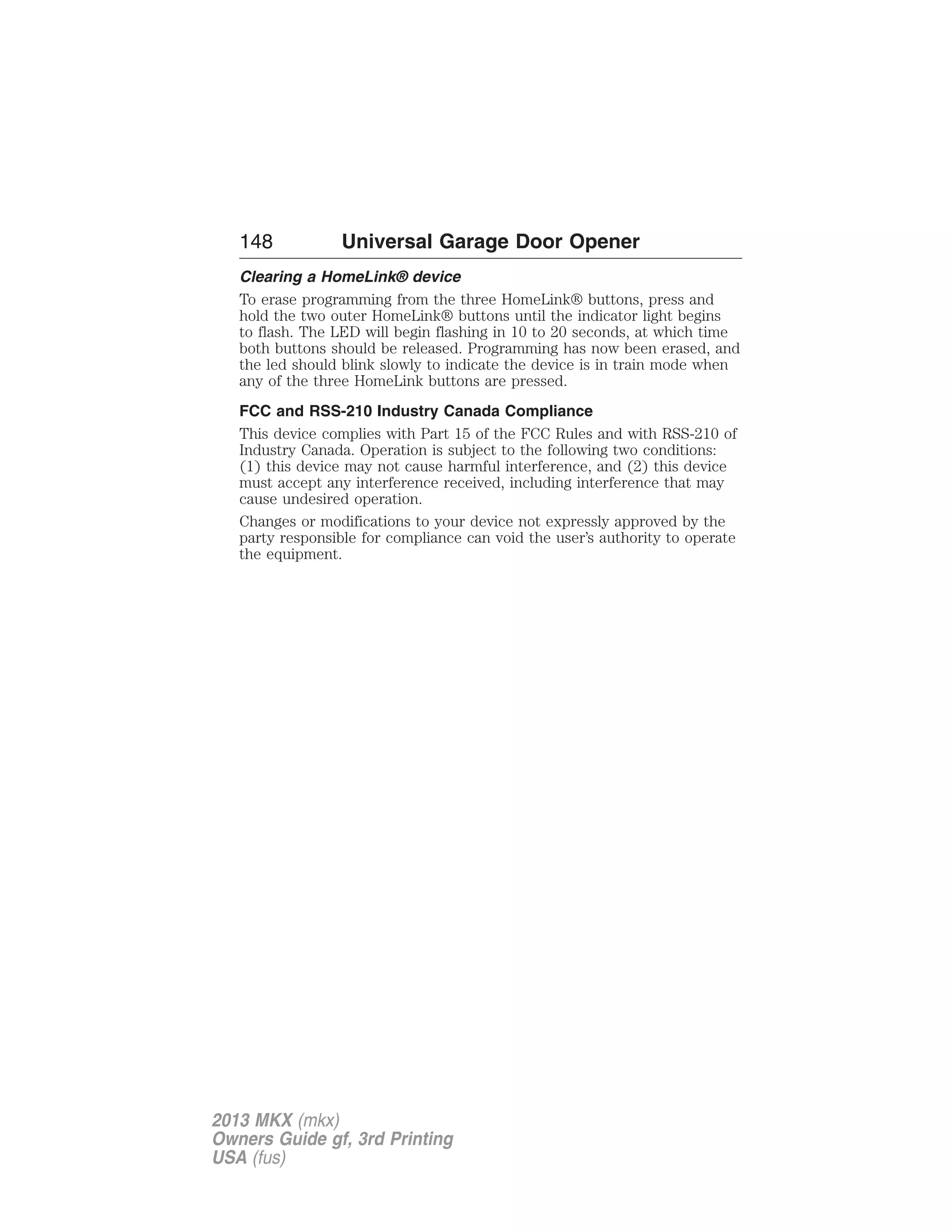 148 Universal Garage Door Opener 
Clearing a HomeLink® device 
To erase programming from the three HomeLink® buttons, press and 
hold the two outer HomeLink® buttons until the indicator light begins 
to flash. The LED will begin flashing in 10 to 20 seconds, at which time 
both buttons should be released. Programming has now been erased, and 
the led should blink slowly to indicate the device is in train mode when 
any of the three HomeLink buttons are pressed. 
FCC and RSS-210 Industry Canada Compliance 
This device complies with Part 15 of the FCC Rules and with RSS-210 of 
Industry Canada. Operation is subject to the following two conditions: 
(1) this device may not cause harmful interference, and (2) this device 
must accept any interference received, including interference that may 
cause undesired operation. 
Changes or modifications to your device not expressly approved by the 
party responsible for compliance can void the user’s authority to operate 
the equipment. 
2013 MKX (mkx) 
Owners Guide gf, 3rd Printing 
USA (fus) 
 