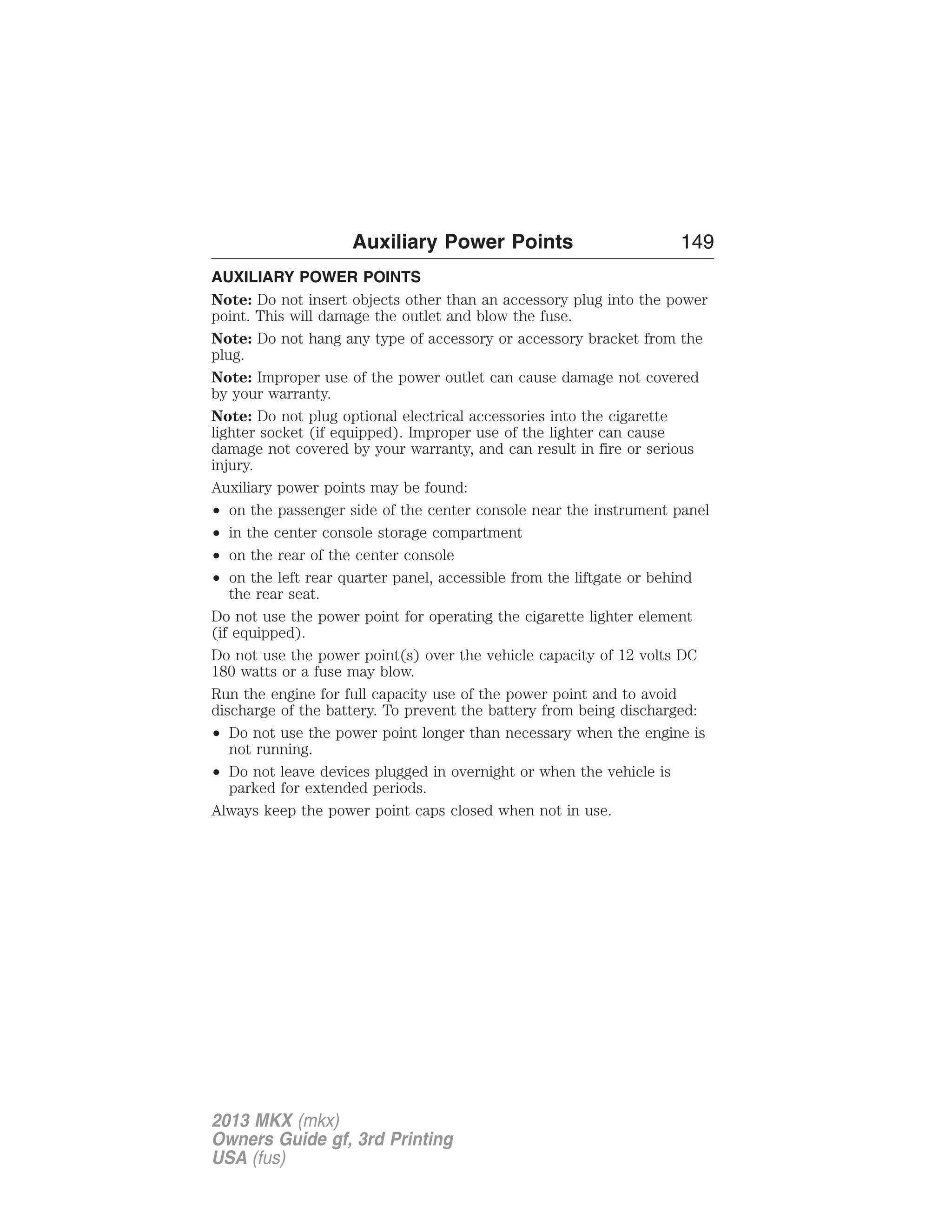 Auxiliary Power Points 149 
AUXILIARY POWER POINTS 
Note: Do not insert objects other than an accessory plug into the power 
point. This will damage the outlet and blow the fuse. 
Note: Do not hang any type of accessory or accessory bracket from the 
plug. 
Note: Improper use of the power outlet can cause damage not covered 
by your warranty. 
Note: Do not plug optional electrical accessories into the cigarette 
lighter socket (if equipped). Improper use of the lighter can cause 
damage not covered by your warranty, and can result in fire or serious 
injury. 
Auxiliary power points may be found: 
• on the passenger side of the center console near the instrument panel 
• in the center console storage compartment 
• on the rear of the center console 
• on the left rear quarter panel, accessible from the liftgate or behind 
the rear seat. 
Do not use the power point for operating the cigarette lighter element 
(if equipped). 
Do not use the power point(s) over the vehicle capacity of 12 volts DC 
180 watts or a fuse may blow. 
Run the engine for full capacity use of the power point and to avoid 
discharge of the battery. To prevent the battery from being discharged: 
• Do not use the power point longer than necessary when the engine is 
not running. 
• Do not leave devices plugged in overnight or when the vehicle is 
parked for extended periods. 
Always keep the power point caps closed when not in use. 
2013 MKX (mkx) 
Owners Guide gf, 3rd Printing 
USA (fus) 
 