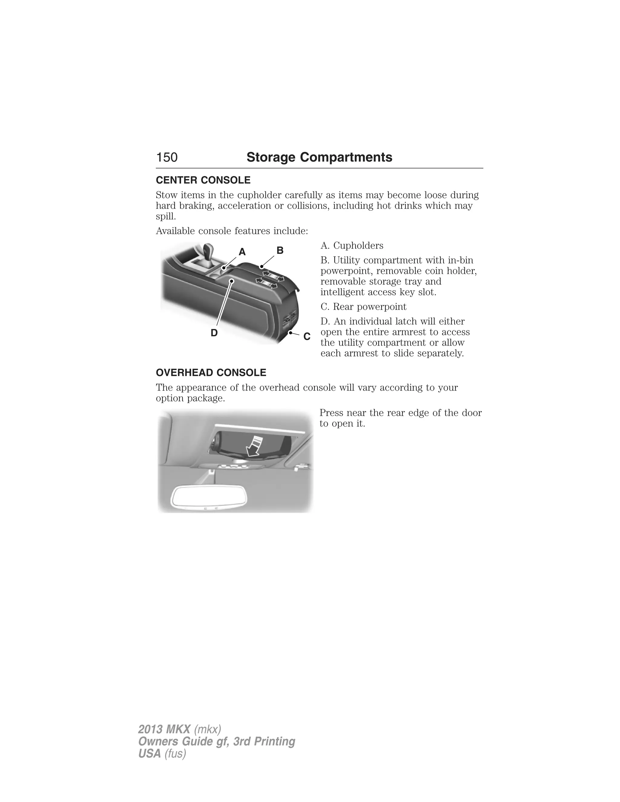 150 Storage Compartments 
CENTER CONSOLE 
Stow items in the cupholder carefully as items may become loose during 
hard braking, acceleration or collisions, including hot drinks which may 
spill. 
Available console features include: 
A. Cupholders 
B. Utility compartment with in-bin 
powerpoint, removable coin holder, 
removable storage tray and 
intelligent access key slot. 
C. Rear powerpoint 
D. An individual latch will either 
open the entire armrest to access 
the utility compartment or allow 
each armrest to slide separately. 
OVERHEAD CONSOLE 
The appearance of the overhead console will vary according to your 
option package. 
Press near the rear edge of the door 
to open it. 
A B 
D C 
2013 MKX (mkx) 
Owners Guide gf, 3rd Printing 
USA (fus) 
 