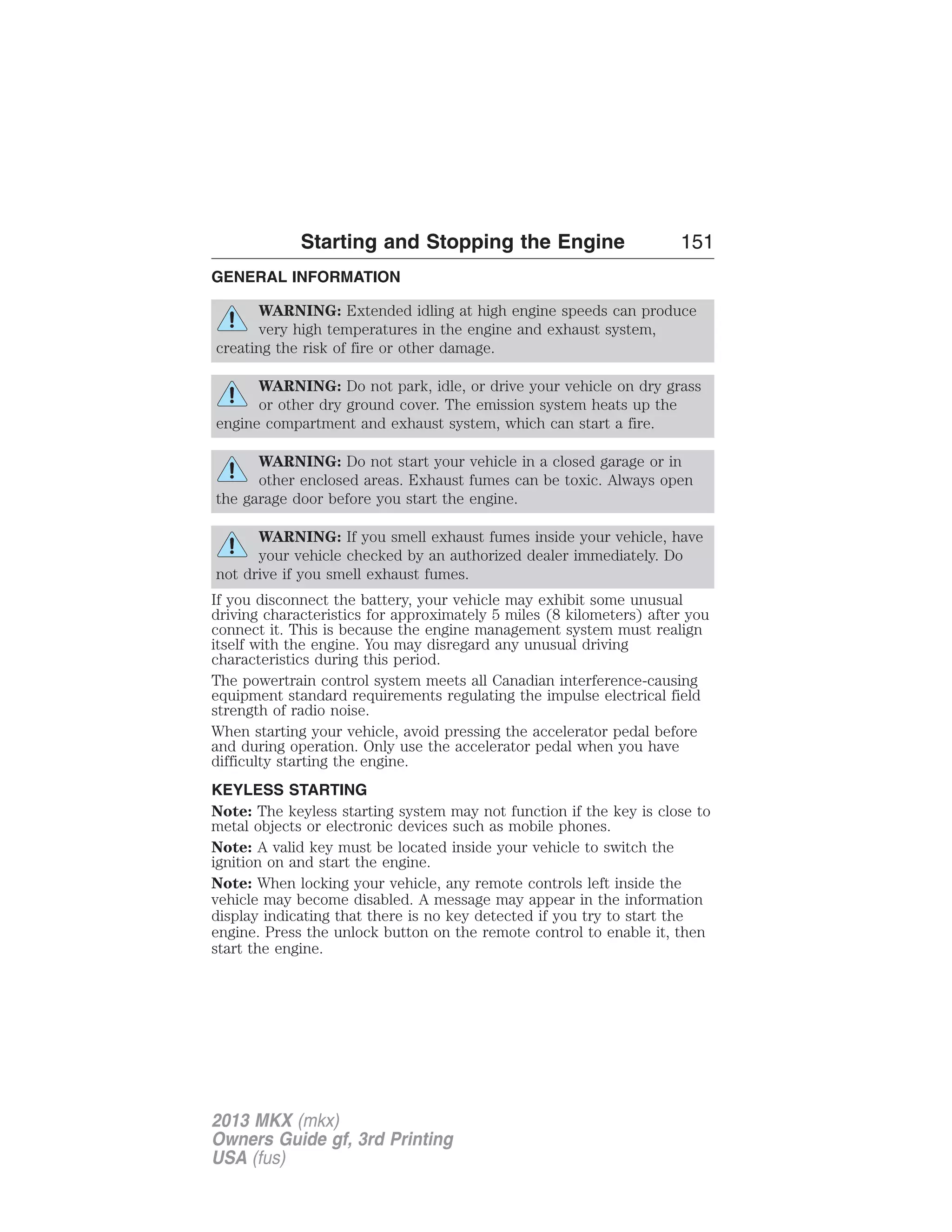 Starting and Stopping the Engine 151 
GENERAL INFORMATION 
WARNING: Extended idling at high engine speeds can produce 
very high temperatures in the engine and exhaust system, 
creating the risk of fire or other damage. 
WARNING: Do not park, idle, or drive your vehicle on dry grass 
or other dry ground cover. The emission system heats up the 
engine compartment and exhaust system, which can start a fire. 
WARNING: Do not start your vehicle in a closed garage or in 
other enclosed areas. Exhaust fumes can be toxic. Always open 
the garage door before you start the engine. 
WARNING: If you smell exhaust fumes inside your vehicle, have 
your vehicle checked by an authorized dealer immediately. Do 
not drive if you smell exhaust fumes. 
If you disconnect the battery, your vehicle may exhibit some unusual 
driving characteristics for approximately 5 miles (8 kilometers) after you 
connect it. This is because the engine management system must realign 
itself with the engine. You may disregard any unusual driving 
characteristics during this period. 
The powertrain control system meets all Canadian interference-causing 
equipment standard requirements regulating the impulse electrical field 
strength of radio noise. 
When starting your vehicle, avoid pressing the accelerator pedal before 
and during operation. Only use the accelerator pedal when you have 
difficulty starting the engine. 
KEYLESS STARTING 
Note: The keyless starting system may not function if the key is close to 
metal objects or electronic devices such as mobile phones. 
Note: A valid key must be located inside your vehicle to switch the 
ignition on and start the engine. 
Note: When locking your vehicle, any remote controls left inside the 
vehicle may become disabled. A message may appear in the information 
display indicating that there is no key detected if you try to start the 
engine. Press the unlock button on the remote control to enable it, then 
start the engine. 
2013 MKX (mkx) 
Owners Guide gf, 3rd Printing 
USA (fus) 
 