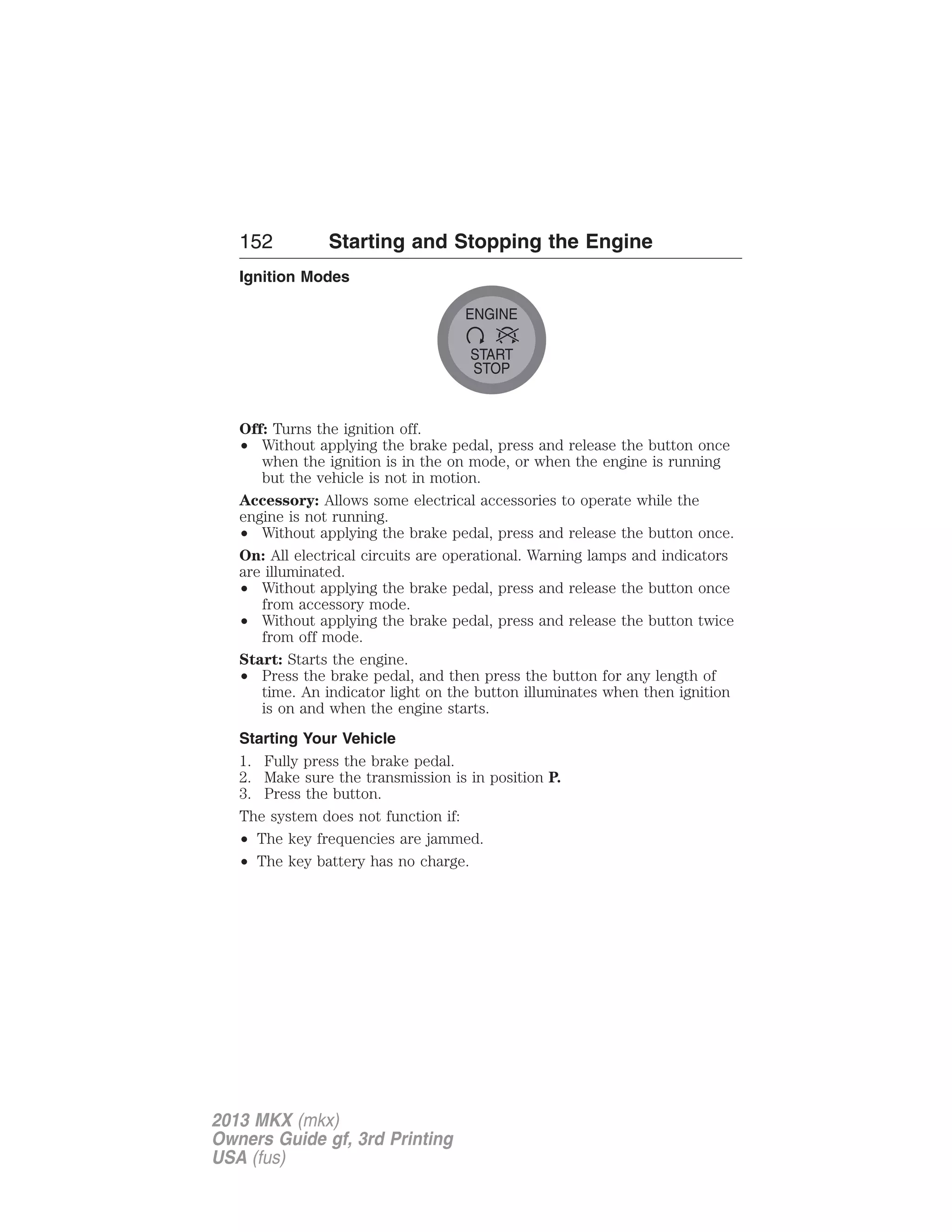 152 Starting and Stopping the Engine 
Ignition Modes 
ENGINE 
START 
STOP 
Off: Turns the ignition off. 
• Without applying the brake pedal, press and release the button once 
when the ignition is in the on mode, or when the engine is running 
but the vehicle is not in motion. 
Accessory: Allows some electrical accessories to operate while the 
engine is not running. 
• Without applying the brake pedal, press and release the button once. 
On: All electrical circuits are operational. Warning lamps and indicators 
are illuminated. 
• Without applying the brake pedal, press and release the button once 
from accessory mode. 
• Without applying the brake pedal, press and release the button twice 
from off mode. 
Start: Starts the engine. 
• Press the brake pedal, and then press the button for any length of 
time. An indicator light on the button illuminates when then ignition 
is on and when the engine starts. 
Starting Your Vehicle 
1. Fully press the brake pedal. 
2. Make sure the transmission is in position P. 
3. Press the button. 
The system does not function if: 
• The key frequencies are jammed. 
• The key battery has no charge. 
2013 MKX (mkx) 
Owners Guide gf, 3rd Printing 
USA (fus) 
 