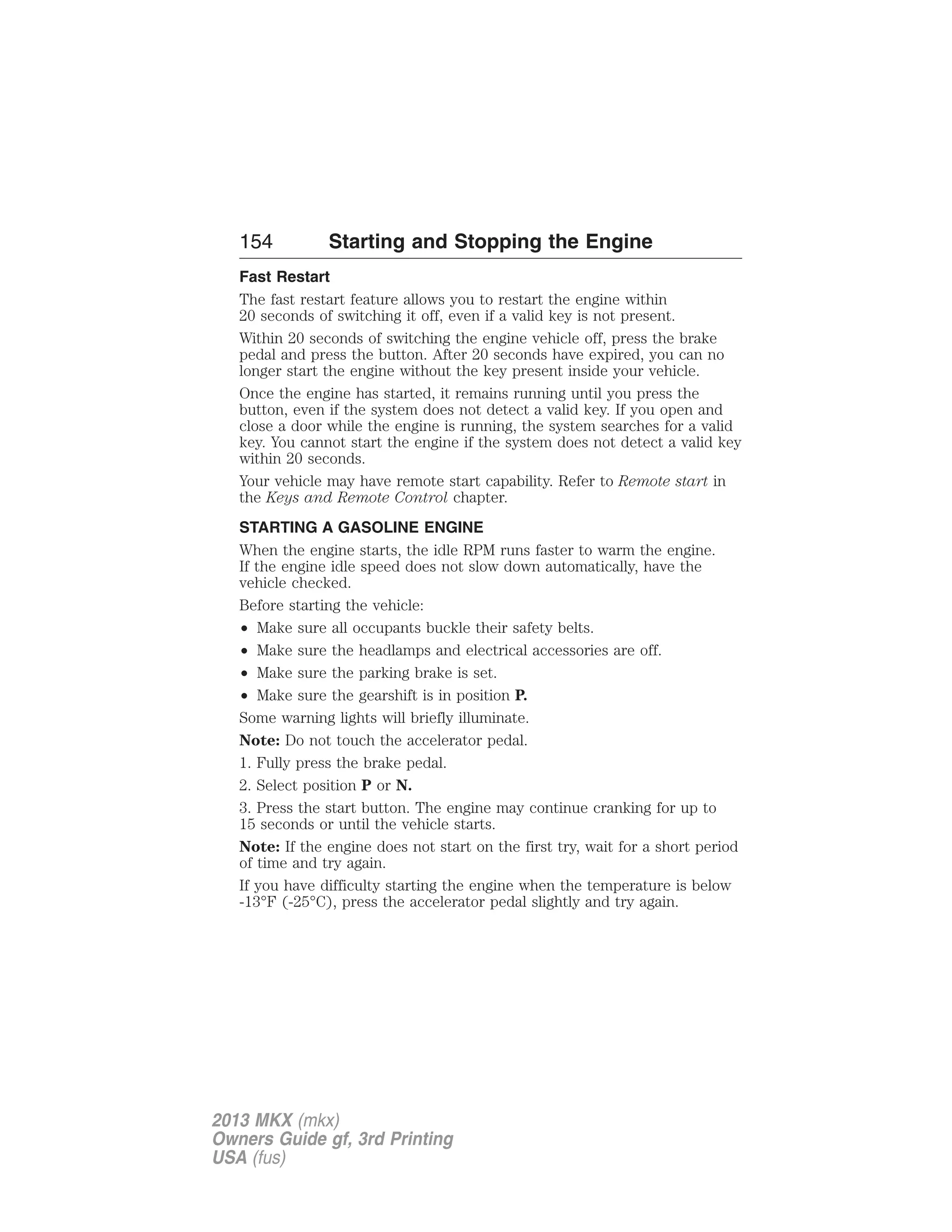 154 Starting and Stopping the Engine 
Fast Restart 
The fast restart feature allows you to restart the engine within 
20 seconds of switching it off, even if a valid key is not present. 
Within 20 seconds of switching the engine vehicle off, press the brake 
pedal and press the button. After 20 seconds have expired, you can no 
longer start the engine without the key present inside your vehicle. 
Once the engine has started, it remains running until you press the 
button, even if the system does not detect a valid key. If you open and 
close a door while the engine is running, the system searches for a valid 
key. You cannot start the engine if the system does not detect a valid key 
within 20 seconds. 
Your vehicle may have remote start capability. Refer to Remote start in 
the Keys and Remote Control chapter. 
STARTING A GASOLINE ENGINE 
When the engine starts, the idle RPM runs faster to warm the engine. 
If the engine idle speed does not slow down automatically, have the 
vehicle checked. 
Before starting the vehicle: 
• Make sure all occupants buckle their safety belts. 
• Make sure the headlamps and electrical accessories are off. 
• Make sure the parking brake is set. 
• Make sure the gearshift is in position P. 
Some warning lights will briefly illuminate. 
Note: Do not touch the accelerator pedal. 
1. Fully press the brake pedal. 
2. Select position P or N. 
3. Press the start button. The engine may continue cranking for up to 
15 seconds or until the vehicle starts. 
Note: If the engine does not start on the first try, wait for a short period 
of time and try again. 
If you have difficulty starting the engine when the temperature is below 
-13°F (-25°C), press the accelerator pedal slightly and try again. 
2013 MKX (mkx) 
Owners Guide gf, 3rd Printing 
USA (fus) 
 