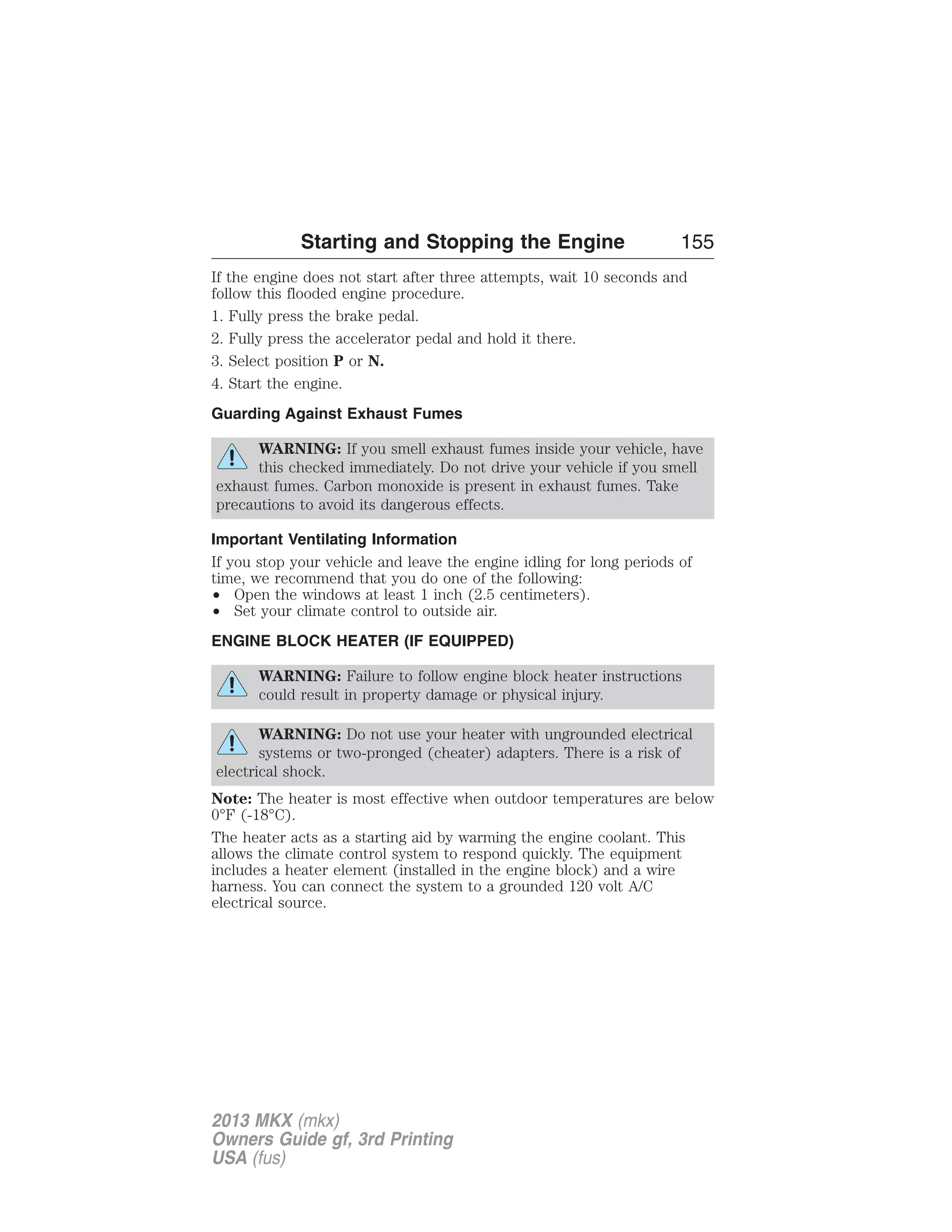 Starting and Stopping the Engine 155 
If the engine does not start after three attempts, wait 10 seconds and 
follow this flooded engine procedure. 
1. Fully press the brake pedal. 
2. Fully press the accelerator pedal and hold it there. 
3. Select position P or N. 
4. Start the engine. 
Guarding Against Exhaust Fumes 
WARNING: If you smell exhaust fumes inside your vehicle, have 
this checked immediately. Do not drive your vehicle if you smell 
exhaust fumes. Carbon monoxide is present in exhaust fumes. Take 
precautions to avoid its dangerous effects. 
Important Ventilating Information 
If you stop your vehicle and leave the engine idling for long periods of 
time, we recommend that you do one of the following: 
• Open the windows at least 1 inch (2.5 centimeters). 
• Set your climate control to outside air. 
ENGINE BLOCK HEATER (IF EQUIPPED) 
WARNING: Failure to follow engine block heater instructions 
could result in property damage or physical injury. 
WARNING: Do not use your heater with ungrounded electrical 
systems or two-pronged (cheater) adapters. There is a risk of 
electrical shock. 
Note: The heater is most effective when outdoor temperatures are below 
0°F (-18°C). 
The heater acts as a starting aid by warming the engine coolant. This 
allows the climate control system to respond quickly. The equipment 
includes a heater element (installed in the engine block) and a wire 
harness. You can connect the system to a grounded 120 volt A/C 
electrical source. 
2013 MKX (mkx) 
Owners Guide gf, 3rd Printing 
USA (fus) 
 
