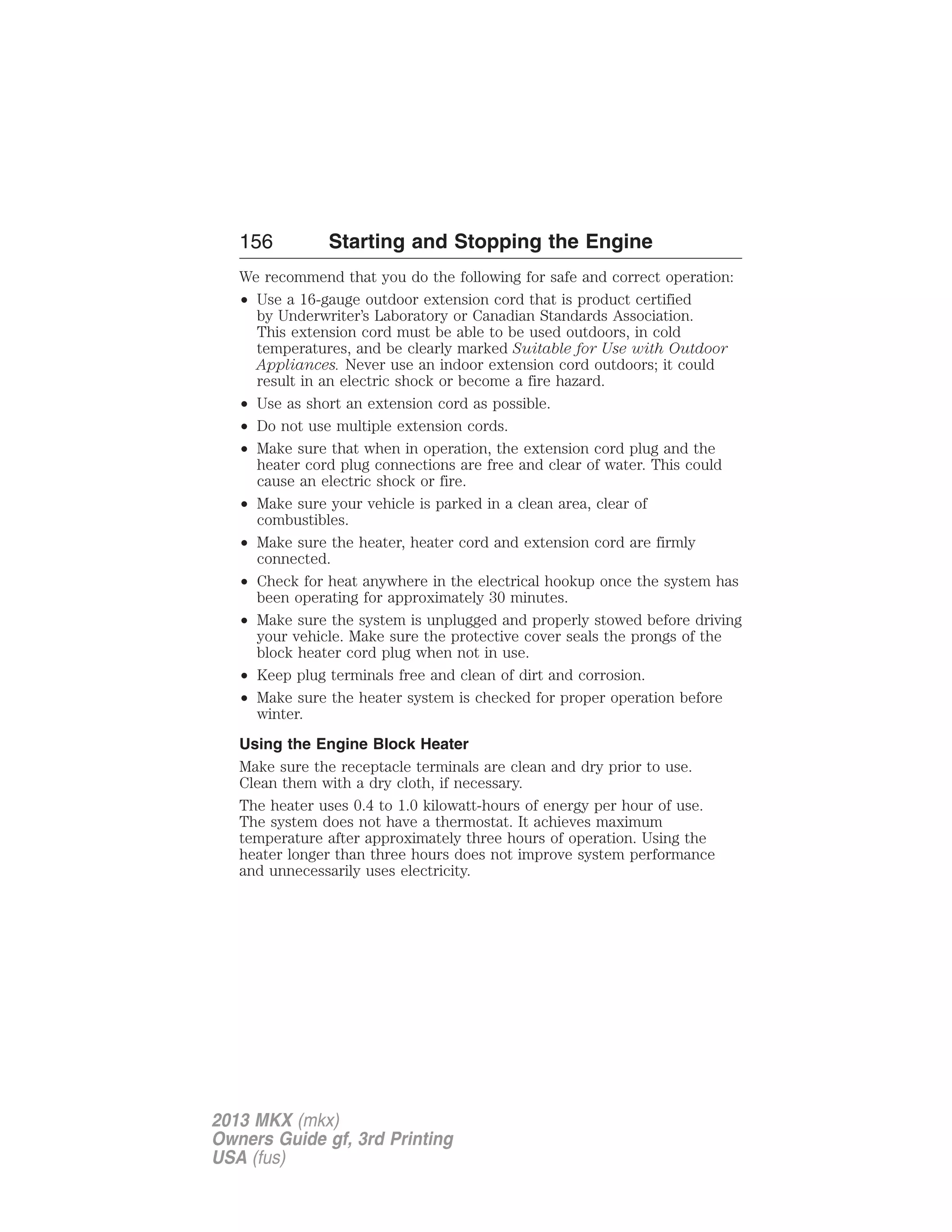 156 Starting and Stopping the Engine 
We recommend that you do the following for safe and correct operation: 
• Use a 16-gauge outdoor extension cord that is product certified 
by Underwriter’s Laboratory or Canadian Standards Association. 
This extension cord must be able to be used outdoors, in cold 
temperatures, and be clearly marked Suitable for Use with Outdoor 
Appliances. Never use an indoor extension cord outdoors; it could 
result in an electric shock or become a fire hazard. 
• Use as short an extension cord as possible. 
• Do not use multiple extension cords. 
• Make sure that when in operation, the extension cord plug and the 
heater cord plug connections are free and clear of water. This could 
cause an electric shock or fire. 
• Make sure your vehicle is parked in a clean area, clear of 
combustibles. 
• Make sure the heater, heater cord and extension cord are firmly 
connected. 
• Check for heat anywhere in the electrical hookup once the system has 
been operating for approximately 30 minutes. 
• Make sure the system is unplugged and properly stowed before driving 
your vehicle. Make sure the protective cover seals the prongs of the 
block heater cord plug when not in use. 
• Keep plug terminals free and clean of dirt and corrosion. 
• Make sure the heater system is checked for proper operation before 
winter. 
Using the Engine Block Heater 
Make sure the receptacle terminals are clean and dry prior to use. 
Clean them with a dry cloth, if necessary. 
The heater uses 0.4 to 1.0 kilowatt-hours of energy per hour of use. 
The system does not have a thermostat. It achieves maximum 
temperature after approximately three hours of operation. Using the 
heater longer than three hours does not improve system performance 
and unnecessarily uses electricity. 
2013 MKX (mkx) 
Owners Guide gf, 3rd Printing 
USA (fus) 
 