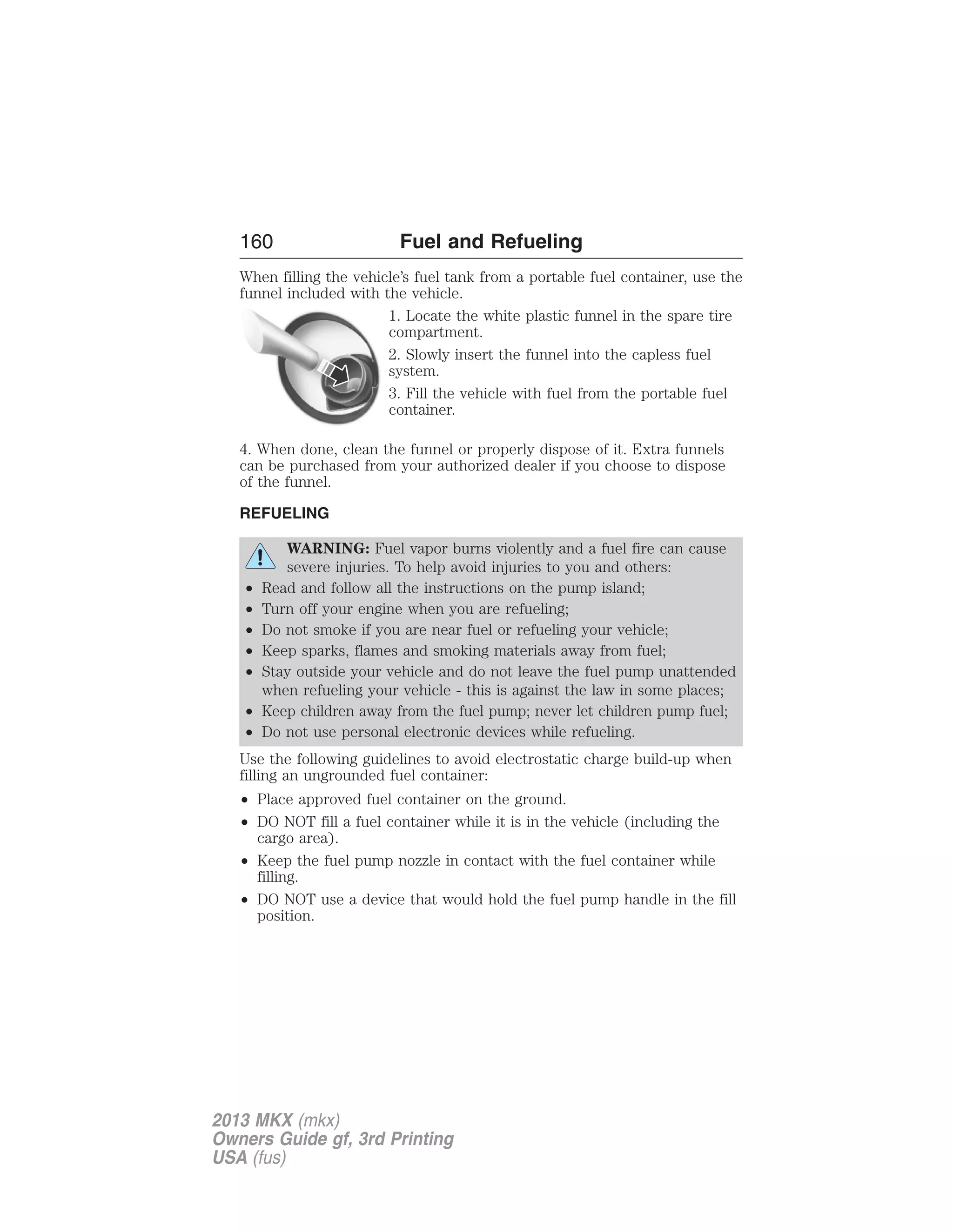 160 Fuel and Refueling 
When filling the vehicle’s fuel tank from a portable fuel container, use the 
funnel included with the vehicle. 
1. Locate the white plastic funnel in the spare tire 
compartment. 
2. Slowly insert the funnel into the capless fuel 
system. 
3. Fill the vehicle with fuel from the portable fuel 
container. 
4. When done, clean the funnel or properly dispose of it. Extra funnels 
can be purchased from your authorized dealer if you choose to dispose 
of the funnel. 
REFUELING 
WARNING: Fuel vapor burns violently and a fuel fire can cause 
severe injuries. To help avoid injuries to you and others: 
• Read and follow all the instructions on the pump island; 
• Turn off your engine when you are refueling; 
• Do not smoke if you are near fuel or refueling your vehicle; 
• Keep sparks, flames and smoking materials away from fuel; 
• Stay outside your vehicle and do not leave the fuel pump unattended 
when refueling your vehicle - this is against the law in some places; 
• Keep children away from the fuel pump; never let children pump fuel; 
• Do not use personal electronic devices while refueling. 
Use the following guidelines to avoid electrostatic charge build-up when 
filling an ungrounded fuel container: 
• Place approved fuel container on the ground. 
• DO NOT fill a fuel container while it is in the vehicle (including the 
cargo area). 
• Keep the fuel pump nozzle in contact with the fuel container while 
filling. 
• DO NOT use a device that would hold the fuel pump handle in the fill 
position. 
2013 MKX (mkx) 
Owners Guide gf, 3rd Printing 
USA (fus) 
 
