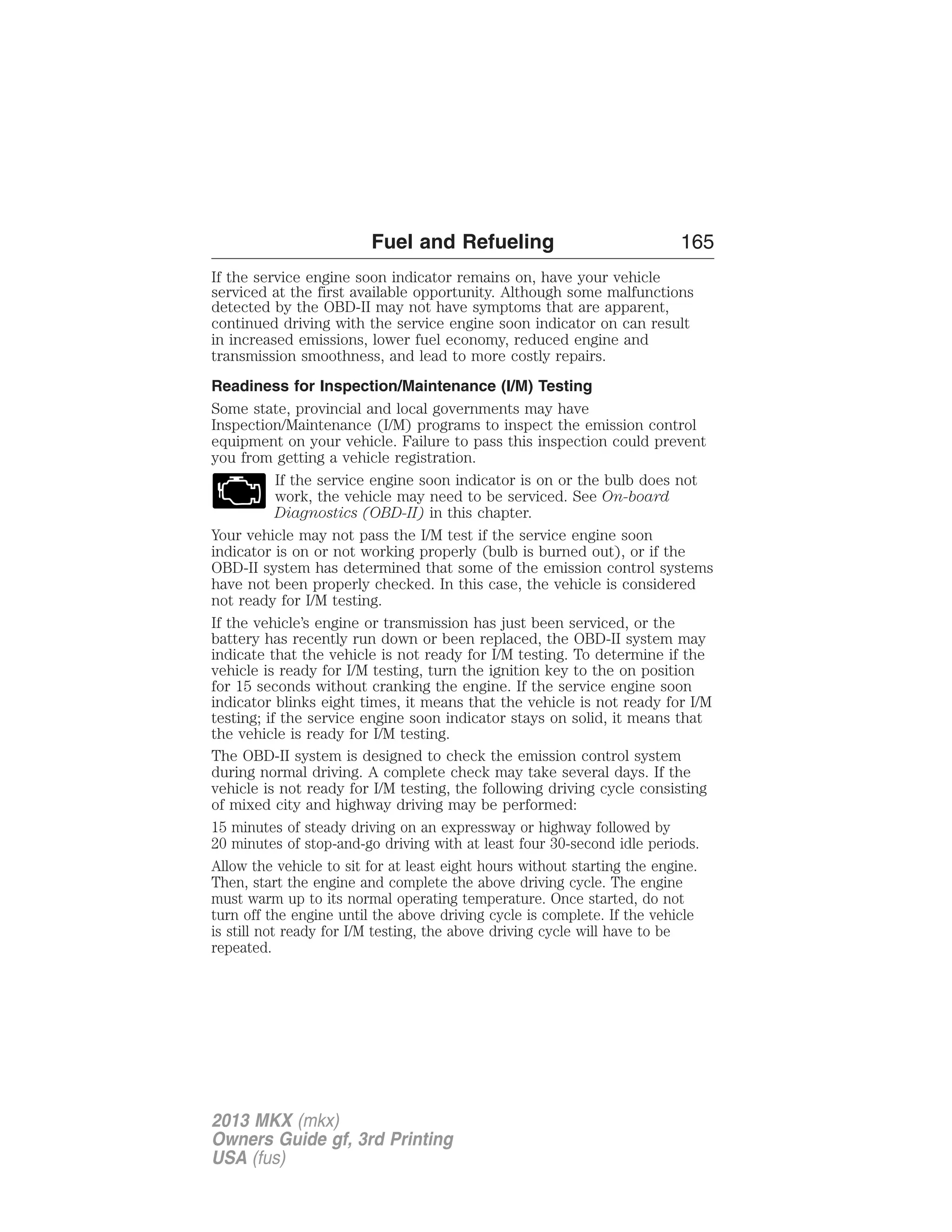 Fuel and Refueling 165 
If the service engine soon indicator remains on, have your vehicle 
serviced at the first available opportunity. Although some malfunctions 
detected by the OBD-II may not have symptoms that are apparent, 
continued driving with the service engine soon indicator on can result 
in increased emissions, lower fuel economy, reduced engine and 
transmission smoothness, and lead to more costly repairs. 
Readiness for Inspection/Maintenance (I/M) Testing 
Some state, provincial and local governments may have 
Inspection/Maintenance (I/M) programs to inspect the emission control 
equipment on your vehicle. Failure to pass this inspection could prevent 
you from getting a vehicle registration. 
If the service engine soon indicator is on or the bulb does not 
work, the vehicle may need to be serviced. See On-board 
Diagnostics (OBD-II) in this chapter. 
Your vehicle may not pass the I/M test if the service engine soon 
indicator is on or not working properly (bulb is burned out), or if the 
OBD-II system has determined that some of the emission control systems 
have not been properly checked. In this case, the vehicle is considered 
not ready for I/M testing. 
If the vehicle’s engine or transmission has just been serviced, or the 
battery has recently run down or been replaced, the OBD-II system may 
indicate that the vehicle is not ready for I/M testing. To determine if the 
vehicle is ready for I/M testing, turn the ignition key to the on position 
for 15 seconds without cranking the engine. If the service engine soon 
indicator blinks eight times, it means that the vehicle is not ready for I/M 
testing; if the service engine soon indicator stays on solid, it means that 
the vehicle is ready for I/M testing. 
The OBD-II system is designed to check the emission control system 
during normal driving. A complete check may take several days. If the 
vehicle is not ready for I/M testing, the following driving cycle consisting 
of mixed city and highway driving may be performed: 
15 minutes of steady driving on an expressway or highway followed by 
20 minutes of stop-and-go driving with at least four 30-second idle periods. 
Allow the vehicle to sit for at least eight hours without starting the engine. 
Then, start the engine and complete the above driving cycle. The engine 
must warm up to its normal operating temperature. Once started, do not 
turn off the engine until the above driving cycle is complete. If the vehicle 
is still not ready for I/M testing, the above driving cycle will have to be 
repeated. 
2013 MKX (mkx) 
Owners Guide gf, 3rd Printing 
USA (fus) 
 