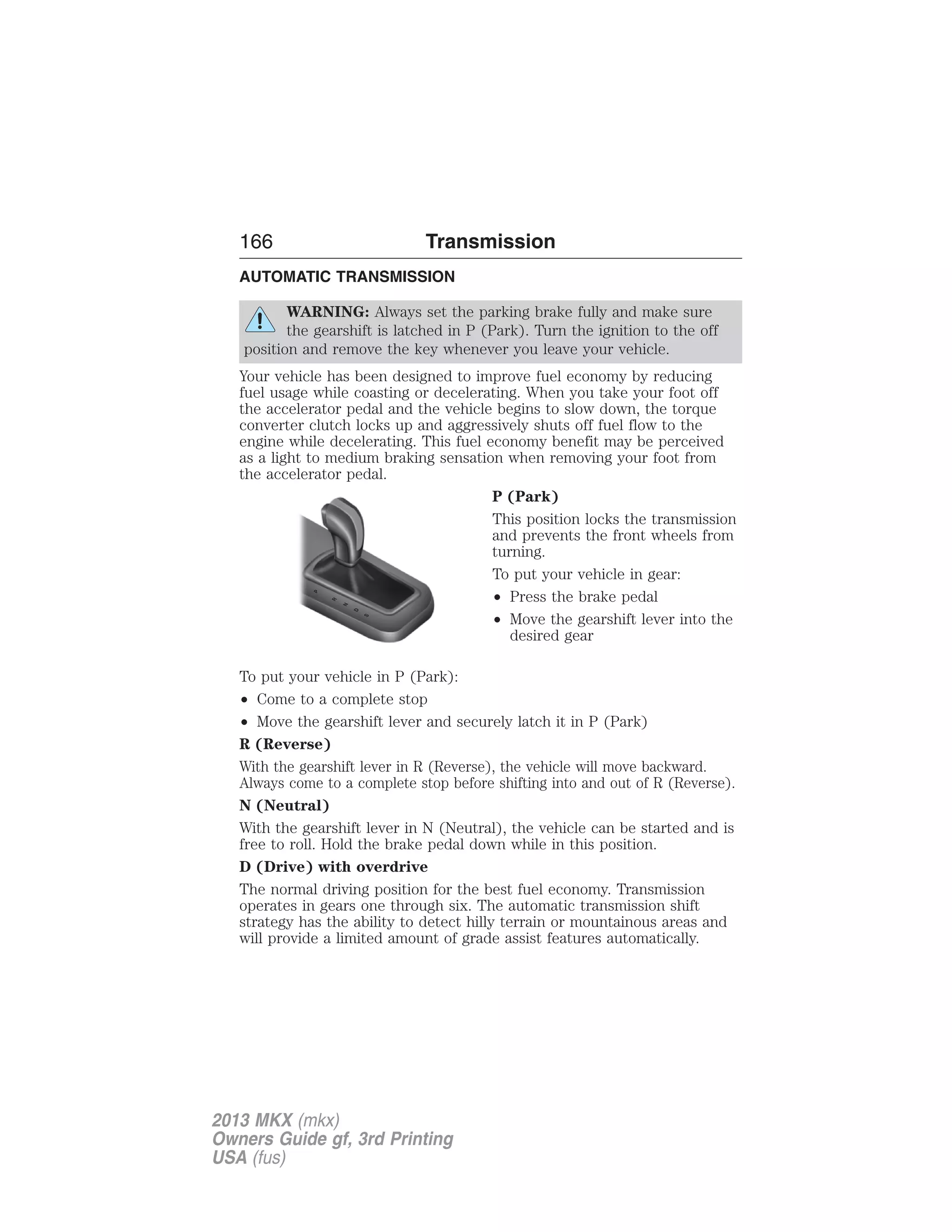 166 Transmission 
AUTOMATIC TRANSMISSION 
WARNING: Always set the parking brake fully and make sure 
the gearshift is latched in P (Park). Turn the ignition to the off 
position and remove the key whenever you leave your vehicle. 
Your vehicle has been designed to improve fuel economy by reducing 
fuel usage while coasting or decelerating. When you take your foot off 
the accelerator pedal and the vehicle begins to slow down, the torque 
converter clutch locks up and aggressively shuts off fuel flow to the 
engine while decelerating. This fuel economy benefit may be perceived 
as a light to medium braking sensation when removing your foot from 
the accelerator pedal. 
P (Park) 
This position locks the transmission 
and prevents the front wheels from 
turning. 
To put your vehicle in gear: 
• Press the brake pedal 
• Move the gearshift lever into the 
desired gear 
P 
R 
N 
D 
S 
To put your vehicle in P (Park): 
• Come to a complete stop 
• Move the gearshift lever and securely latch it in P (Park) 
R (Reverse) 
With the gearshift lever in R (Reverse), the vehicle will move backward. 
Always come to a complete stop before shifting into and out of R (Reverse). 
N (Neutral) 
With the gearshift lever in N (Neutral), the vehicle can be started and is 
free to roll. Hold the brake pedal down while in this position. 
D (Drive) with overdrive 
The normal driving position for the best fuel economy. Transmission 
operates in gears one through six. The automatic transmission shift 
strategy has the ability to detect hilly terrain or mountainous areas and 
will provide a limited amount of grade assist features automatically. 
2013 MKX (mkx) 
Owners Guide gf, 3rd Printing 
USA (fus) 
 