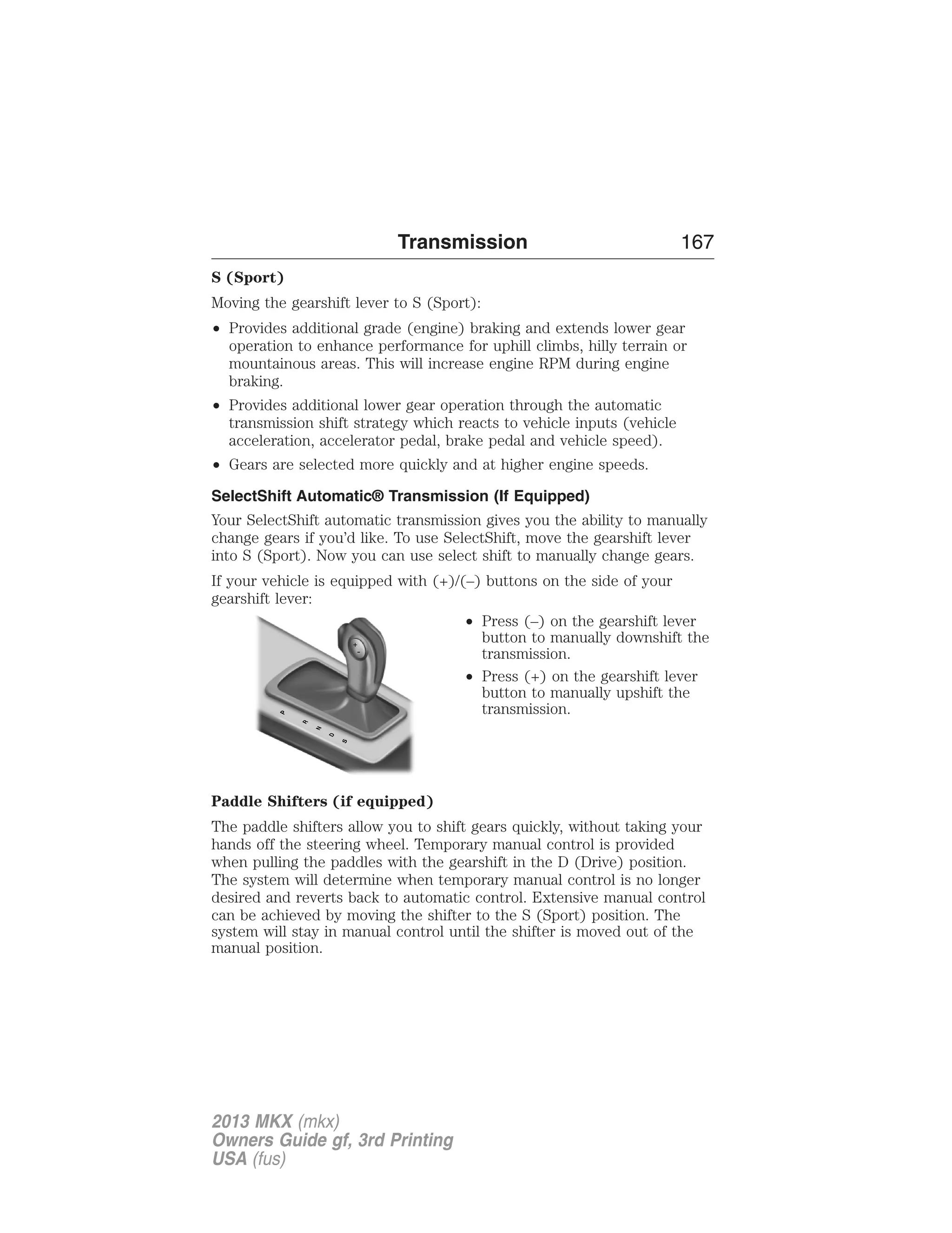 Transmission 167 
S (Sport) 
Moving the gearshift lever to S (Sport): 
• Provides additional grade (engine) braking and extends lower gear 
operation to enhance performance for uphill climbs, hilly terrain or 
mountainous areas. This will increase engine RPM during engine 
braking. 
• Provides additional lower gear operation through the automatic 
transmission shift strategy which reacts to vehicle inputs (vehicle 
acceleration, accelerator pedal, brake pedal and vehicle speed). 
• Gears are selected more quickly and at higher engine speeds. 
SelectShift Automatic® Transmission (If Equipped) 
Your SelectShift automatic transmission gives you the ability to manually 
change gears if you’d like. To use SelectShift, move the gearshift lever 
into S (Sport). Now you can use select shift to manually change gears. 
If your vehicle is equipped with (+)/(–) buttons on the side of your 
gearshift lever: 
• Press (–) on the gearshift lever 
button to manually downshift the 
transmission. 
• Press (+) on the gearshift lever 
button to manually upshift the 
transmission. 
Paddle Shifters (if equipped) 
The paddle shifters allow you to shift gears quickly, without taking your 
hands off the steering wheel. Temporary manual control is provided 
when pulling the paddles with the gearshift in the D (Drive) position. 
The system will determine when temporary manual control is no longer 
desired and reverts back to automatic control. Extensive manual control 
can be achieved by moving the shifter to the S (Sport) position. The 
system will stay in manual control until the shifter is moved out of the 
manual position. 
2013 MKX (mkx) 
Owners Guide gf, 3rd Printing 
USA (fus) 
 