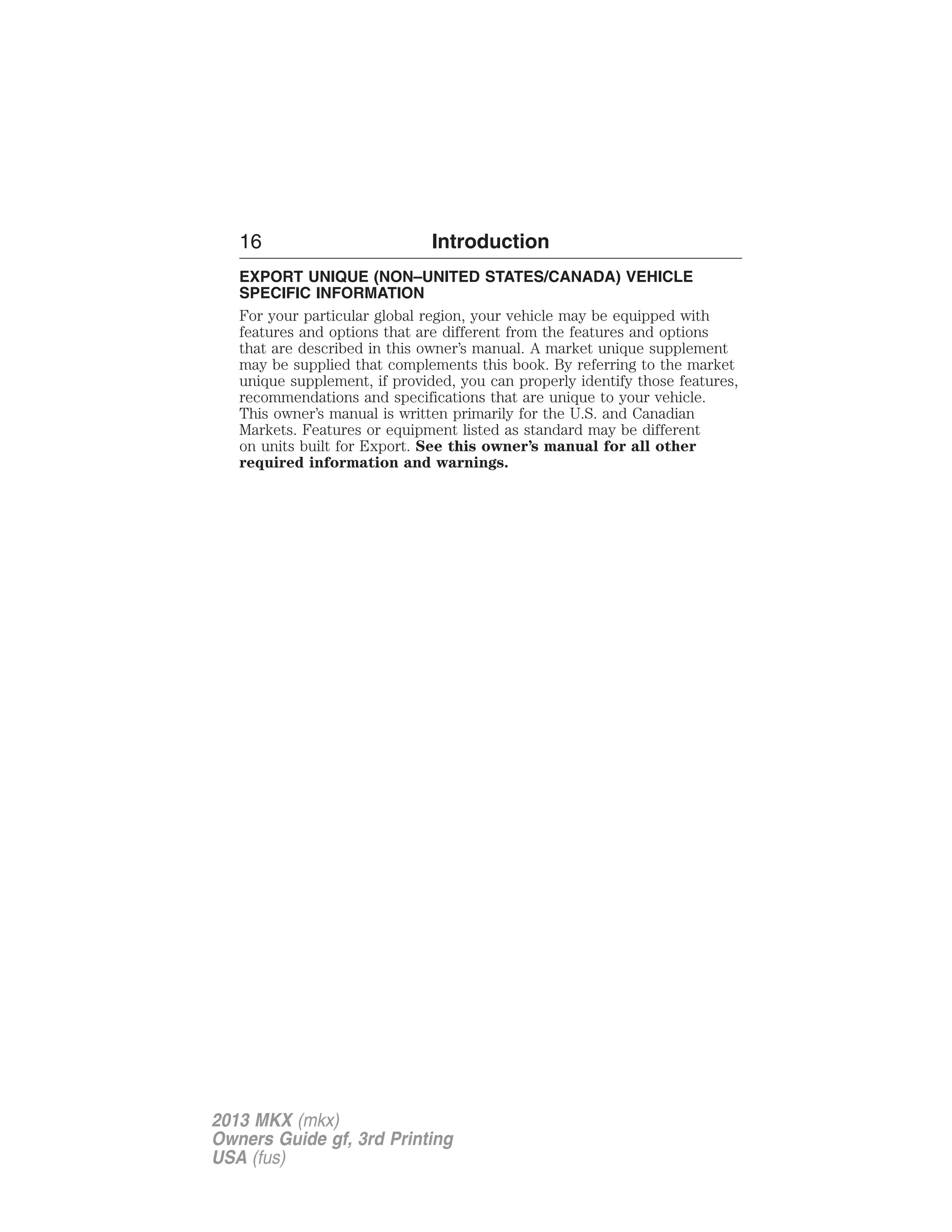 16 Introduction 
EXPORT UNIQUE (NON–UNITED STATES/CANADA) VEHICLE 
SPECIFIC INFORMATION 
For your particular global region, your vehicle may be equipped with 
features and options that are different from the features and options 
that are described in this owner’s manual. A market unique supplement 
may be supplied that complements this book. By referring to the market 
unique supplement, if provided, you can properly identify those features, 
recommendations and specifications that are unique to your vehicle. 
This owner’s manual is written primarily for the U.S. and Canadian 
Markets. Features or equipment listed as standard may be different 
on units built for Export. See this owner’s manual for all other 
required information and warnings. 
2013 MKX (mkx) 
Owners Guide gf, 3rd Printing 
USA (fus) 
 