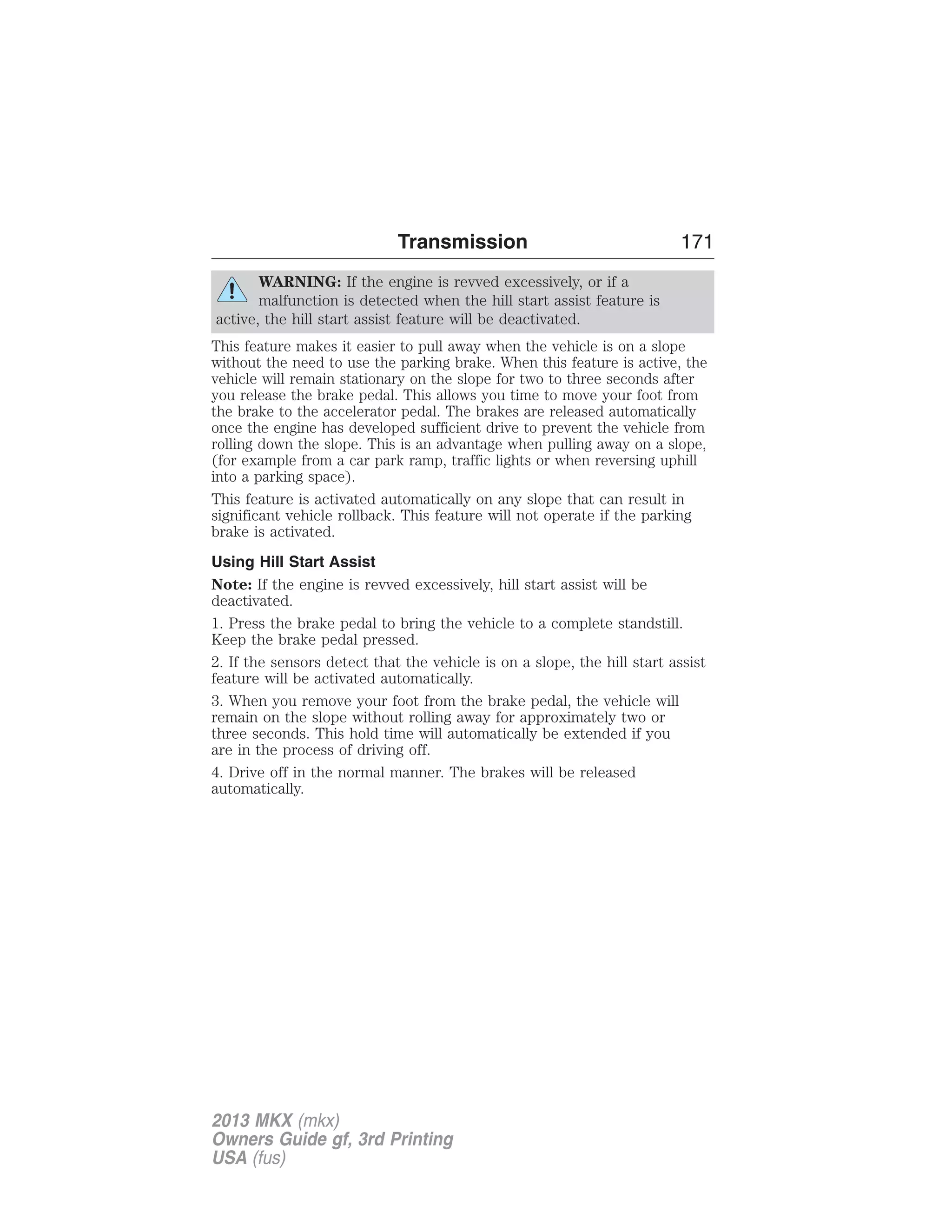 Transmission 171 
WARNING: If the engine is revved excessively, or if a 
malfunction is detected when the hill start assist feature is 
active, the hill start assist feature will be deactivated. 
This feature makes it easier to pull away when the vehicle is on a slope 
without the need to use the parking brake. When this feature is active, the 
vehicle will remain stationary on the slope for two to three seconds after 
you release the brake pedal. This allows you time to move your foot from 
the brake to the accelerator pedal. The brakes are released automatically 
once the engine has developed sufficient drive to prevent the vehicle from 
rolling down the slope. This is an advantage when pulling away on a slope, 
(for example from a car park ramp, traffic lights or when reversing uphill 
into a parking space). 
This feature is activated automatically on any slope that can result in 
significant vehicle rollback. This feature will not operate if the parking 
brake is activated. 
Using Hill Start Assist 
Note: If the engine is revved excessively, hill start assist will be 
deactivated. 
1. Press the brake pedal to bring the vehicle to a complete standstill. 
Keep the brake pedal pressed. 
2. If the sensors detect that the vehicle is on a slope, the hill start assist 
feature will be activated automatically. 
3. When you remove your foot from the brake pedal, the vehicle will 
remain on the slope without rolling away for approximately two or 
three seconds. This hold time will automatically be extended if you 
are in the process of driving off. 
4. Drive off in the normal manner. The brakes will be released 
automatically. 
2013 MKX (mkx) 
Owners Guide gf, 3rd Printing 
USA (fus) 
 