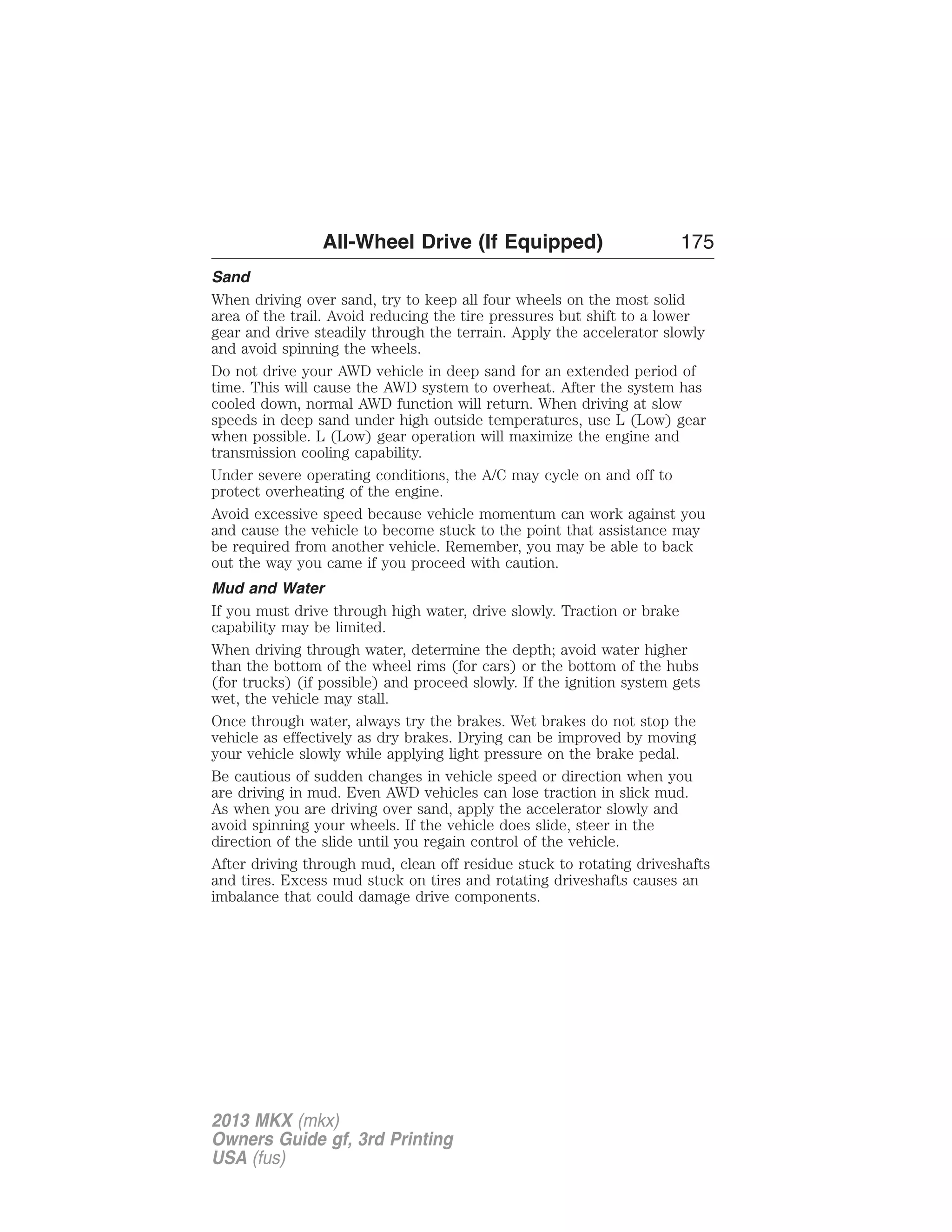 All-Wheel Drive (If Equipped) 175 
Sand 
When driving over sand, try to keep all four wheels on the most solid 
area of the trail. Avoid reducing the tire pressures but shift to a lower 
gear and drive steadily through the terrain. Apply the accelerator slowly 
and avoid spinning the wheels. 
Do not drive your AWD vehicle in deep sand for an extended period of 
time. This will cause the AWD system to overheat. After the system has 
cooled down, normal AWD function will return. When driving at slow 
speeds in deep sand under high outside temperatures, use L (Low) gear 
when possible. L (Low) gear operation will maximize the engine and 
transmission cooling capability. 
Under severe operating conditions, the A/C may cycle on and off to 
protect overheating of the engine. 
Avoid excessive speed because vehicle momentum can work against you 
and cause the vehicle to become stuck to the point that assistance may 
be required from another vehicle. Remember, you may be able to back 
out the way you came if you proceed with caution. 
Mud and Water 
If you must drive through high water, drive slowly. Traction or brake 
capability may be limited. 
When driving through water, determine the depth; avoid water higher 
than the bottom of the wheel rims (for cars) or the bottom of the hubs 
(for trucks) (if possible) and proceed slowly. If the ignition system gets 
wet, the vehicle may stall. 
Once through water, always try the brakes. Wet brakes do not stop the 
vehicle as effectively as dry brakes. Drying can be improved by moving 
your vehicle slowly while applying light pressure on the brake pedal. 
Be cautious of sudden changes in vehicle speed or direction when you 
are driving in mud. Even AWD vehicles can lose traction in slick mud. 
As when you are driving over sand, apply the accelerator slowly and 
avoid spinning your wheels. If the vehicle does slide, steer in the 
direction of the slide until you regain control of the vehicle. 
After driving through mud, clean off residue stuck to rotating driveshafts 
and tires. Excess mud stuck on tires and rotating driveshafts causes an 
imbalance that could damage drive components. 
2013 MKX (mkx) 
Owners Guide gf, 3rd Printing 
USA (fus) 
 