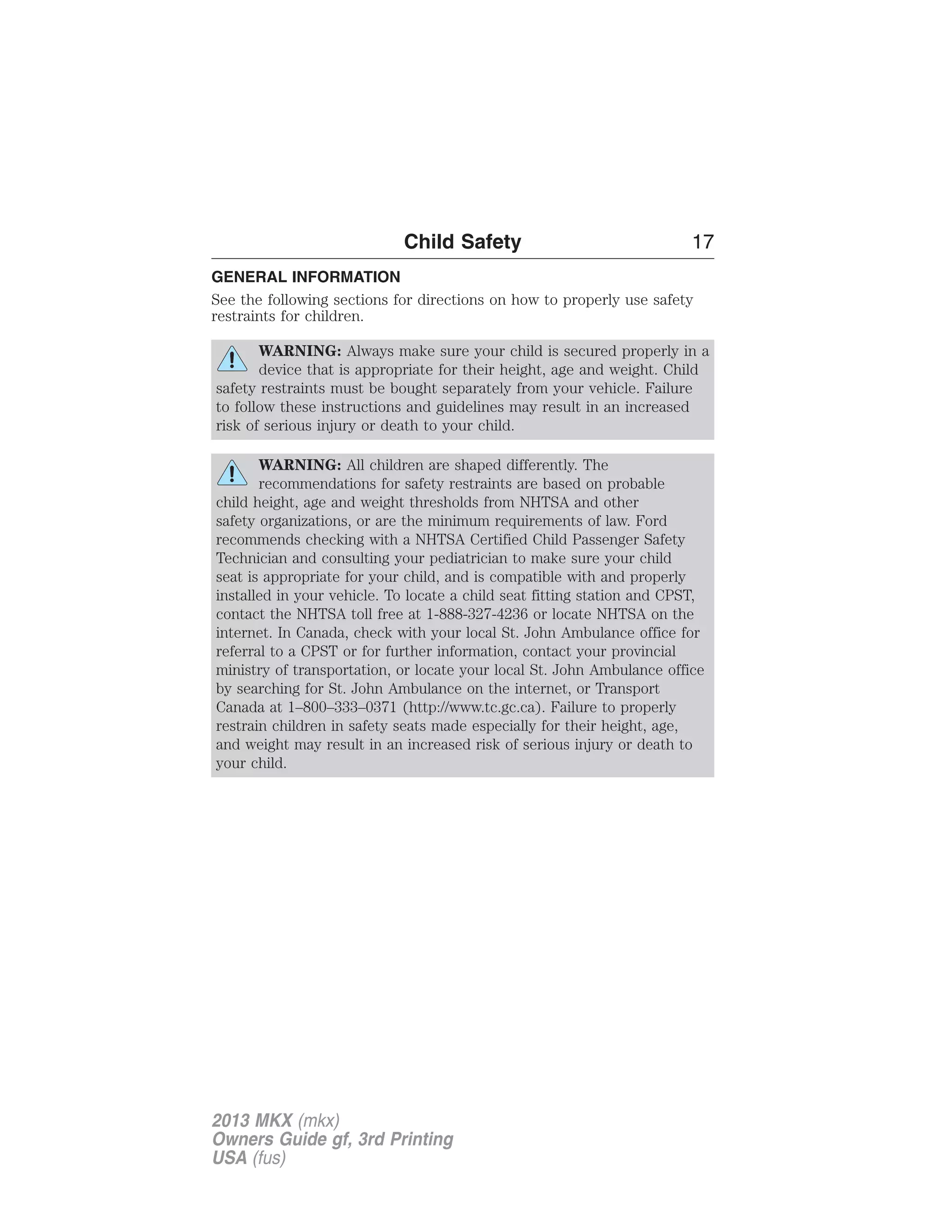 Child Safety 17 
GENERAL INFORMATION 
See the following sections for directions on how to properly use safety 
restraints for children. 
WARNING: Always make sure your child is secured properly in a 
device that is appropriate for their height, age and weight. Child 
safety restraints must be bought separately from your vehicle. Failure 
to follow these instructions and guidelines may result in an increased 
risk of serious injury or death to your child. 
WARNING: All children are shaped differently. The 
recommendations for safety restraints are based on probable 
child height, age and weight thresholds from NHTSA and other 
safety organizations, or are the minimum requirements of law. Ford 
recommends checking with a NHTSA Certified Child Passenger Safety 
Technician and consulting your pediatrician to make sure your child 
seat is appropriate for your child, and is compatible with and properly 
installed in your vehicle. To locate a child seat fitting station and CPST, 
contact the NHTSA toll free at 1-888-327-4236 or locate NHTSA on the 
internet. In Canada, check with your local St. John Ambulance office for 
referral to a CPST or for further information, contact your provincial 
ministry of transportation, or locate your local St. John Ambulance office 
by searching for St. John Ambulance on the internet, or Transport 
Canada at 1–800–333–0371 (http://www.tc.gc.ca). Failure to properly 
restrain children in safety seats made especially for their height, age, 
and weight may result in an increased risk of serious injury or death to 
your child. 
2013 MKX (mkx) 
Owners Guide gf, 3rd Printing 
USA (fus) 
 