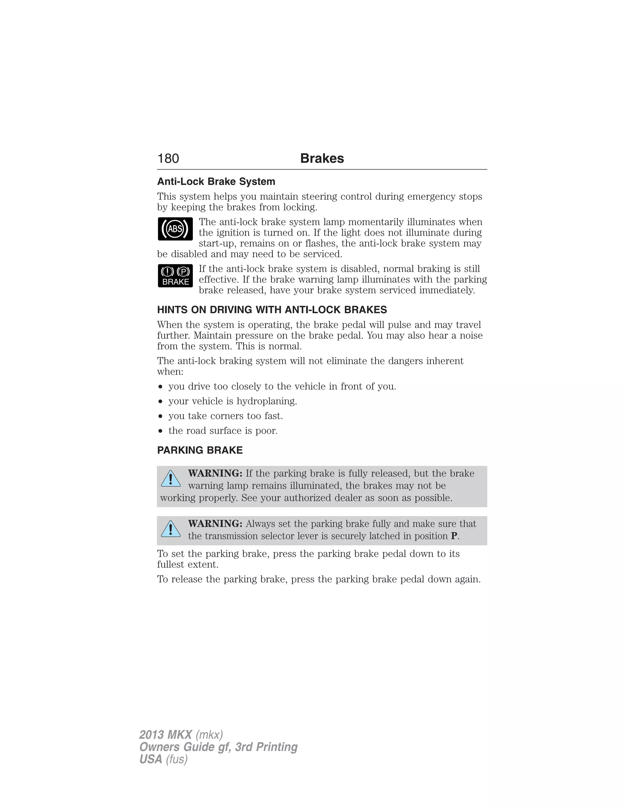 180 Brakes 
Anti-Lock Brake System 
This system helps you maintain steering control during emergency stops 
by keeping the brakes from locking. 
The anti-lock brake system lamp momentarily illuminates when 
the ignition is turned on. If the light does not illuminate during 
start-up, remains on or flashes, the anti-lock brake system may 
be disabled and may need to be serviced. 
If the anti-lock brake system is disabled, normal braking is still 
effective. If the brake warning lamp illuminates with the parking 
brake released, have your brake system serviced immediately. 
HINTS ON DRIVING WITH ANTI-LOCK BRAKES 
When the system is operating, the brake pedal will pulse and may travel 
further. Maintain pressure on the brake pedal. You may also hear a noise 
from the system. This is normal. 
The anti-lock braking system will not eliminate the dangers inherent 
when: 
• you drive too closely to the vehicle in front of you. 
• your vehicle is hydroplaning. 
• you take corners too fast. 
• the road surface is poor. 
PARKING BRAKE 
WARNING: If the parking brake is fully released, but the brake 
warning lamp remains illuminated, the brakes may not be 
working properly. See your authorized dealer as soon as possible. 
WARNING: Always set the parking brake fully and make sure that 
the transmission selector lever is securely latched in position P. 
To set the parking brake, press the parking brake pedal down to its 
fullest extent. 
To release the parking brake, press the parking brake pedal down again. 
2013 MKX (mkx) 
Owners Guide gf, 3rd Printing 
USA (fus) 
 