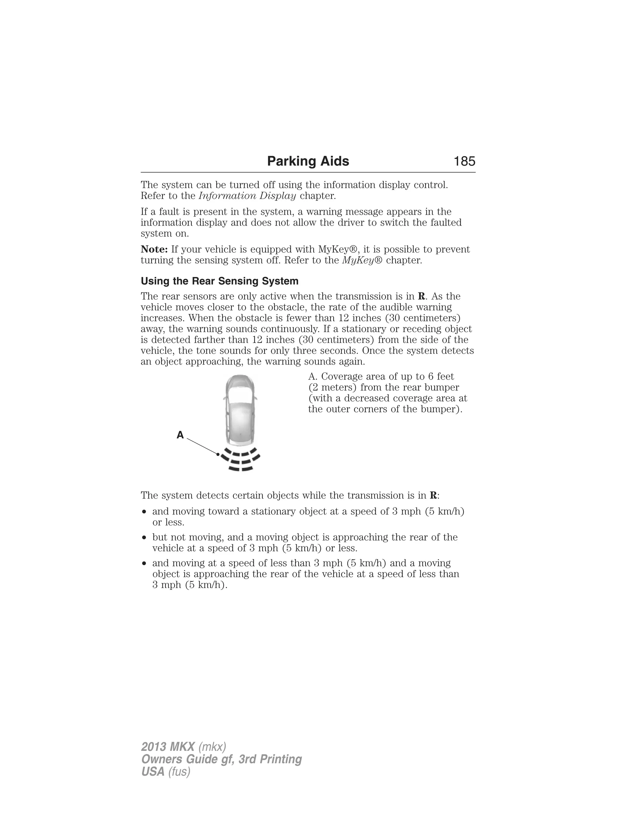 Parking Aids 185 
The system can be turned off using the information display control. 
Refer to the Information Display chapter. 
If a fault is present in the system, a warning message appears in the 
information display and does not allow the driver to switch the faulted 
system on. 
Note: If your vehicle is equipped with MyKey®, it is possible to prevent 
turning the sensing system off. Refer to the MyKey® chapter. 
Using the Rear Sensing System 
The rear sensors are only active when the transmission is in R. As the 
vehicle moves closer to the obstacle, the rate of the audible warning 
increases. When the obstacle is fewer than 12 inches (30 centimeters) 
away, the warning sounds continuously. If a stationary or receding object 
is detected farther than 12 inches (30 centimeters) from the side of the 
vehicle, the tone sounds for only three seconds. Once the system detects 
an object approaching, the warning sounds again. 
A. Coverage area of up to 6 feet 
(2 meters) from the rear bumper 
(with a decreased coverage area at 
the outer corners of the bumper). 
A 
The system detects certain objects while the transmission is in R: 
• and moving toward a stationary object at a speed of 3 mph (5 km/h) 
or less. 
• but not moving, and a moving object is approaching the rear of the 
vehicle at a speed of 3 mph (5 km/h) or less. 
• and moving at a speed of less than 3 mph (5 km/h) and a moving 
object is approaching the rear of the vehicle at a speed of less than 
3 mph (5 km/h). 
2013 MKX (mkx) 
Owners Guide gf, 3rd Printing 
USA (fus) 
 
