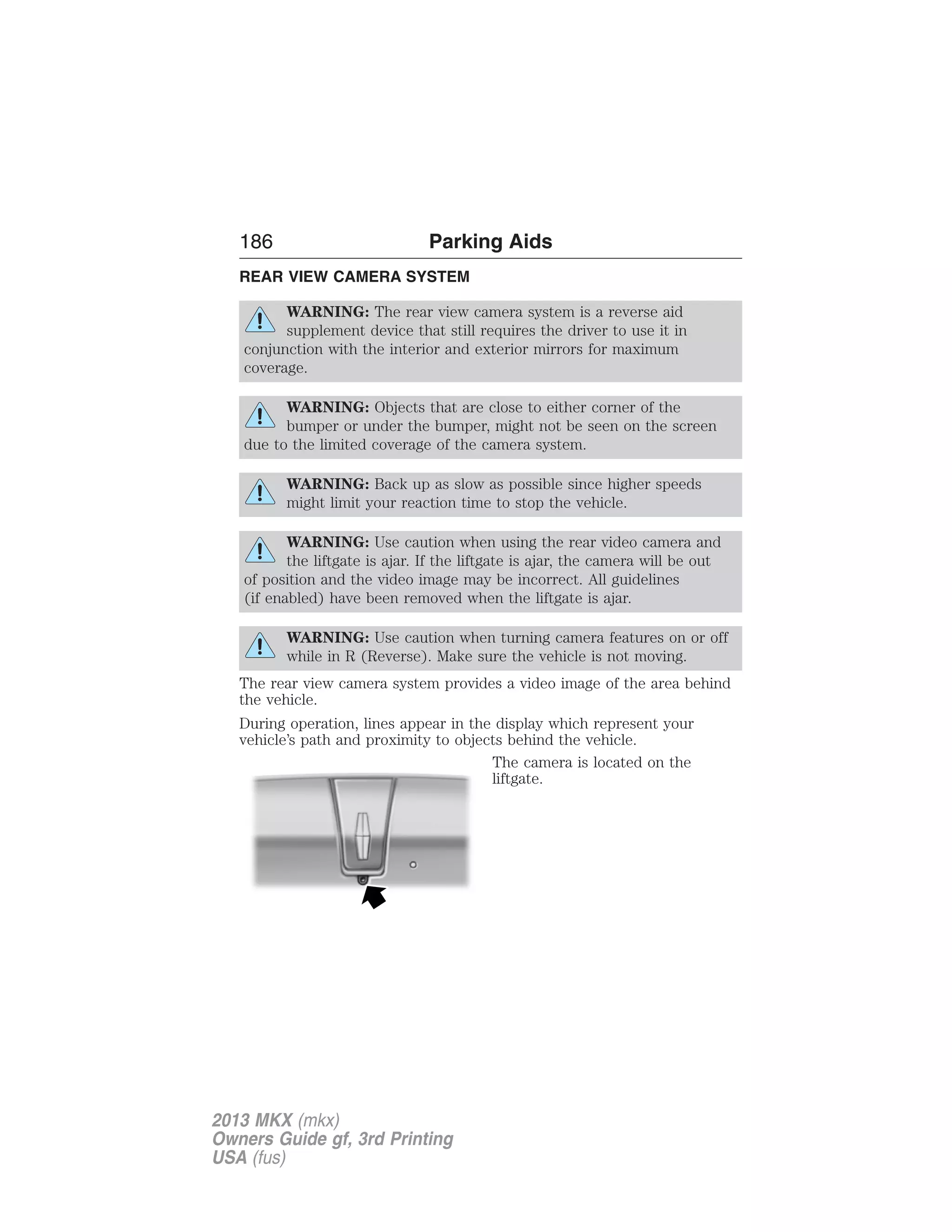 186 Parking Aids 
REAR VIEW CAMERA SYSTEM 
WARNING: The rear view camera system is a reverse aid 
supplement device that still requires the driver to use it in 
conjunction with the interior and exterior mirrors for maximum 
coverage. 
WARNING: Objects that are close to either corner of the 
bumper or under the bumper, might not be seen on the screen 
due to the limited coverage of the camera system. 
WARNING: Back up as slow as possible since higher speeds 
might limit your reaction time to stop the vehicle. 
WARNING: Use caution when using the rear video camera and 
the liftgate is ajar. If the liftgate is ajar, the camera will be out 
of position and the video image may be incorrect. All guidelines 
(if enabled) have been removed when the liftgate is ajar. 
WARNING: Use caution when turning camera features on or off 
while in R (Reverse). Make sure the vehicle is not moving. 
The rear view camera system provides a video image of the area behind 
the vehicle. 
During operation, lines appear in the display which represent your 
vehicle’s path and proximity to objects behind the vehicle. 
The camera is located on the 
liftgate. 
2013 MKX (mkx) 
Owners Guide gf, 3rd Printing 
USA (fus) 
 