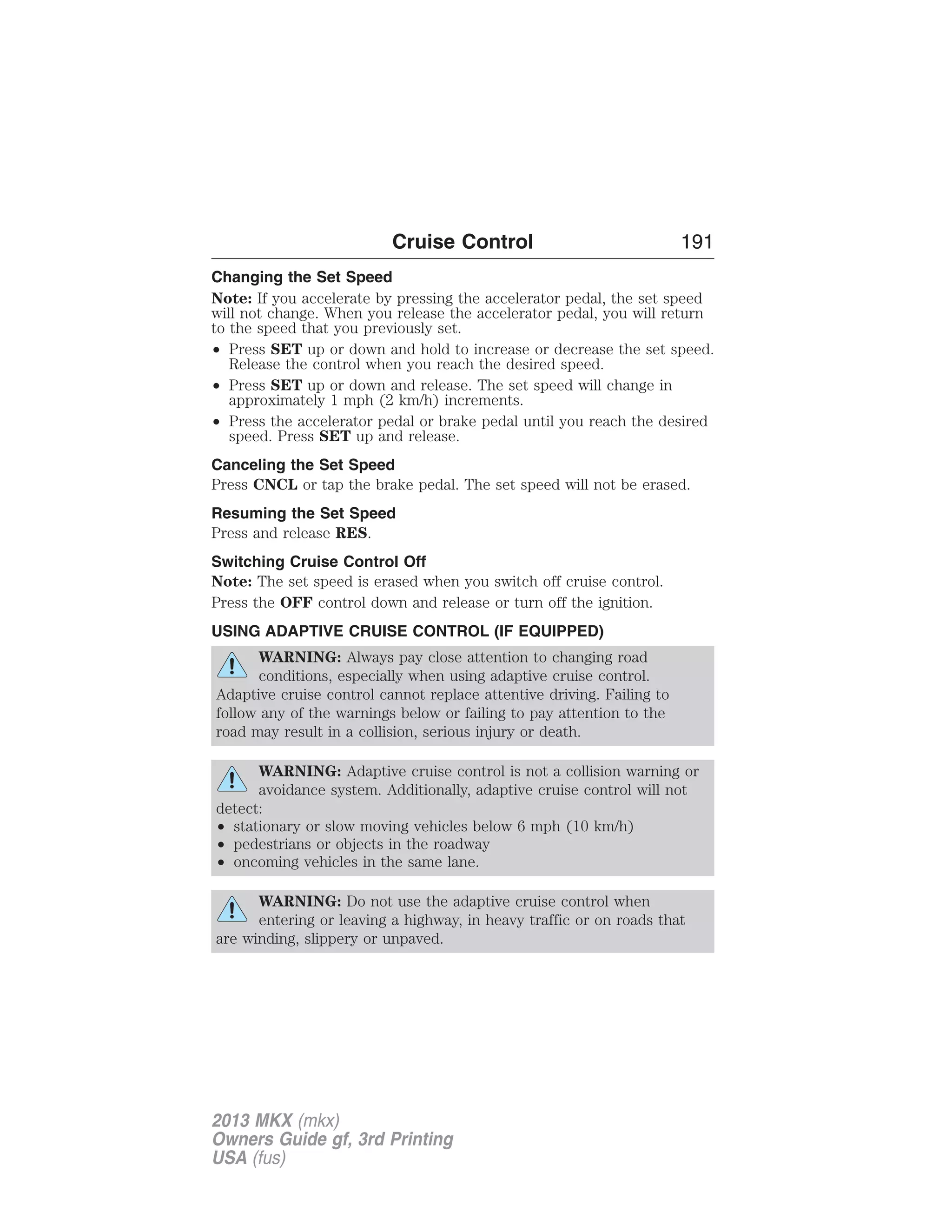 Cruise Control 191 
Changing the Set Speed 
Note: If you accelerate by pressing the accelerator pedal, the set speed 
will not change. When you release the accelerator pedal, you will return 
to the speed that you previously set. 
• Press SET up or down and hold to increase or decrease the set speed. 
Release the control when you reach the desired speed. 
• Press SET up or down and release. The set speed will change in 
approximately 1 mph (2 km/h) increments. 
• Press the accelerator pedal or brake pedal until you reach the desired 
speed. Press SET up and release. 
Canceling the Set Speed 
Press CNCL or tap the brake pedal. The set speed will not be erased. 
Resuming the Set Speed 
Press and release RES. 
Switching Cruise Control Off 
Note: The set speed is erased when you switch off cruise control. 
Press the OFF control down and release or turn off the ignition. 
USING ADAPTIVE CRUISE CONTROL (IF EQUIPPED) 
WARNING: Always pay close attention to changing road 
conditions, especially when using adaptive cruise control. 
Adaptive cruise control cannot replace attentive driving. Failing to 
follow any of the warnings below or failing to pay attention to the 
road may result in a collision, serious injury or death. 
WARNING: Adaptive cruise control is not a collision warning or 
avoidance system. Additionally, adaptive cruise control will not 
detect: 
• stationary or slow moving vehicles below 6 mph (10 km/h) 
• pedestrians or objects in the roadway 
• oncoming vehicles in the same lane. 
WARNING: Do not use the adaptive cruise control when 
entering or leaving a highway, in heavy traffic or on roads that 
are winding, slippery or unpaved. 
2013 MKX (mkx) 
Owners Guide gf, 3rd Printing 
USA (fus) 
 