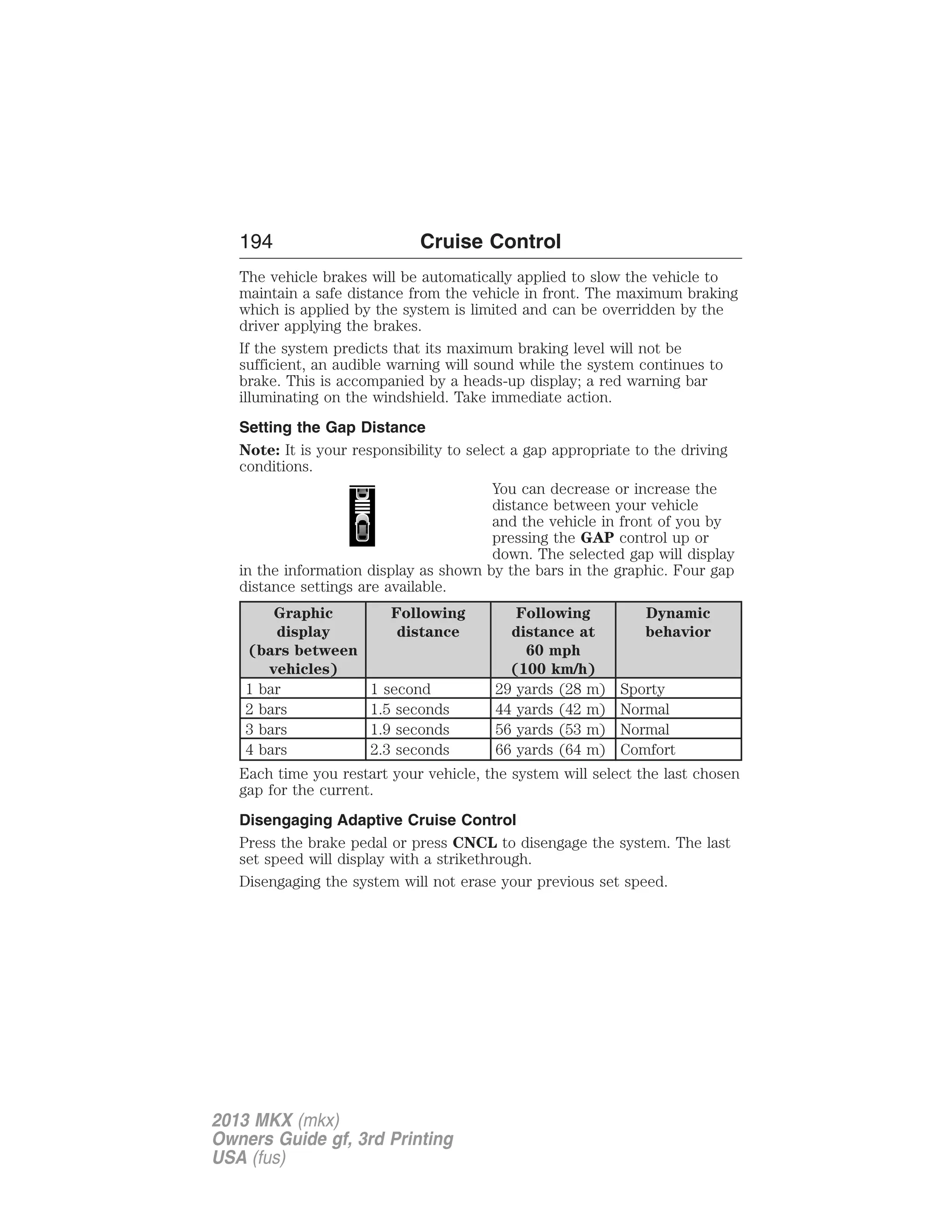 194 Cruise Control 
The vehicle brakes will be automatically applied to slow the vehicle to 
maintain a safe distance from the vehicle in front. The maximum braking 
which is applied by the system is limited and can be overridden by the 
driver applying the brakes. 
If the system predicts that its maximum braking level will not be 
sufficient, an audible warning will sound while the system continues to 
brake. This is accompanied by a heads-up display; a red warning bar 
illuminating on the windshield. Take immediate action. 
Setting the Gap Distance 
Note: It is your responsibility to select a gap appropriate to the driving 
conditions. 
You can decrease or increase the 
distance between your vehicle 
and the vehicle in front of you by 
pressing the GAP control up or 
down. The selected gap will display 
in the information display as shown by the bars in the graphic. Four gap 
distance settings are available. 
Graphic 
display 
(bars between 
vehicles) 
Following 
distance 
Following 
distance at 
60 mph 
(100 km/h) 
Dynamic 
behavior 
1 bar 1 second 29 yards (28 m) Sporty 
2 bars 1.5 seconds 44 yards (42 m) Normal 
3 bars 1.9 seconds 56 yards (53 m) Normal 
4 bars 2.3 seconds 66 yards (64 m) Comfort 
Each time you restart your vehicle, the system will select the last chosen 
gap for the current. 
Disengaging Adaptive Cruise Control 
Press the brake pedal or press CNCL to disengage the system. The last 
set speed will display with a strikethrough. 
Disengaging the system will not erase your previous set speed. 
2013 MKX (mkx) 
Owners Guide gf, 3rd Printing 
USA (fus) 
 