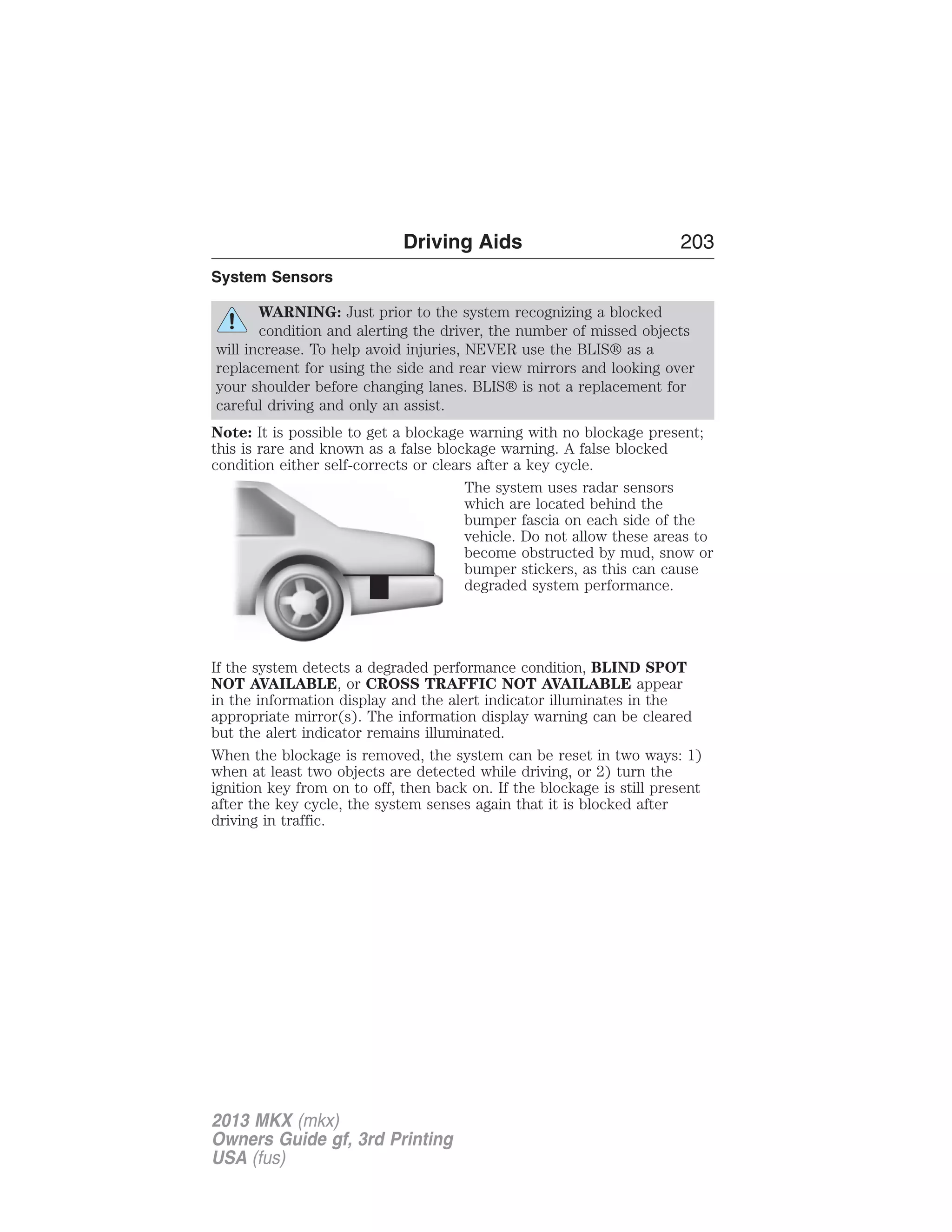 System Sensors 
Driving Aids 203 
WARNING: Just prior to the system recognizing a blocked 
condition and alerting the driver, the number of missed objects 
will increase. To help avoid injuries, NEVER use the BLIS® as a 
replacement for using the side and rear view mirrors and looking over 
your shoulder before changing lanes. BLIS® is not a replacement for 
careful driving and only an assist. 
Note: It is possible to get a blockage warning with no blockage present; 
this is rare and known as a false blockage warning. A false blocked 
condition either self-corrects or clears after a key cycle. 
The system uses radar sensors 
which are located behind the 
bumper fascia on each side of the 
vehicle. Do not allow these areas to 
become obstructed by mud, snow or 
bumper stickers, as this can cause 
degraded system performance. 
If the system detects a degraded performance condition, BLIND SPOT 
NOT AVAILABLE, or CROSS TRAFFIC NOT AVAILABLE appear 
in the information display and the alert indicator illuminates in the 
appropriate mirror(s). The information display warning can be cleared 
but the alert indicator remains illuminated. 
When the blockage is removed, the system can be reset in two ways: 1) 
when at least two objects are detected while driving, or 2) turn the 
ignition key from on to off, then back on. If the blockage is still present 
after the key cycle, the system senses again that it is blocked after 
driving in traffic. 
2013 MKX (mkx) 
Owners Guide gf, 3rd Printing 
USA (fus) 
 