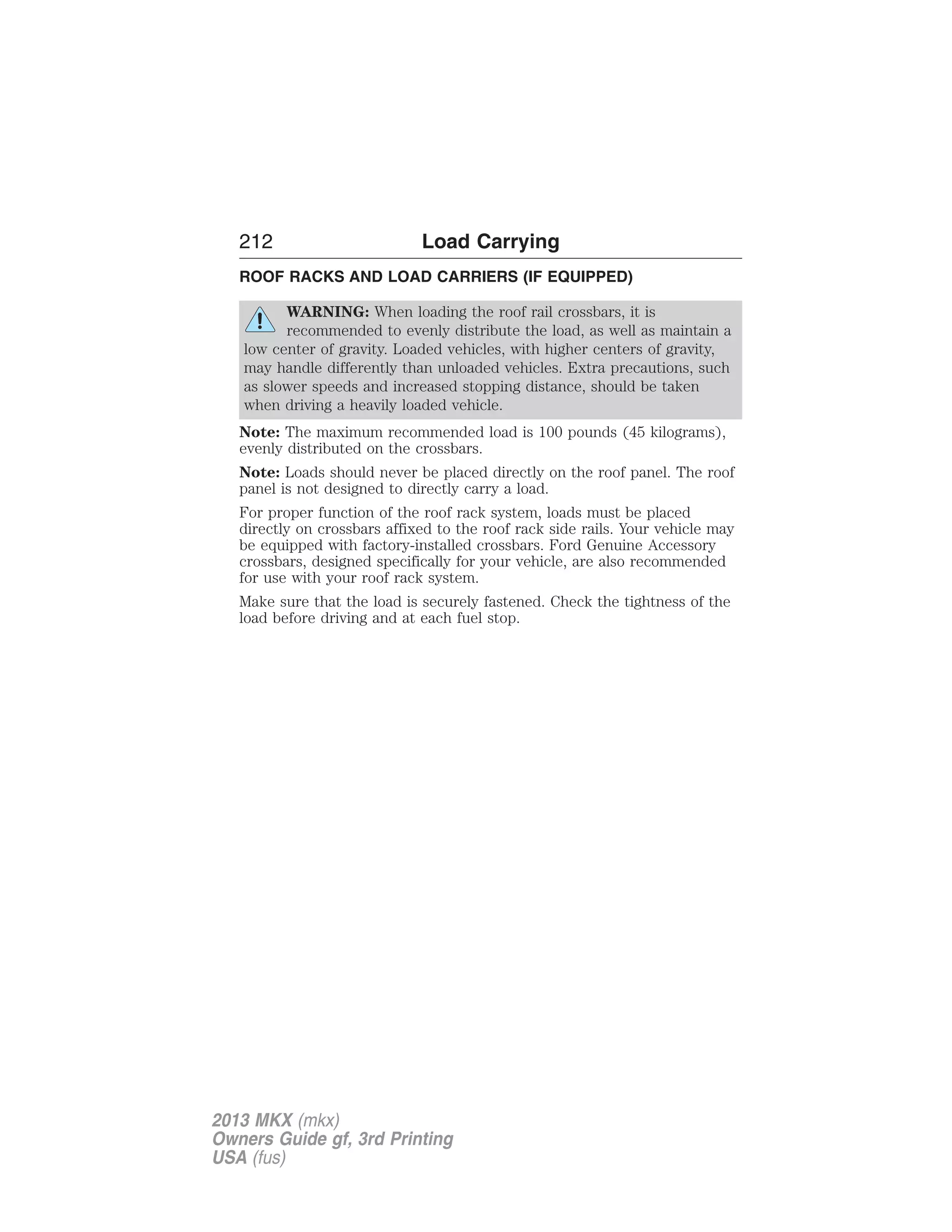 212 Load Carrying 
ROOF RACKS AND LOAD CARRIERS (IF EQUIPPED) 
WARNING: When loading the roof rail crossbars, it is 
recommended to evenly distribute the load, as well as maintain a 
low center of gravity. Loaded vehicles, with higher centers of gravity, 
may handle differently than unloaded vehicles. Extra precautions, such 
as slower speeds and increased stopping distance, should be taken 
when driving a heavily loaded vehicle. 
Note: The maximum recommended load is 100 pounds (45 kilograms), 
evenly distributed on the crossbars. 
Note: Loads should never be placed directly on the roof panel. The roof 
panel is not designed to directly carry a load. 
For proper function of the roof rack system, loads must be placed 
directly on crossbars affixed to the roof rack side rails. Your vehicle may 
be equipped with factory-installed crossbars. Ford Genuine Accessory 
crossbars, designed specifically for your vehicle, are also recommended 
for use with your roof rack system. 
Make sure that the load is securely fastened. Check the tightness of the 
load before driving and at each fuel stop. 
2013 MKX (mkx) 
Owners Guide gf, 3rd Printing 
USA (fus) 
 
