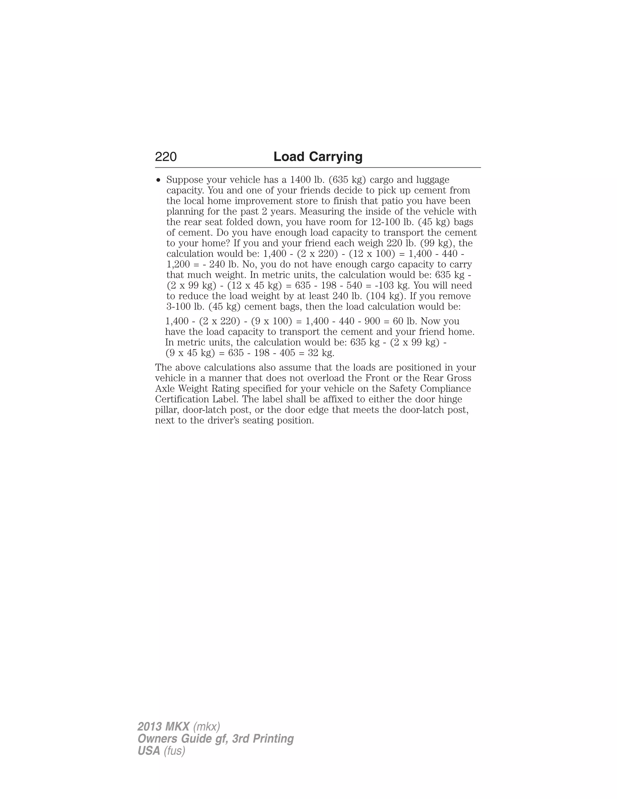 220 Load Carrying 
• Suppose your vehicle has a 1400 lb. (635 kg) cargo and luggage 
capacity. You and one of your friends decide to pick up cement from 
the local home improvement store to finish that patio you have been 
planning for the past 2 years. Measuring the inside of the vehicle with 
the rear seat folded down, you have room for 12-100 lb. (45 kg) bags 
of cement. Do you have enough load capacity to transport the cement 
to your home? If you and your friend each weigh 220 lb. (99 kg), the 
calculation would be: 1,400 - (2 x 220) - (12 x 100) = 1,400 - 440 - 
1,200 = - 240 lb. No, you do not have enough cargo capacity to carry 
that much weight. In metric units, the calculation would be: 635 kg - 
(2 x 99 kg) - (12 x 45 kg) = 635 - 198 - 540 = -103 kg. You will need 
to reduce the load weight by at least 240 lb. (104 kg). If you remove 
3-100 lb. (45 kg) cement bags, then the load calculation would be: 
1,400 - (2 x 220) - (9 x 100) = 1,400 - 440 - 900 = 60 lb. Now you 
have the load capacity to transport the cement and your friend home. 
In metric units, the calculation would be: 635 kg - (2 x 99 kg) - 
(9 x 45 kg) = 635 - 198 - 405 = 32 kg. 
The above calculations also assume that the loads are positioned in your 
vehicle in a manner that does not overload the Front or the Rear Gross 
Axle Weight Rating specified for your vehicle on the Safety Compliance 
Certification Label. The label shall be affixed to either the door hinge 
pillar, door-latch post, or the door edge that meets the door-latch post, 
next to the driver’s seating position. 
2013 MKX (mkx) 
Owners Guide gf, 3rd Printing 
USA (fus) 
 