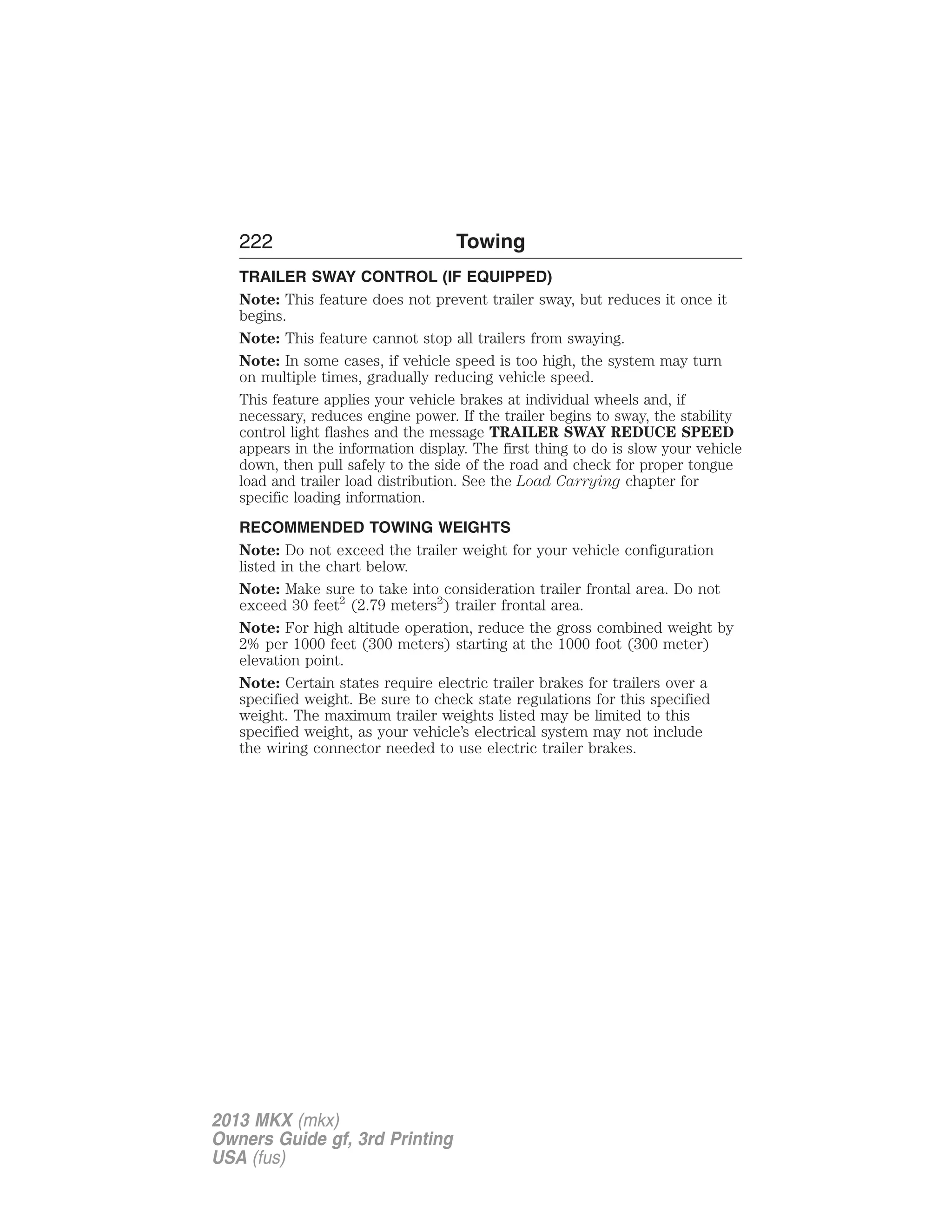 222 Towing 
TRAILER SWAY CONTROL (IF EQUIPPED) 
Note: This feature does not prevent trailer sway, but reduces it once it 
begins. 
Note: This feature cannot stop all trailers from swaying. 
Note: In some cases, if vehicle speed is too high, the system may turn 
on multiple times, gradually reducing vehicle speed. 
This feature applies your vehicle brakes at individual wheels and, if 
necessary, reduces engine power. If the trailer begins to sway, the stability 
control light flashes and the message TRAILER SWAY REDUCE SPEED 
appears in the information display. The first thing to do is slow your vehicle 
down, then pull safely to the side of the road and check for proper tongue 
load and trailer load distribution. See the Load Carrying chapter for 
specific loading information. 
RECOMMENDED TOWING WEIGHTS 
Note: Do not exceed the trailer weight for your vehicle configuration 
listed in the chart below. 
Note: Make sure to take into consideration trailer frontal area. Do not 
exceed 30 feet2 (2.79 meters2) trailer frontal area. 
Note: For high altitude operation, reduce the gross combined weight by 
2% per 1000 feet (300 meters) starting at the 1000 foot (300 meter) 
elevation point. 
Note: Certain states require electric trailer brakes for trailers over a 
specified weight. Be sure to check state regulations for this specified 
weight. The maximum trailer weights listed may be limited to this 
specified weight, as your vehicle’s electrical system may not include 
the wiring connector needed to use electric trailer brakes. 
2013 MKX (mkx) 
Owners Guide gf, 3rd Printing 
USA (fus) 
 