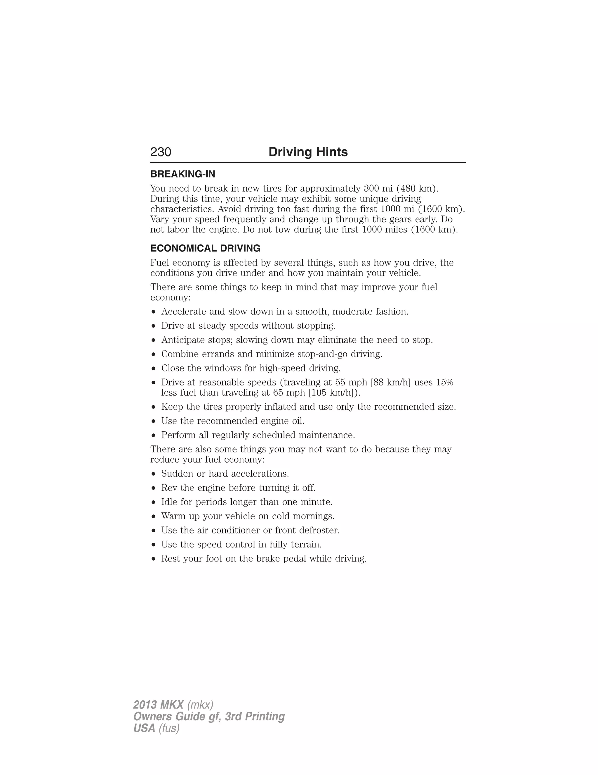 230 Driving Hints 
BREAKING-IN 
You need to break in new tires for approximately 300 mi (480 km). 
During this time, your vehicle may exhibit some unique driving 
characteristics. Avoid driving too fast during the first 1000 mi (1600 km). 
Vary your speed frequently and change up through the gears early. Do 
not labor the engine. Do not tow during the first 1000 miles (1600 km). 
ECONOMICAL DRIVING 
Fuel economy is affected by several things, such as how you drive, the 
conditions you drive under and how you maintain your vehicle. 
There are some things to keep in mind that may improve your fuel 
economy: 
• Accelerate and slow down in a smooth, moderate fashion. 
• Drive at steady speeds without stopping. 
• Anticipate stops; slowing down may eliminate the need to stop. 
• Combine errands and minimize stop-and-go driving. 
• Close the windows for high-speed driving. 
• Drive at reasonable speeds (traveling at 55 mph [88 km/h] uses 15% 
less fuel than traveling at 65 mph [105 km/h]). 
• Keep the tires properly inflated and use only the recommended size. 
• Use the recommended engine oil. 
• Perform all regularly scheduled maintenance. 
There are also some things you may not want to do because they may 
reduce your fuel economy: 
• Sudden or hard accelerations. 
• Rev the engine before turning it off. 
• Idle for periods longer than one minute. 
• Warm up your vehicle on cold mornings. 
• Use the air conditioner or front defroster. 
• Use the speed control in hilly terrain. 
• Rest your foot on the brake pedal while driving. 
2013 MKX (mkx) 
Owners Guide gf, 3rd Printing 
USA (fus) 
 