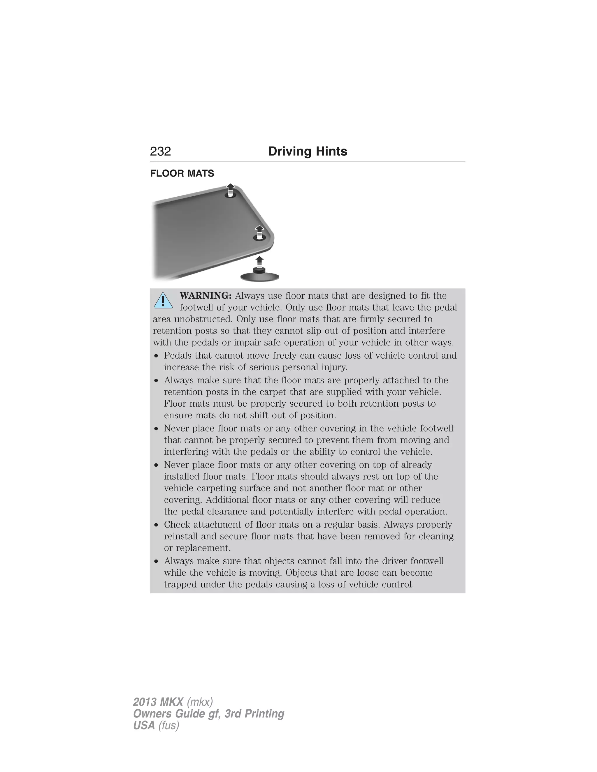 232 Driving Hints 
FLOOR MATS 
WARNING: Always use floor mats that are designed to fit the 
footwell of your vehicle. Only use floor mats that leave the pedal 
area unobstructed. Only use floor mats that are firmly secured to 
retention posts so that they cannot slip out of position and interfere 
with the pedals or impair safe operation of your vehicle in other ways. 
• Pedals that cannot move freely can cause loss of vehicle control and 
increase the risk of serious personal injury. 
• Always make sure that the floor mats are properly attached to the 
retention posts in the carpet that are supplied with your vehicle. 
Floor mats must be properly secured to both retention posts to 
ensure mats do not shift out of position. 
• Never place floor mats or any other covering in the vehicle footwell 
that cannot be properly secured to prevent them from moving and 
interfering with the pedals or the ability to control the vehicle. 
• Never place floor mats or any other covering on top of already 
installed floor mats. Floor mats should always rest on top of the 
vehicle carpeting surface and not another floor mat or other 
covering. Additional floor mats or any other covering will reduce 
the pedal clearance and potentially interfere with pedal operation. 
• Check attachment of floor mats on a regular basis. Always properly 
reinstall and secure floor mats that have been removed for cleaning 
or replacement. 
• Always make sure that objects cannot fall into the driver footwell 
while the vehicle is moving. Objects that are loose can become 
trapped under the pedals causing a loss of vehicle control. 
2013 MKX (mkx) 
Owners Guide gf, 3rd Printing 
USA (fus) 
 