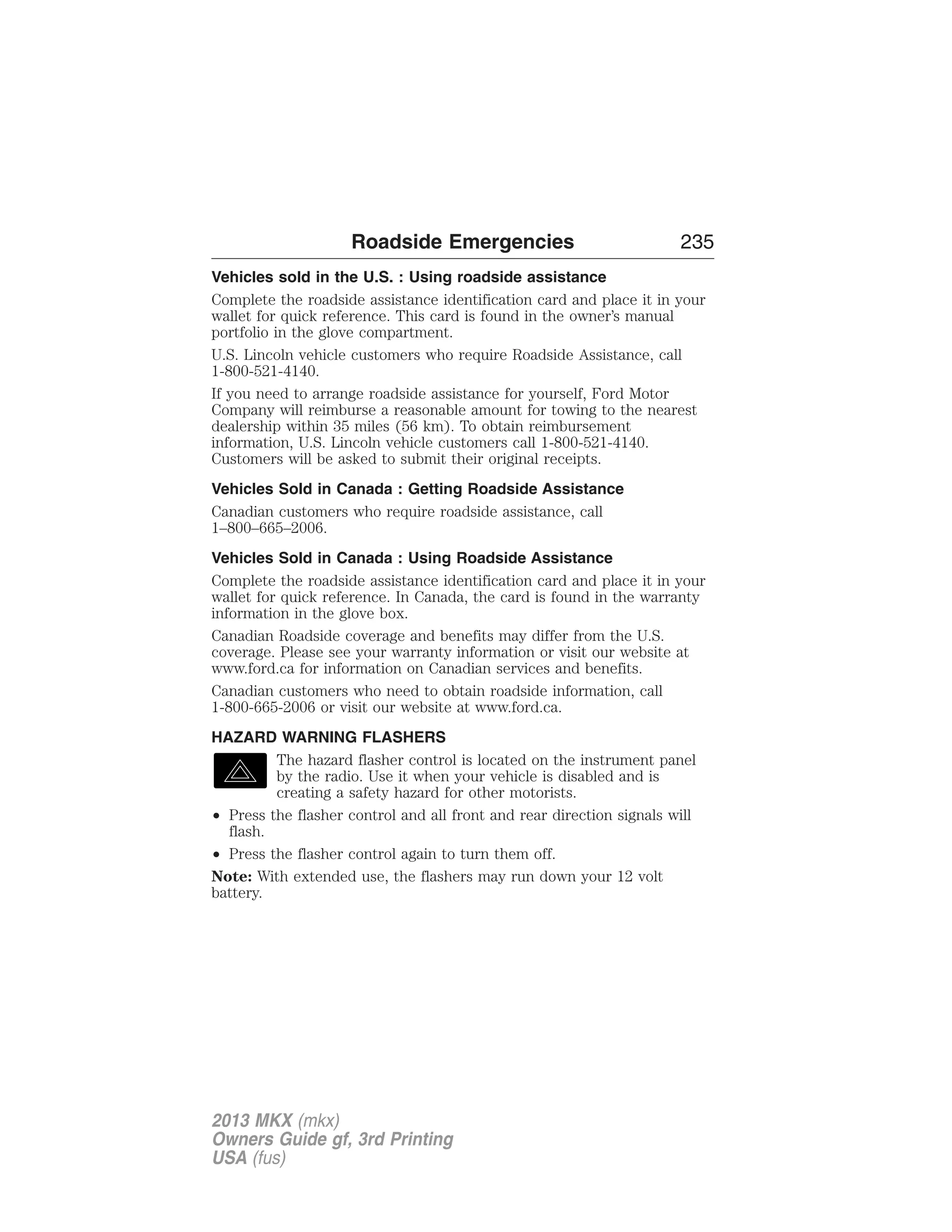 Roadside Emergencies 235 
Vehicles sold in the U.S. : Using roadside assistance 
Complete the roadside assistance identification card and place it in your 
wallet for quick reference. This card is found in the owner’s manual 
portfolio in the glove compartment. 
U.S. Lincoln vehicle customers who require Roadside Assistance, call 
1-800-521-4140. 
If you need to arrange roadside assistance for yourself, Ford Motor 
Company will reimburse a reasonable amount for towing to the nearest 
dealership within 35 miles (56 km). To obtain reimbursement 
information, U.S. Lincoln vehicle customers call 1-800-521-4140. 
Customers will be asked to submit their original receipts. 
Vehicles Sold in Canada : Getting Roadside Assistance 
Canadian customers who require roadside assistance, call 
1–800–665–2006. 
Vehicles Sold in Canada : Using Roadside Assistance 
Complete the roadside assistance identification card and place it in your 
wallet for quick reference. In Canada, the card is found in the warranty 
information in the glove box. 
Canadian Roadside coverage and benefits may differ from the U.S. 
coverage. Please see your warranty information or visit our website at 
www.ford.ca for information on Canadian services and benefits. 
Canadian customers who need to obtain roadside information, call 
1-800-665-2006 or visit our website at www.ford.ca. 
HAZARD WARNING FLASHERS 
The hazard flasher control is located on the instrument panel 
by the radio. Use it when your vehicle is disabled and is 
creating a safety hazard for other motorists. 
• Press the flasher control and all front and rear direction signals will 
flash. 
• Press the flasher control again to turn them off. 
Note: With extended use, the flashers may run down your 12 volt 
battery. 
2013 MKX (mkx) 
Owners Guide gf, 3rd Printing 
USA (fus) 
 