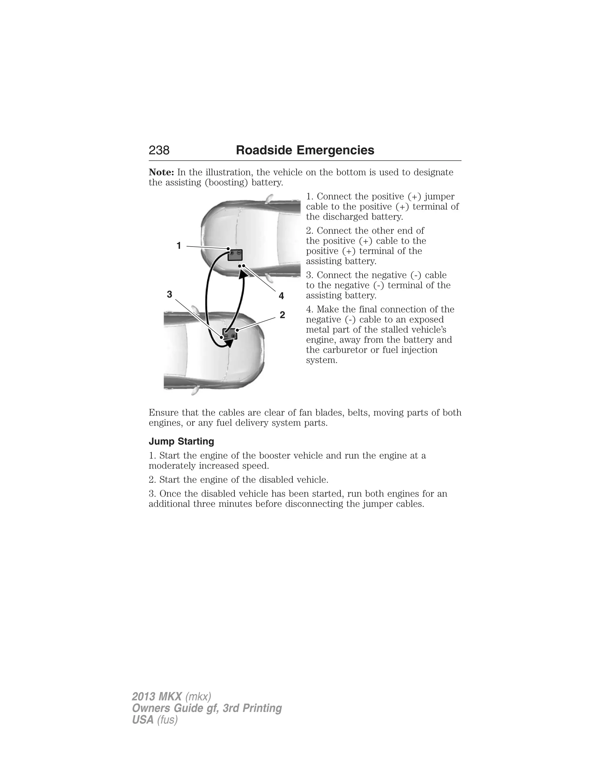 238 Roadside Emergencies 
Note: In the illustration, the vehicle on the bottom is used to designate 
the assisting (boosting) battery. 
1. Connect the positive (+) jumper 
cable to the positive (+) terminal of 
the discharged battery. 
2. Connect the other end of 
the positive (+) cable to the 
positive (+) terminal of the 
assisting battery. 
3. Connect the negative (-) cable 
to the negative (-) terminal of the 
assisting battery. 
4. Make the final connection of the 
negative (-) cable to an exposed 
metal part of the stalled vehicle’s 
engine, away from the battery and 
the carburetor or fuel injection 
system. 
4 
2 
1 
3 
Ensure that the cables are clear of fan blades, belts, moving parts of both 
engines, or any fuel delivery system parts. 
Jump Starting 
1. Start the engine of the booster vehicle and run the engine at a 
moderately increased speed. 
2. Start the engine of the disabled vehicle. 
3. Once the disabled vehicle has been started, run both engines for an 
additional three minutes before disconnecting the jumper cables. 
2013 MKX (mkx) 
Owners Guide gf, 3rd Printing 
USA (fus) 
 