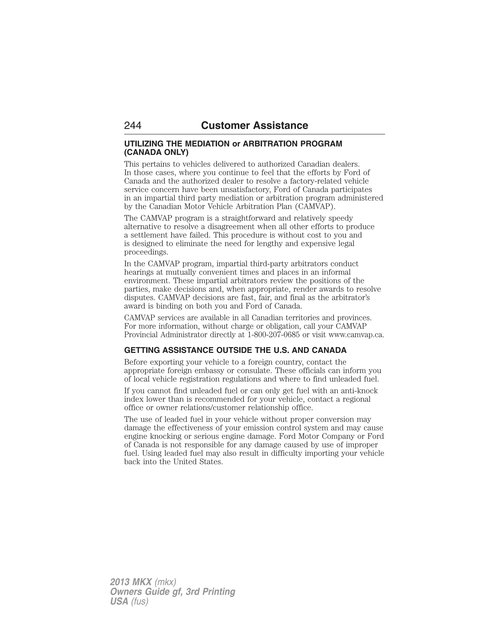 244 Customer Assistance 
UTILIZING THE MEDIATION or ARBITRATION PROGRAM 
(CANADA ONLY) 
This pertains to vehicles delivered to authorized Canadian dealers. 
In those cases, where you continue to feel that the efforts by Ford of 
Canada and the authorized dealer to resolve a factory-related vehicle 
service concern have been unsatisfactory, Ford of Canada participates 
in an impartial third party mediation or arbitration program administered 
by the Canadian Motor Vehicle Arbitration Plan (CAMVAP). 
The CAMVAP program is a straightforward and relatively speedy 
alternative to resolve a disagreement when all other efforts to produce 
a settlement have failed. This procedure is without cost to you and 
is designed to eliminate the need for lengthy and expensive legal 
proceedings. 
In the CAMVAP program, impartial third-party arbitrators conduct 
hearings at mutually convenient times and places in an informal 
environment. These impartial arbitrators review the positions of the 
parties, make decisions and, when appropriate, render awards to resolve 
disputes. CAMVAP decisions are fast, fair, and final as the arbitrator’s 
award is binding on both you and Ford of Canada. 
CAMVAP services are available in all Canadian territories and provinces. 
For more information, without charge or obligation, call your CAMVAP 
Provincial Administrator directly at 1-800-207-0685 or visit www.camvap.ca. 
GETTING ASSISTANCE OUTSIDE THE U.S. AND CANADA 
Before exporting your vehicle to a foreign country, contact the 
appropriate foreign embassy or consulate. These officials can inform you 
of local vehicle registration regulations and where to find unleaded fuel. 
If you cannot find unleaded fuel or can only get fuel with an anti-knock 
index lower than is recommended for your vehicle, contact a regional 
office or owner relations/customer relationship office. 
The use of leaded fuel in your vehicle without proper conversion may 
damage the effectiveness of your emission control system and may cause 
engine knocking or serious engine damage. Ford Motor Company or Ford 
of Canada is not responsible for any damage caused by use of improper 
fuel. Using leaded fuel may also result in difficulty importing your vehicle 
back into the United States. 
2013 MKX (mkx) 
Owners Guide gf, 3rd Printing 
USA (fus) 
 