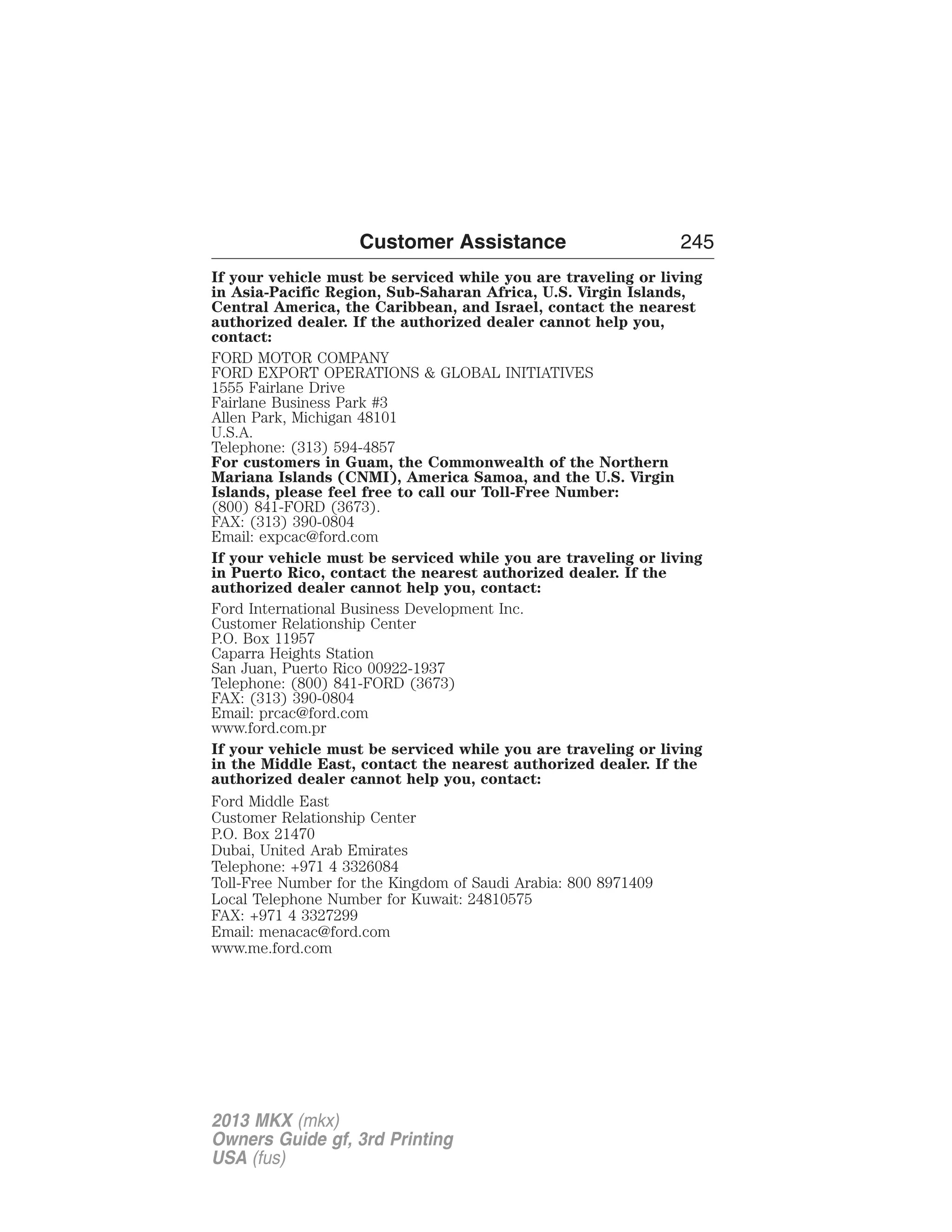 Customer Assistance 245 
If your vehicle must be serviced while you are traveling or living 
in Asia-Pacific Region, Sub-Saharan Africa, U.S. Virgin Islands, 
Central America, the Caribbean, and Israel, contact the nearest 
authorized dealer. If the authorized dealer cannot help you, 
contact: 
FORD MOTOR COMPANY 
FORD EXPORT OPERATIONS & GLOBAL INITIATIVES 
1555 Fairlane Drive 
Fairlane Business Park #3 
Allen Park, Michigan 48101 
U.S.A. 
Telephone: (313) 594-4857 
For customers in Guam, the Commonwealth of the Northern 
Mariana Islands (CNMI), America Samoa, and the U.S. Virgin 
Islands, please feel free to call our Toll-Free Number: 
(800) 841-FORD (3673). 
FAX: (313) 390-0804 
Email: expcac@ford.com 
If your vehicle must be serviced while you are traveling or living 
in Puerto Rico, contact the nearest authorized dealer. If the 
authorized dealer cannot help you, contact: 
Ford International Business Development Inc. 
Customer Relationship Center 
P.O. Box 11957 
Caparra Heights Station 
San Juan, Puerto Rico 00922-1937 
Telephone: (800) 841-FORD (3673) 
FAX: (313) 390-0804 
Email: prcac@ford.com 
www.ford.com.pr 
If your vehicle must be serviced while you are traveling or living 
in the Middle East, contact the nearest authorized dealer. If the 
authorized dealer cannot help you, contact: 
Ford Middle East 
Customer Relationship Center 
P.O. Box 21470 
Dubai, United Arab Emirates 
Telephone: +971 4 3326084 
Toll-Free Number for the Kingdom of Saudi Arabia: 800 8971409 
Local Telephone Number for Kuwait: 24810575 
FAX: +971 4 3327299 
Email: menacac@ford.com 
www.me.ford.com 
2013 MKX (mkx) 
Owners Guide gf, 3rd Printing 
USA (fus) 
 