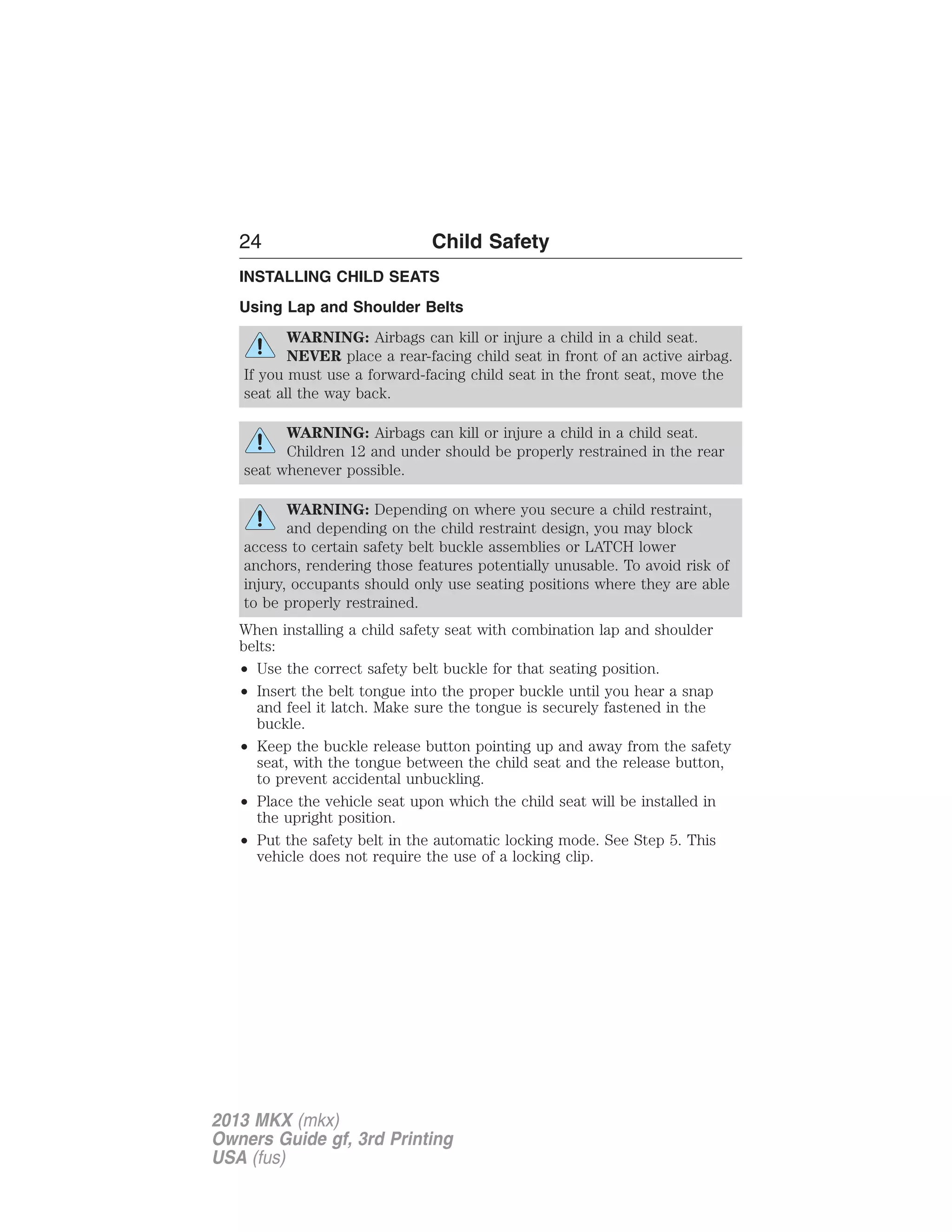 24 Child Safety 
INSTALLING CHILD SEATS 
Using Lap and Shoulder Belts 
WARNING: Airbags can kill or injure a child in a child seat. 
NEVER place a rear-facing child seat in front of an active airbag. 
If you must use a forward-facing child seat in the front seat, move the 
seat all the way back. 
WARNING: Airbags can kill or injure a child in a child seat. 
Children 12 and under should be properly restrained in the rear 
seat whenever possible. 
WARNING: Depending on where you secure a child restraint, 
and depending on the child restraint design, you may block 
access to certain safety belt buckle assemblies or LATCH lower 
anchors, rendering those features potentially unusable. To avoid risk of 
injury, occupants should only use seating positions where they are able 
to be properly restrained. 
When installing a child safety seat with combination lap and shoulder 
belts: 
• Use the correct safety belt buckle for that seating position. 
• Insert the belt tongue into the proper buckle until you hear a snap 
and feel it latch. Make sure the tongue is securely fastened in the 
buckle. 
• Keep the buckle release button pointing up and away from the safety 
seat, with the tongue between the child seat and the release button, 
to prevent accidental unbuckling. 
• Place the vehicle seat upon which the child seat will be installed in 
the upright position. 
• Put the safety belt in the automatic locking mode. See Step 5. This 
vehicle does not require the use of a locking clip. 
2013 MKX (mkx) 
Owners Guide gf, 3rd Printing 
USA (fus) 
 