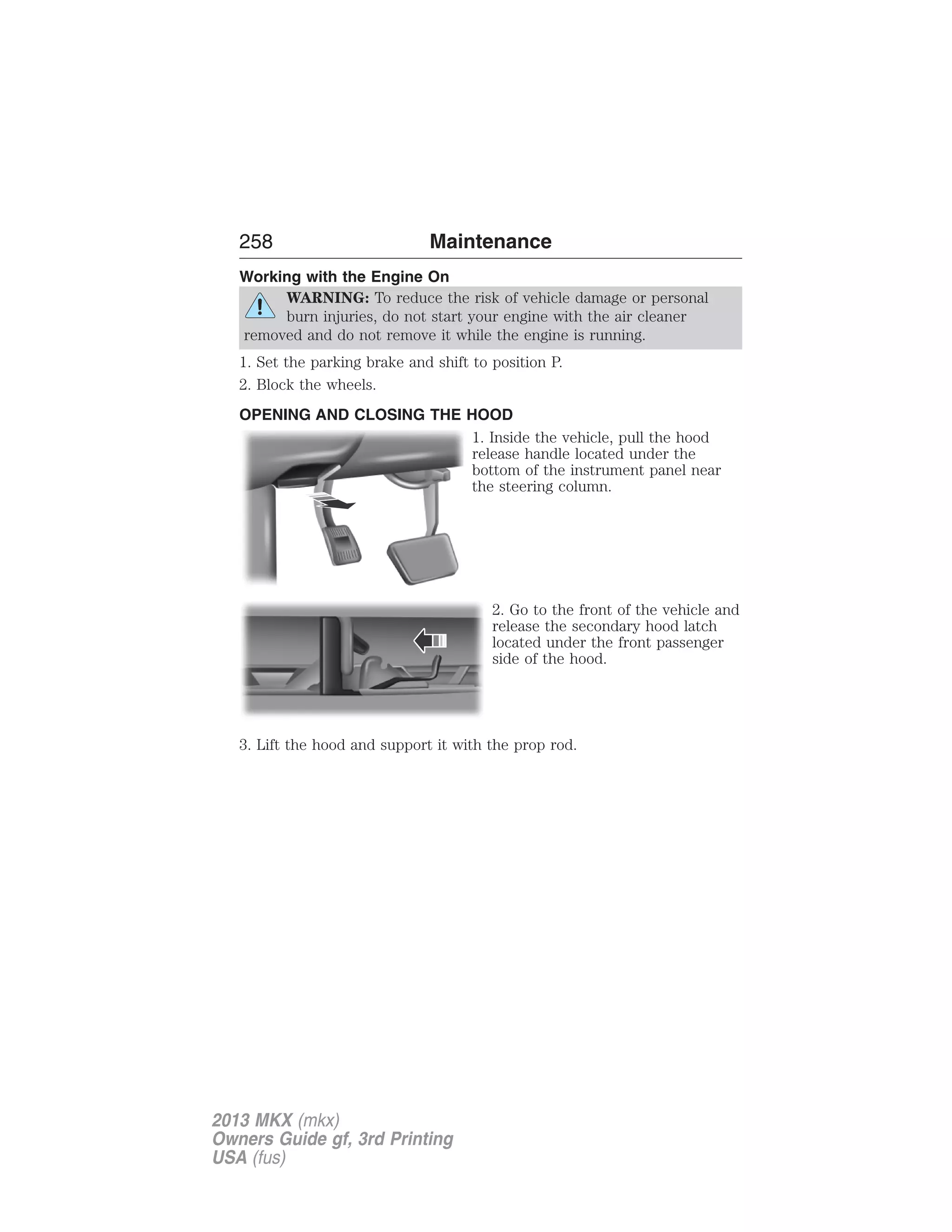 258 Maintenance 
Working with the Engine On 
WARNING: To reduce the risk of vehicle damage or personal 
burn injuries, do not start your engine with the air cleaner 
removed and do not remove it while the engine is running. 
1. Set the parking brake and shift to position P. 
2. Block the wheels. 
OPENING AND CLOSING THE HOOD 
1. Inside the vehicle, pull the hood 
release handle located under the 
bottom of the instrument panel near 
the steering column. 
2. Go to the front of the vehicle and 
release the secondary hood latch 
located under the front passenger 
side of the hood. 
3. Lift the hood and support it with the prop rod. 
2013 MKX (mkx) 
Owners Guide gf, 3rd Printing 
USA (fus) 
 