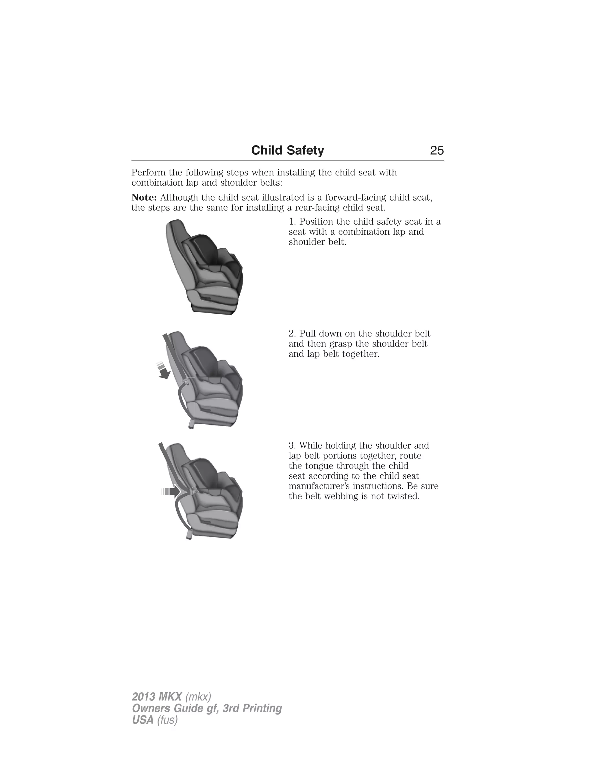 Child Safety 25 
Perform the following steps when installing the child seat with 
combination lap and shoulder belts: 
Note: Although the child seat illustrated is a forward-facing child seat, 
the steps are the same for installing a rear-facing child seat. 
1. Position the child safety seat in a 
seat with a combination lap and 
shoulder belt. 
2. Pull down on the shoulder belt 
and then grasp the shoulder belt 
and lap belt together. 
3. While holding the shoulder and 
lap belt portions together, route 
the tongue through the child 
seat according to the child seat 
manufacturer’s instructions. Be sure 
the belt webbing is not twisted. 
2013 MKX (mkx) 
Owners Guide gf, 3rd Printing 
USA (fus) 
 
