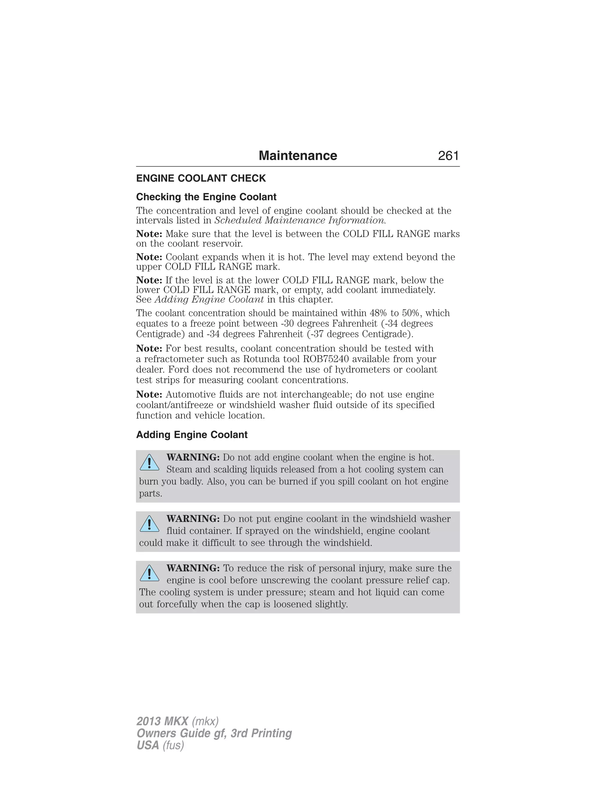Maintenance 261 
ENGINE COOLANT CHECK 
Checking the Engine Coolant 
The concentration and level of engine coolant should be checked at the 
intervals listed in Scheduled Maintenance Information. 
Note: Make sure that the level is between the COLD FILL RANGE marks 
on the coolant reservoir. 
Note: Coolant expands when it is hot. The level may extend beyond the 
upper COLD FILL RANGE mark. 
Note: If the level is at the lower COLD FILL RANGE mark, below the 
lower COLD FILL RANGE mark, or empty, add coolant immediately. 
See Adding Engine Coolant in this chapter. 
The coolant concentration should be maintained within 48% to 50%, which 
equates to a freeze point between -30 degrees Fahrenheit (-34 degrees 
Centigrade) and -34 degrees Fahrenheit (-37 degrees Centigrade). 
Note: For best results, coolant concentration should be tested with 
a refractometer such as Rotunda tool ROB75240 available from your 
dealer. Ford does not recommend the use of hydrometers or coolant 
test strips for measuring coolant concentrations. 
Note: Automotive fluids are not interchangeable; do not use engine 
coolant/antifreeze or windshield washer fluid outside of its specified 
function and vehicle location. 
Adding Engine Coolant 
WARNING: Do not add engine coolant when the engine is hot. 
Steam and scalding liquids released from a hot cooling system can 
burn you badly. Also, you can be burned if you spill coolant on hot engine 
parts. 
WARNING: Do not put engine coolant in the windshield washer 
fluid container. If sprayed on the windshield, engine coolant 
could make it difficult to see through the windshield. 
WARNING: To reduce the risk of personal injury, make sure the 
engine is cool before unscrewing the coolant pressure relief cap. 
The cooling system is under pressure; steam and hot liquid can come 
out forcefully when the cap is loosened slightly. 
2013 MKX (mkx) 
Owners Guide gf, 3rd Printing 
USA (fus) 
 