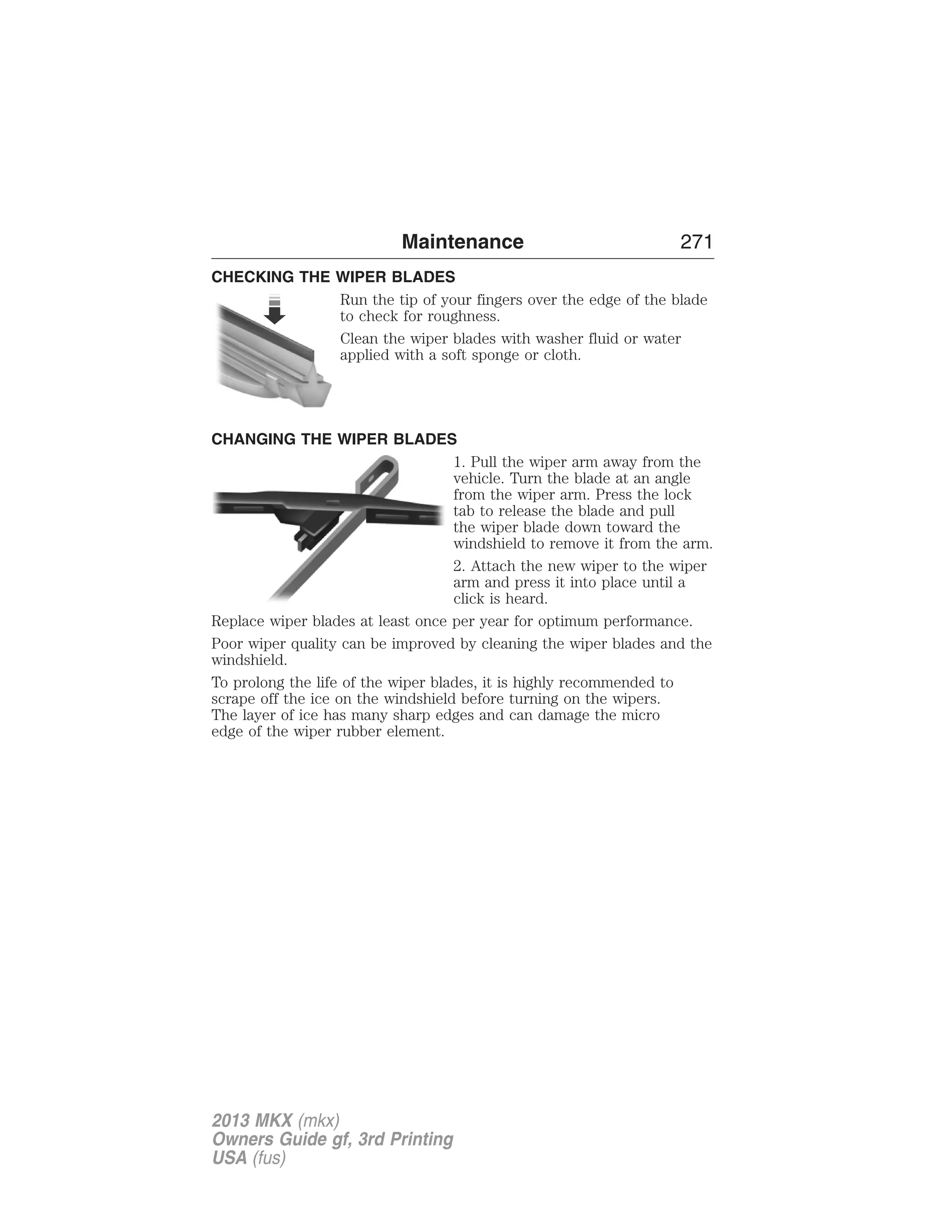 Maintenance 271 
CHECKING THE WIPER BLADES 
Run the tip of your fingers over the edge of the blade 
to check for roughness. 
Clean the wiper blades with washer fluid or water 
applied with a soft sponge or cloth. 
CHANGING THE WIPER BLADES 
1. Pull the wiper arm away from the 
vehicle. Turn the blade at an angle 
from the wiper arm. Press the lock 
tab to release the blade and pull 
the wiper blade down toward the 
windshield to remove it from the arm. 
2. Attach the new wiper to the wiper 
arm and press it into place until a 
click is heard. 
Replace wiper blades at least once per year for optimum performance. 
Poor wiper quality can be improved by cleaning the wiper blades and the 
windshield. 
To prolong the life of the wiper blades, it is highly recommended to 
scrape off the ice on the windshield before turning on the wipers. 
The layer of ice has many sharp edges and can damage the micro 
edge of the wiper rubber element. 
2013 MKX (mkx) 
Owners Guide gf, 3rd Printing 
USA (fus) 
 