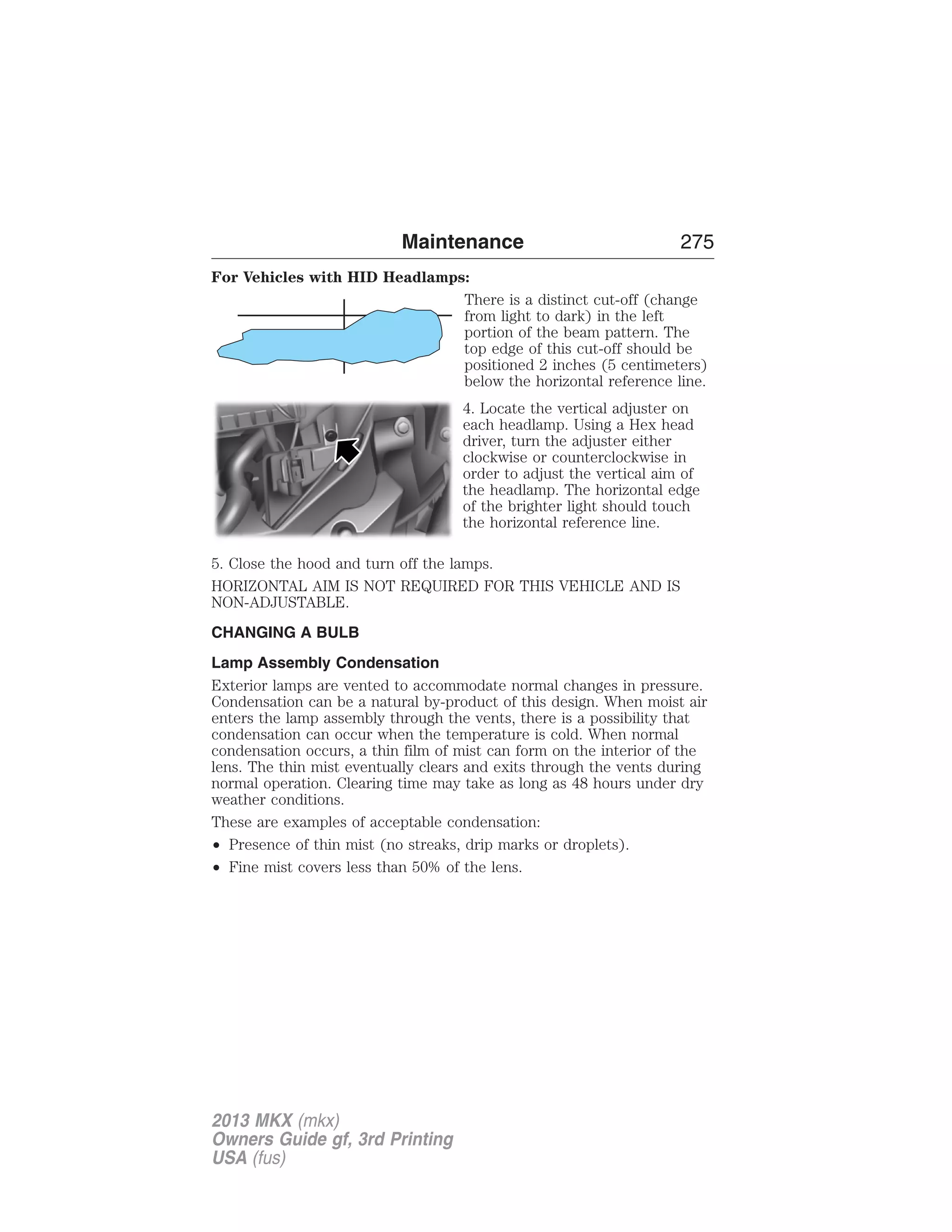 Maintenance 275 
For Vehicles with HID Headlamps: 
There is a distinct cut-off (change 
from light to dark) in the left 
portion of the beam pattern. The 
top edge of this cut-off should be 
positioned 2 inches (5 centimeters) 
below the horizontal reference line. 
4. Locate the vertical adjuster on 
each headlamp. Using a Hex head 
driver, turn the adjuster either 
clockwise or counterclockwise in 
order to adjust the vertical aim of 
the headlamp. The horizontal edge 
of the brighter light should touch 
the horizontal reference line. 
5. Close the hood and turn off the lamps. 
HORIZONTAL AIM IS NOT REQUIRED FOR THIS VEHICLE AND IS 
NON-ADJUSTABLE. 
CHANGING A BULB 
Lamp Assembly Condensation 
Exterior lamps are vented to accommodate normal changes in pressure. 
Condensation can be a natural by-product of this design. When moist air 
enters the lamp assembly through the vents, there is a possibility that 
condensation can occur when the temperature is cold. When normal 
condensation occurs, a thin film of mist can form on the interior of the 
lens. The thin mist eventually clears and exits through the vents during 
normal operation. Clearing time may take as long as 48 hours under dry 
weather conditions. 
These are examples of acceptable condensation: 
• Presence of thin mist (no streaks, drip marks or droplets). 
• Fine mist covers less than 50% of the lens. 
2013 MKX (mkx) 
Owners Guide gf, 3rd Printing 
USA (fus) 
 