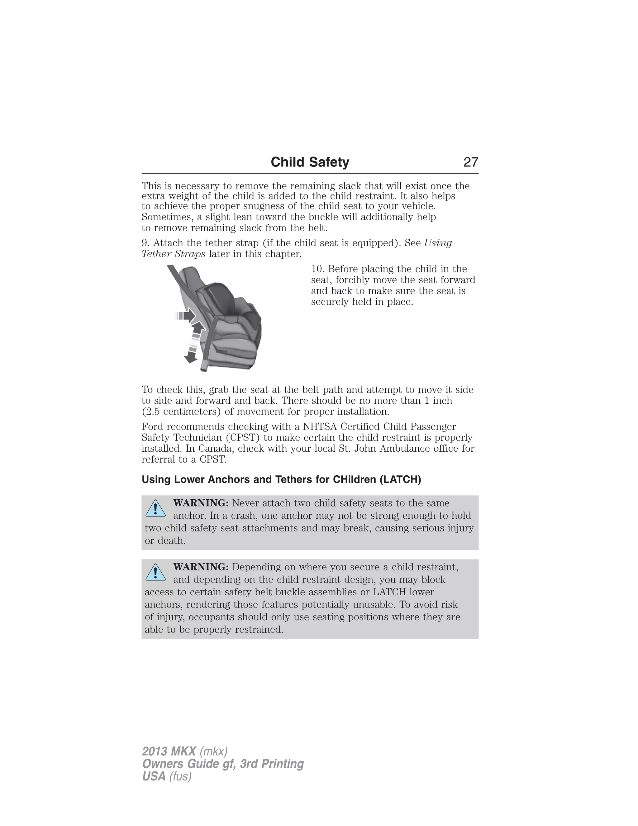 Child Safety 27 
This is necessary to remove the remaining slack that will exist once the 
extra weight of the child is added to the child restraint. It also helps 
to achieve the proper snugness of the child seat to your vehicle. 
Sometimes, a slight lean toward the buckle will additionally help 
to remove remaining slack from the belt. 
9. Attach the tether strap (if the child seat is equipped). See Using 
Tether Straps later in this chapter. 
10. Before placing the child in the 
seat, forcibly move the seat forward 
and back to make sure the seat is 
securely held in place. 
To check this, grab the seat at the belt path and attempt to move it side 
to side and forward and back. There should be no more than 1 inch 
(2.5 centimeters) of movement for proper installation. 
Ford recommends checking with a NHTSA Certified Child Passenger 
Safety Technician (CPST) to make certain the child restraint is properly 
installed. In Canada, check with your local St. John Ambulance office for 
referral to a CPST. 
Using Lower Anchors and Tethers for CHildren (LATCH) 
WARNING: Never attach two child safety seats to the same 
anchor. In a crash, one anchor may not be strong enough to hold 
two child safety seat attachments and may break, causing serious injury 
or death. 
WARNING: Depending on where you secure a child restraint, 
and depending on the child restraint design, you may block 
access to certain safety belt buckle assemblies or LATCH lower 
anchors, rendering those features potentially unusable. To avoid risk 
of injury, occupants should only use seating positions where they are 
able to be properly restrained. 
2013 MKX (mkx) 
Owners Guide gf, 3rd Printing 
USA (fus) 
 