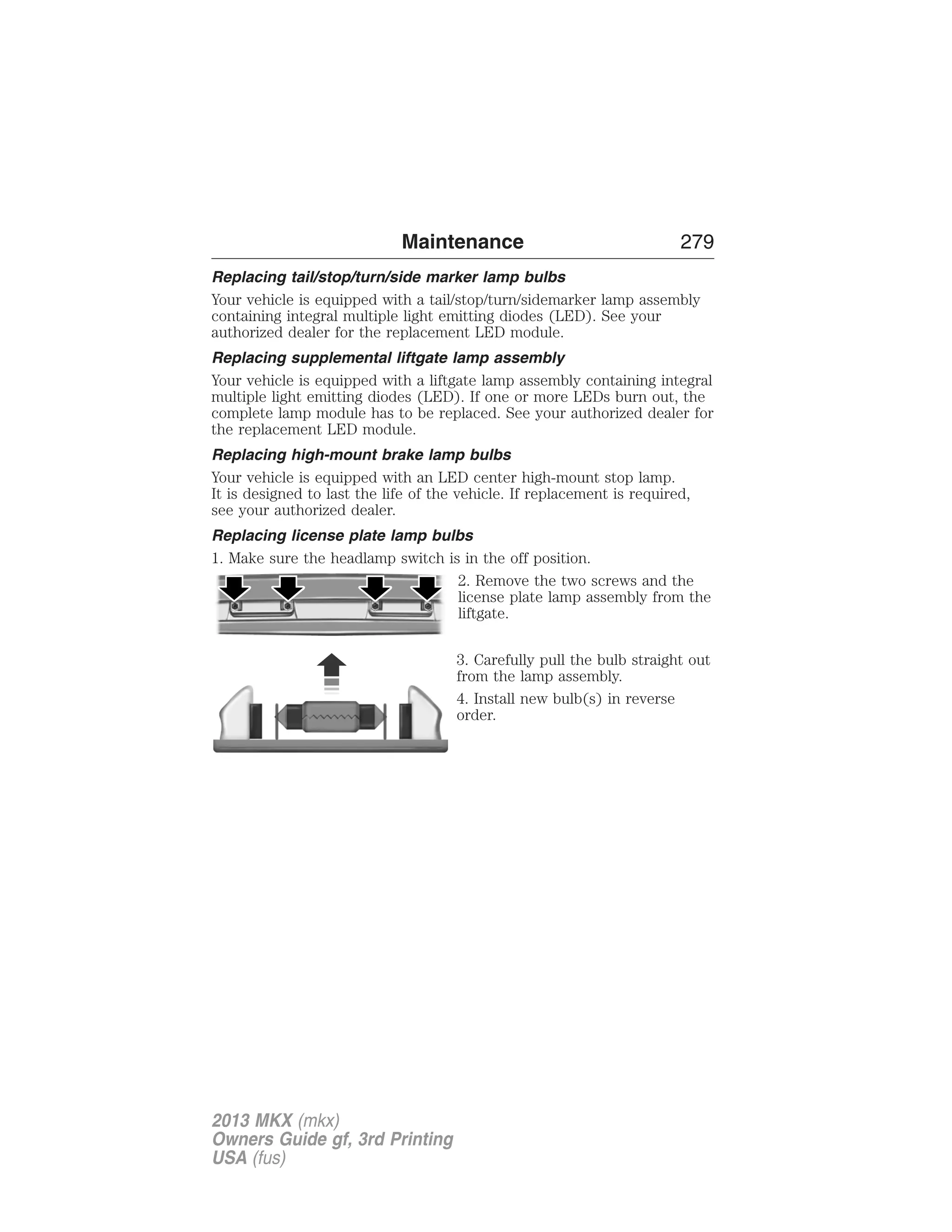 Maintenance 279 
Replacing tail/stop/turn/side marker lamp bulbs 
Your vehicle is equipped with a tail/stop/turn/sidemarker lamp assembly 
containing integral multiple light emitting diodes (LED). See your 
authorized dealer for the replacement LED module. 
Replacing supplemental liftgate lamp assembly 
Your vehicle is equipped with a liftgate lamp assembly containing integral 
multiple light emitting diodes (LED). If one or more LEDs burn out, the 
complete lamp module has to be replaced. See your authorized dealer for 
the replacement LED module. 
Replacing high-mount brake lamp bulbs 
Your vehicle is equipped with an LED center high-mount stop lamp. 
It is designed to last the life of the vehicle. If replacement is required, 
see your authorized dealer. 
Replacing license plate lamp bulbs 
1. Make sure the headlamp switch is in the off position. 
2. Remove the two screws and the 
license plate lamp assembly from the 
liftgate. 
3. Carefully pull the bulb straight out 
from the lamp assembly. 
4. Install new bulb(s) in reverse 
order. 
2013 MKX (mkx) 
Owners Guide gf, 3rd Printing 
USA (fus) 
 