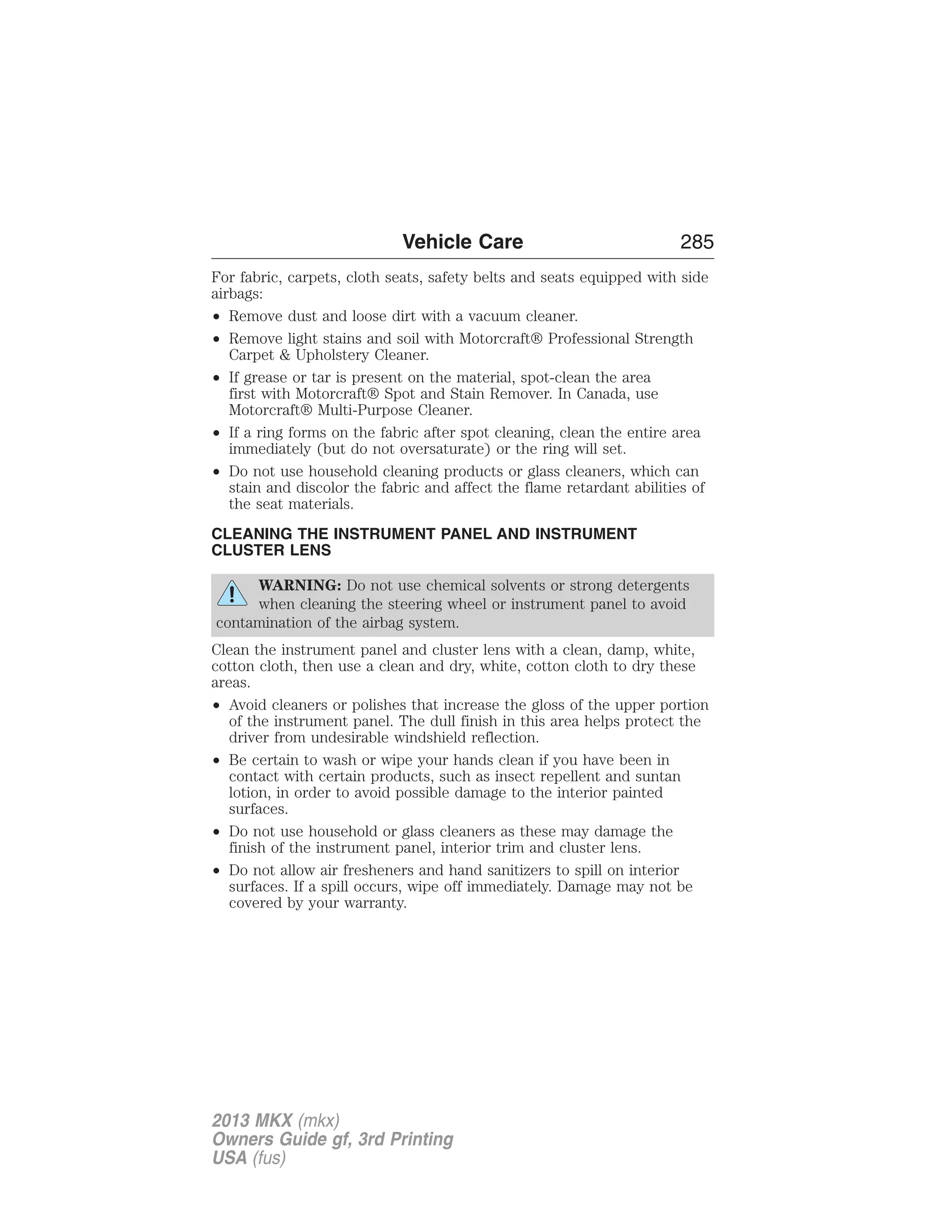 Vehicle Care 285 
For fabric, carpets, cloth seats, safety belts and seats equipped with side 
airbags: 
• Remove dust and loose dirt with a vacuum cleaner. 
• Remove light stains and soil with Motorcraft® Professional Strength 
Carpet & Upholstery Cleaner. 
• If grease or tar is present on the material, spot-clean the area 
first with Motorcraft® Spot and Stain Remover. In Canada, use 
Motorcraft® Multi-Purpose Cleaner. 
• If a ring forms on the fabric after spot cleaning, clean the entire area 
immediately (but do not oversaturate) or the ring will set. 
• Do not use household cleaning products or glass cleaners, which can 
stain and discolor the fabric and affect the flame retardant abilities of 
the seat materials. 
CLEANING THE INSTRUMENT PANEL AND INSTRUMENT 
CLUSTER LENS 
WARNING: Do not use chemical solvents or strong detergents 
when cleaning the steering wheel or instrument panel to avoid 
contamination of the airbag system. 
Clean the instrument panel and cluster lens with a clean, damp, white, 
cotton cloth, then use a clean and dry, white, cotton cloth to dry these 
areas. 
• Avoid cleaners or polishes that increase the gloss of the upper portion 
of the instrument panel. The dull finish in this area helps protect the 
driver from undesirable windshield reflection. 
• Be certain to wash or wipe your hands clean if you have been in 
contact with certain products, such as insect repellent and suntan 
lotion, in order to avoid possible damage to the interior painted 
surfaces. 
• Do not use household or glass cleaners as these may damage the 
finish of the instrument panel, interior trim and cluster lens. 
• Do not allow air fresheners and hand sanitizers to spill on interior 
surfaces. If a spill occurs, wipe off immediately. Damage may not be 
covered by your warranty. 
2013 MKX (mkx) 
Owners Guide gf, 3rd Printing 
USA (fus) 
 