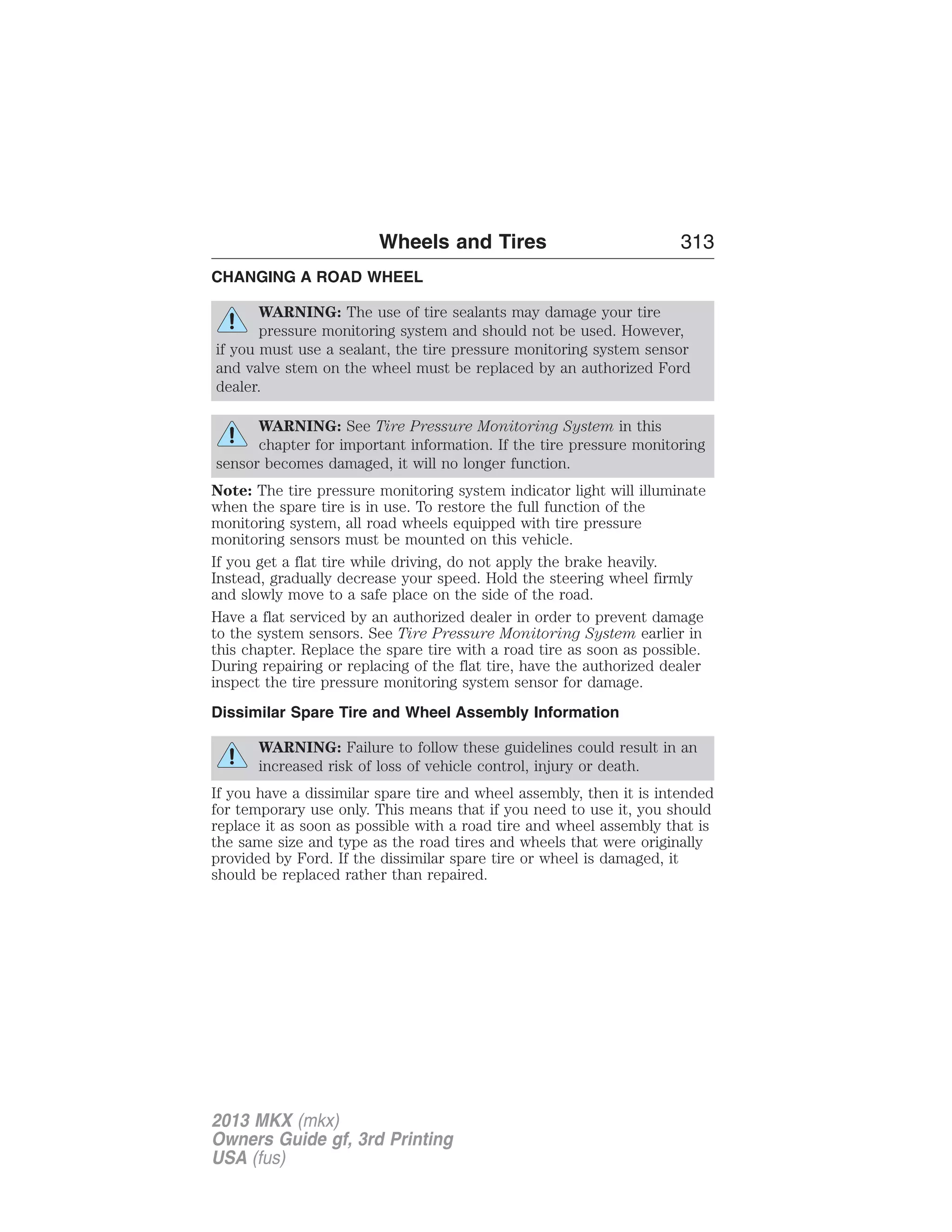 Wheels and Tires 313 
CHANGING A ROAD WHEEL 
WARNING: The use of tire sealants may damage your tire 
pressure monitoring system and should not be used. However, 
if you must use a sealant, the tire pressure monitoring system sensor 
and valve stem on the wheel must be replaced by an authorized Ford 
dealer. 
WARNING: See Tire Pressure Monitoring System in this 
chapter for important information. If the tire pressure monitoring 
sensor becomes damaged, it will no longer function. 
Note: The tire pressure monitoring system indicator light will illuminate 
when the spare tire is in use. To restore the full function of the 
monitoring system, all road wheels equipped with tire pressure 
monitoring sensors must be mounted on this vehicle. 
If you get a flat tire while driving, do not apply the brake heavily. 
Instead, gradually decrease your speed. Hold the steering wheel firmly 
and slowly move to a safe place on the side of the road. 
Have a flat serviced by an authorized dealer in order to prevent damage 
to the system sensors. See Tire Pressure Monitoring System earlier in 
this chapter. Replace the spare tire with a road tire as soon as possible. 
During repairing or replacing of the flat tire, have the authorized dealer 
inspect the tire pressure monitoring system sensor for damage. 
Dissimilar Spare Tire and Wheel Assembly Information 
WARNING: Failure to follow these guidelines could result in an 
increased risk of loss of vehicle control, injury or death. 
If you have a dissimilar spare tire and wheel assembly, then it is intended 
for temporary use only. This means that if you need to use it, you should 
replace it as soon as possible with a road tire and wheel assembly that is 
the same size and type as the road tires and wheels that were originally 
provided by Ford. If the dissimilar spare tire or wheel is damaged, it 
should be replaced rather than repaired. 
2013 MKX (mkx) 
Owners Guide gf, 3rd Printing 
USA (fus) 
 