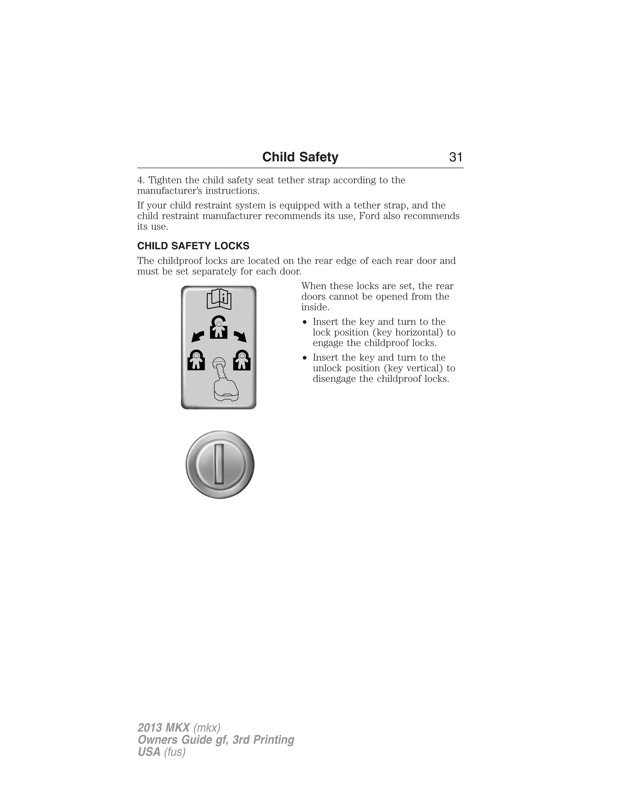 Child Safety 31 
4. Tighten the child safety seat tether strap according to the 
manufacturer’s instructions. 
If your child restraint system is equipped with a tether strap, and the 
child restraint manufacturer recommends its use, Ford also recommends 
its use. 
CHILD SAFETY LOCKS 
The childproof locks are located on the rear edge of each rear door and 
must be set separately for each door. 
When these locks are set, the rear 
doors cannot be opened from the 
inside. 
• Insert the key and turn to the 
lock position (key horizontal) to 
engage the childproof locks. 
• Insert the key and turn to the 
unlock position (key vertical) to 
disengage the childproof locks. 
2013 MKX (mkx) 
Owners Guide gf, 3rd Printing 
USA (fus) 
 