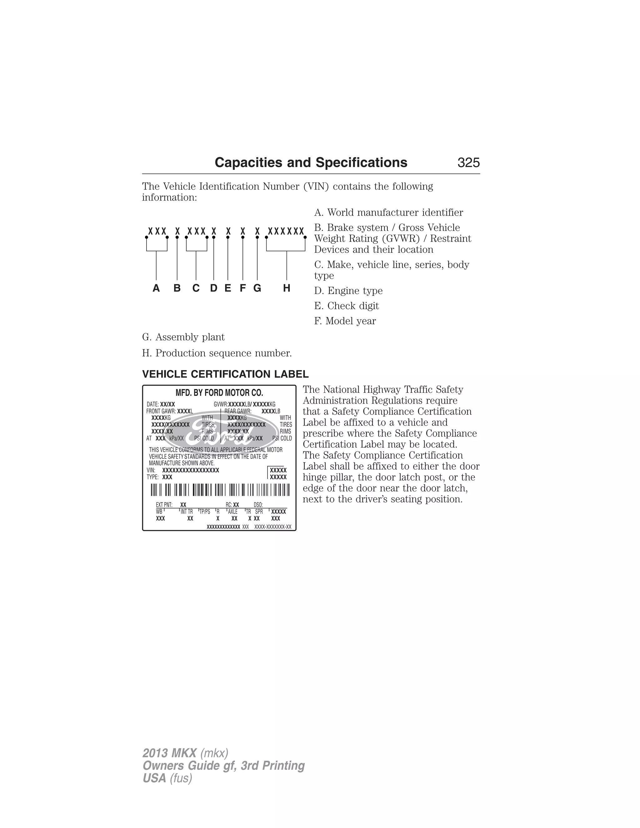 Capacities and Specifications 325 
The Vehicle Identification Number (VIN) contains the following 
information: 
A. World manufacturer identifier 
B. Brake system / Gross Vehicle 
Weight Rating (GVWR) / Restraint 
Devices and their location 
C. Make, vehicle line, series, body 
type 
D. Engine type 
E. Check digit 
F. Model year 
G. Assembly plant 
H. Production sequence number. 
VEHICLE CERTIFICATION LABEL 
The National Highway Traffic Safety 
Administration Regulations require 
that a Safety Compliance Certification 
Label be affixed to a vehicle and 
prescribe where the Safety Compliance 
Certification Label may be located. 
The Safety Compliance Certification 
Label shall be affixed to either the door 
hinge pillar, the door latch post, or the 
edge of the door near the door latch, 
next to the driver’s seating position. 
2013 MKX (mkx) 
Owners Guide gf, 3rd Printing 
USA (fus) 
 