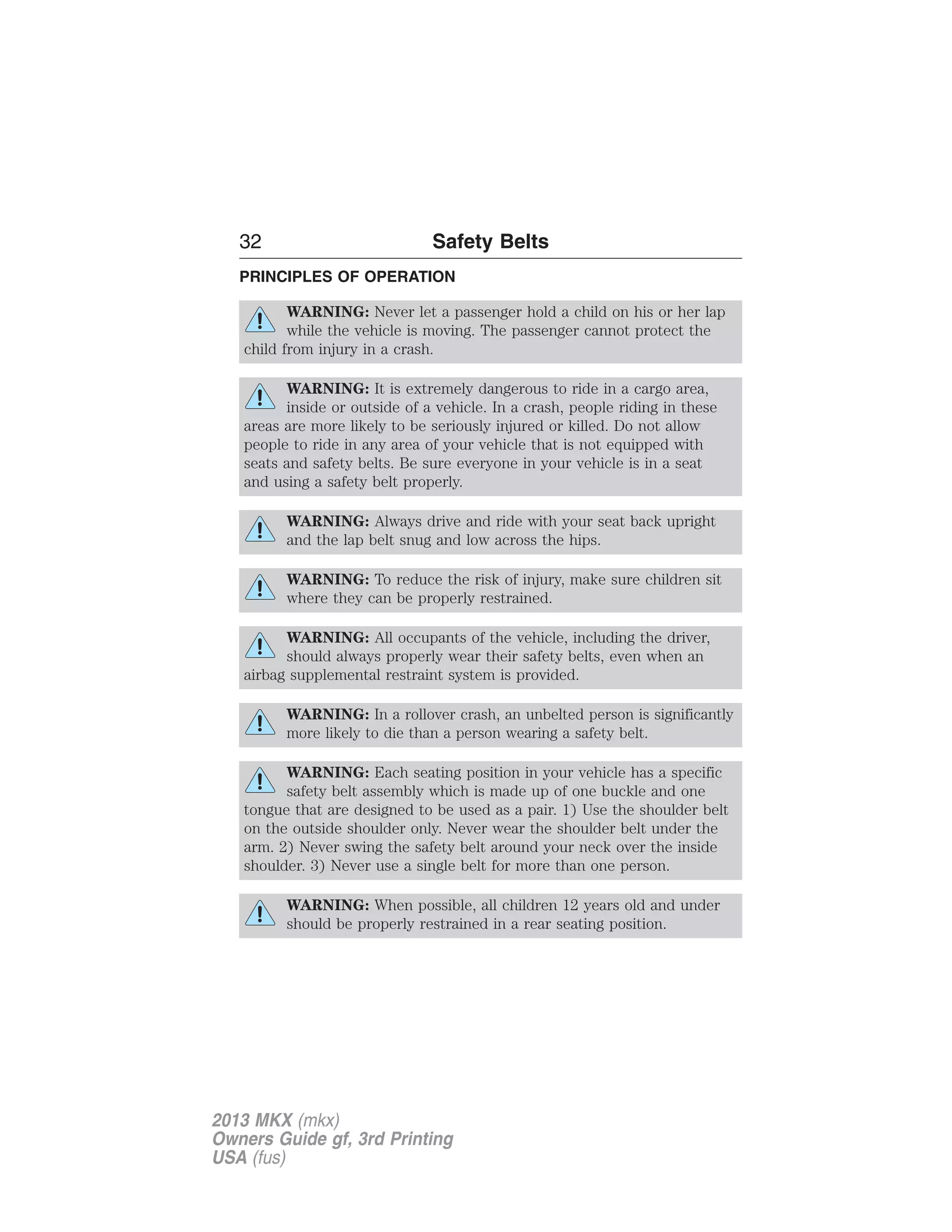 32 Safety Belts 
PRINCIPLES OF OPERATION 
WARNING: Never let a passenger hold a child on his or her lap 
while the vehicle is moving. The passenger cannot protect the 
child from injury in a crash. 
WARNING: It is extremely dangerous to ride in a cargo area, 
inside or outside of a vehicle. In a crash, people riding in these 
areas are more likely to be seriously injured or killed. Do not allow 
people to ride in any area of your vehicle that is not equipped with 
seats and safety belts. Be sure everyone in your vehicle is in a seat 
and using a safety belt properly. 
WARNING: Always drive and ride with your seat back upright 
and the lap belt snug and low across the hips. 
WARNING: To reduce the risk of injury, make sure children sit 
where they can be properly restrained. 
WARNING: All occupants of the vehicle, including the driver, 
should always properly wear their safety belts, even when an 
airbag supplemental restraint system is provided. 
WARNING: In a rollover crash, an unbelted person is significantly 
more likely to die than a person wearing a safety belt. 
WARNING: Each seating position in your vehicle has a specific 
safety belt assembly which is made up of one buckle and one 
tongue that are designed to be used as a pair. 1) Use the shoulder belt 
on the outside shoulder only. Never wear the shoulder belt under the 
arm. 2) Never swing the safety belt around your neck over the inside 
shoulder. 3) Never use a single belt for more than one person. 
WARNING: When possible, all children 12 years old and under 
should be properly restrained in a rear seating position. 
2013 MKX (mkx) 
Owners Guide gf, 3rd Printing 
USA (fus) 
 