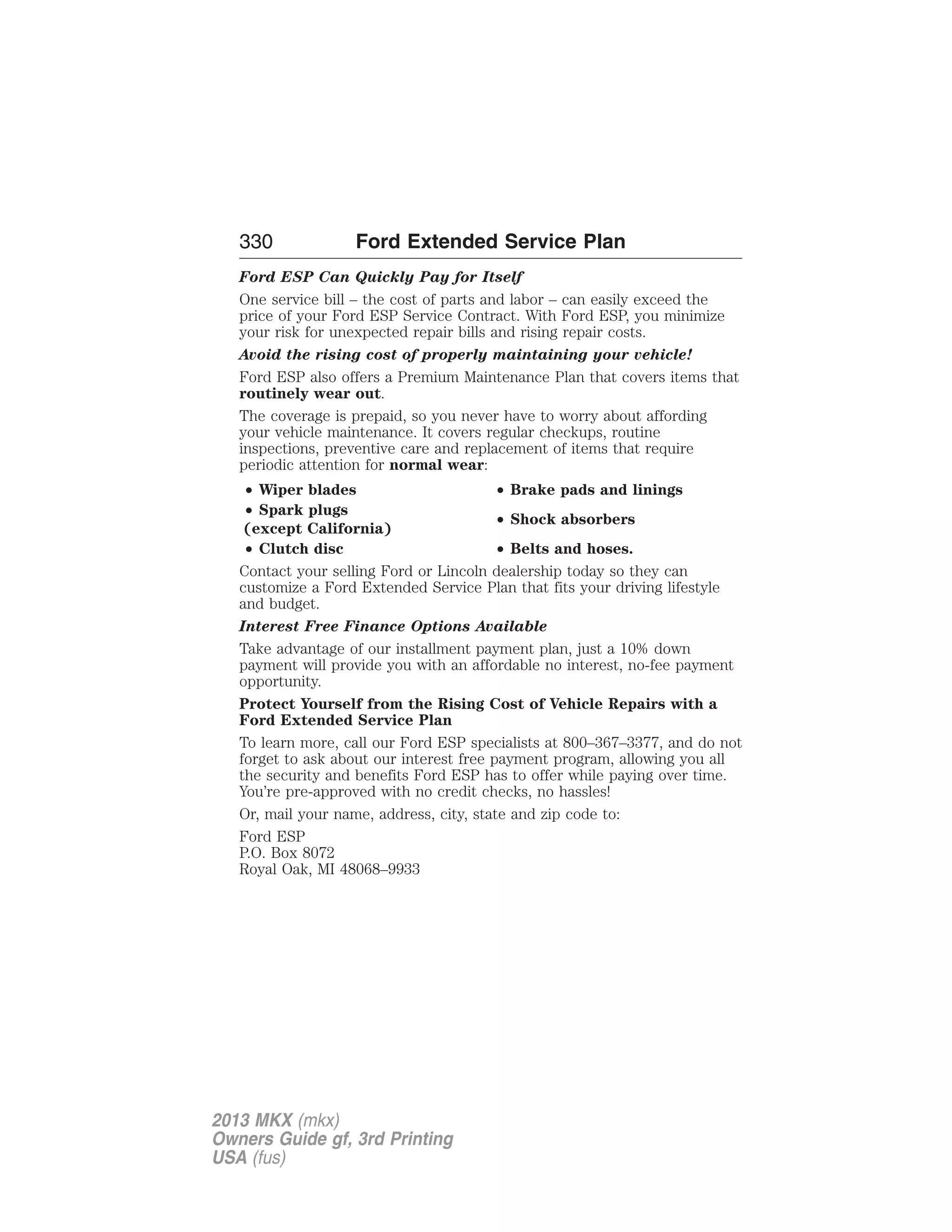 330 Ford Extended Service Plan 
Ford ESP Can Quickly Pay for Itself 
One service bill – the cost of parts and labor – can easily exceed the 
price of your Ford ESP Service Contract. With Ford ESP, you minimize 
your risk for unexpected repair bills and rising repair costs. 
Avoid the rising cost of properly maintaining your vehicle! 
Ford ESP also offers a Premium Maintenance Plan that covers items that 
routinely wear out. 
The coverage is prepaid, so you never have to worry about affording 
your vehicle maintenance. It covers regular checkups, routine 
inspections, preventive care and replacement of items that require 
periodic attention for normal wear: 
• Wiper blades • Brake pads and linings 
• Spark plugs 
• Shock absorbers 
(except California) 
• Clutch disc • Belts and hoses. 
Contact your selling Ford or Lincoln dealership today so they can 
customize a Ford Extended Service Plan that fits your driving lifestyle 
and budget. 
Interest Free Finance Options Available 
Take advantage of our installment payment plan, just a 10% down 
payment will provide you with an affordable no interest, no-fee payment 
opportunity. 
Protect Yourself from the Rising Cost of Vehicle Repairs with a 
Ford Extended Service Plan 
To learn more, call our Ford ESP specialists at 800–367–3377, and do not 
forget to ask about our interest free payment program, allowing you all 
the security and benefits Ford ESP has to offer while paying over time. 
You’re pre-approved with no credit checks, no hassles! 
Or, mail your name, address, city, state and zip code to: 
Ford ESP 
P.O. Box 8072 
Royal Oak, MI 48068–9933 
2013 MKX (mkx) 
Owners Guide gf, 3rd Printing 
USA (fus) 
 