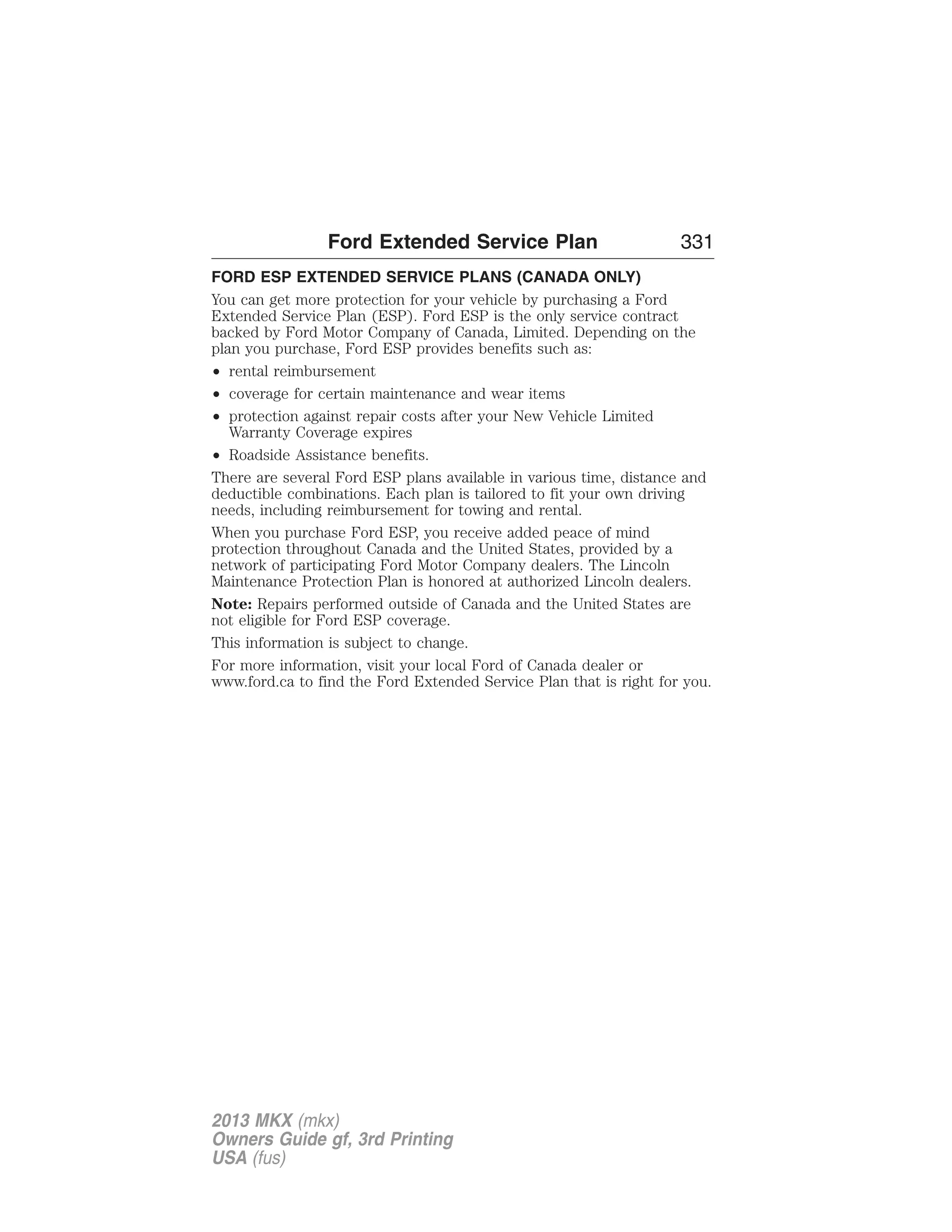 Ford Extended Service Plan 331 
FORD ESP EXTENDED SERVICE PLANS (CANADA ONLY) 
You can get more protection for your vehicle by purchasing a Ford 
Extended Service Plan (ESP). Ford ESP is the only service contract 
backed by Ford Motor Company of Canada, Limited. Depending on the 
plan you purchase, Ford ESP provides benefits such as: 
• rental reimbursement 
• coverage for certain maintenance and wear items 
• protection against repair costs after your New Vehicle Limited 
Warranty Coverage expires 
• Roadside Assistance benefits. 
There are several Ford ESP plans available in various time, distance and 
deductible combinations. Each plan is tailored to fit your own driving 
needs, including reimbursement for towing and rental. 
When you purchase Ford ESP, you receive added peace of mind 
protection throughout Canada and the United States, provided by a 
network of participating Ford Motor Company dealers. The Lincoln 
Maintenance Protection Plan is honored at authorized Lincoln dealers. 
Note: Repairs performed outside of Canada and the United States are 
not eligible for Ford ESP coverage. 
This information is subject to change. 
For more information, visit your local Ford of Canada dealer or 
www.ford.ca to find the Ford Extended Service Plan that is right for you. 
2013 MKX (mkx) 
Owners Guide gf, 3rd Printing 
USA (fus) 
 
