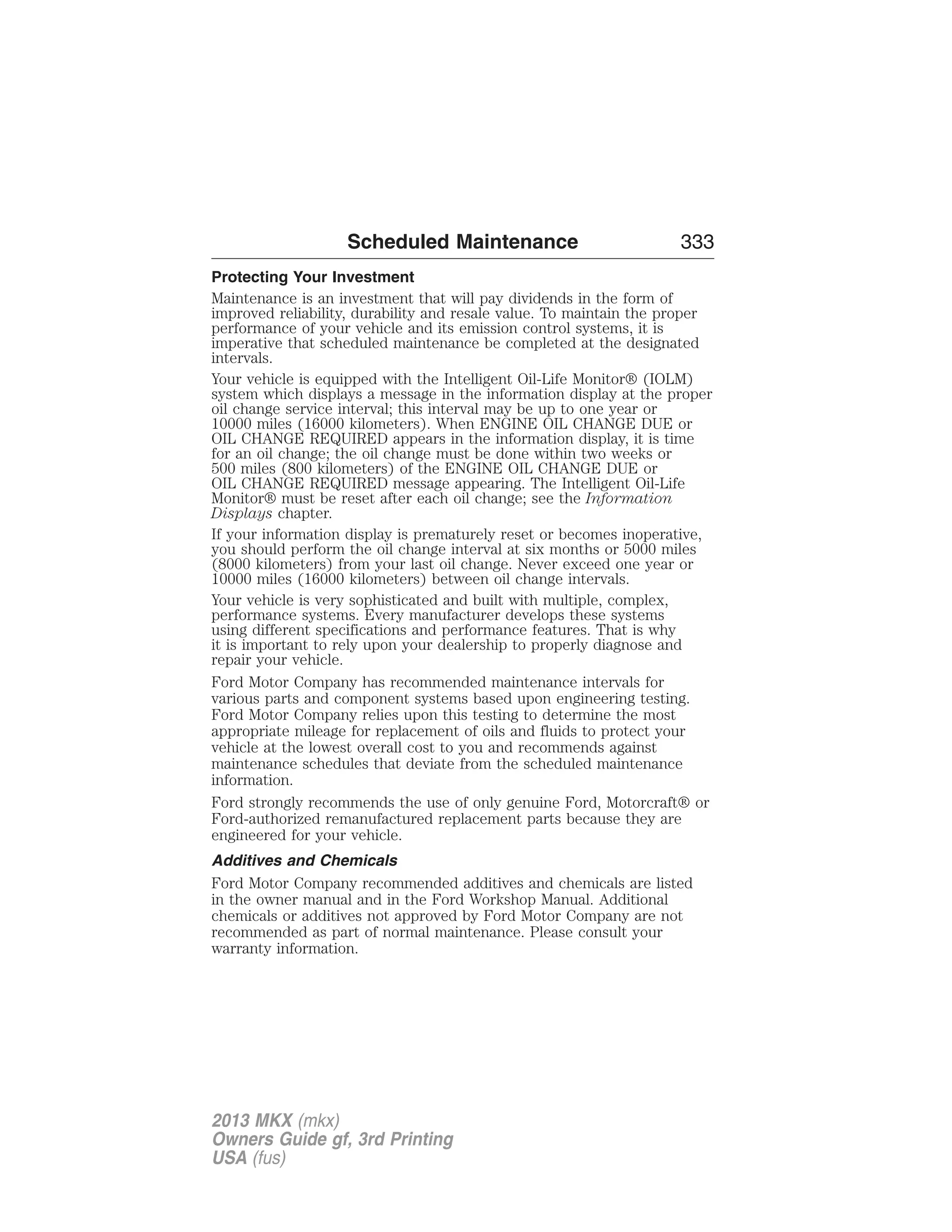 Scheduled Maintenance 333 
Protecting Your Investment 
Maintenance is an investment that will pay dividends in the form of 
improved reliability, durability and resale value. To maintain the proper 
performance of your vehicle and its emission control systems, it is 
imperative that scheduled maintenance be completed at the designated 
intervals. 
Your vehicle is equipped with the Intelligent Oil-Life Monitor® (IOLM) 
system which displays a message in the information display at the proper 
oil change service interval; this interval may be up to one year or 
10000 miles (16000 kilometers). When ENGINE OIL CHANGE DUE or 
OIL CHANGE REQUIRED appears in the information display, it is time 
for an oil change; the oil change must be done within two weeks or 
500 miles (800 kilometers) of the ENGINE OIL CHANGE DUE or 
OIL CHANGE REQUIRED message appearing. The Intelligent Oil-Life 
Monitor® must be reset after each oil change; see the Information 
Displays chapter. 
If your information display is prematurely reset or becomes inoperative, 
you should perform the oil change interval at six months or 5000 miles 
(8000 kilometers) from your last oil change. Never exceed one year or 
10000 miles (16000 kilometers) between oil change intervals. 
Your vehicle is very sophisticated and built with multiple, complex, 
performance systems. Every manufacturer develops these systems 
using different specifications and performance features. That is why 
it is important to rely upon your dealership to properly diagnose and 
repair your vehicle. 
Ford Motor Company has recommended maintenance intervals for 
various parts and component systems based upon engineering testing. 
Ford Motor Company relies upon this testing to determine the most 
appropriate mileage for replacement of oils and fluids to protect your 
vehicle at the lowest overall cost to you and recommends against 
maintenance schedules that deviate from the scheduled maintenance 
information. 
Ford strongly recommends the use of only genuine Ford, Motorcraft® or 
Ford-authorized remanufactured replacement parts because they are 
engineered for your vehicle. 
Additives and Chemicals 
Ford Motor Company recommended additives and chemicals are listed 
in the owner manual and in the Ford Workshop Manual. Additional 
chemicals or additives not approved by Ford Motor Company are not 
recommended as part of normal maintenance. Please consult your 
warranty information. 
2013 MKX (mkx) 
Owners Guide gf, 3rd Printing 
USA (fus) 
 