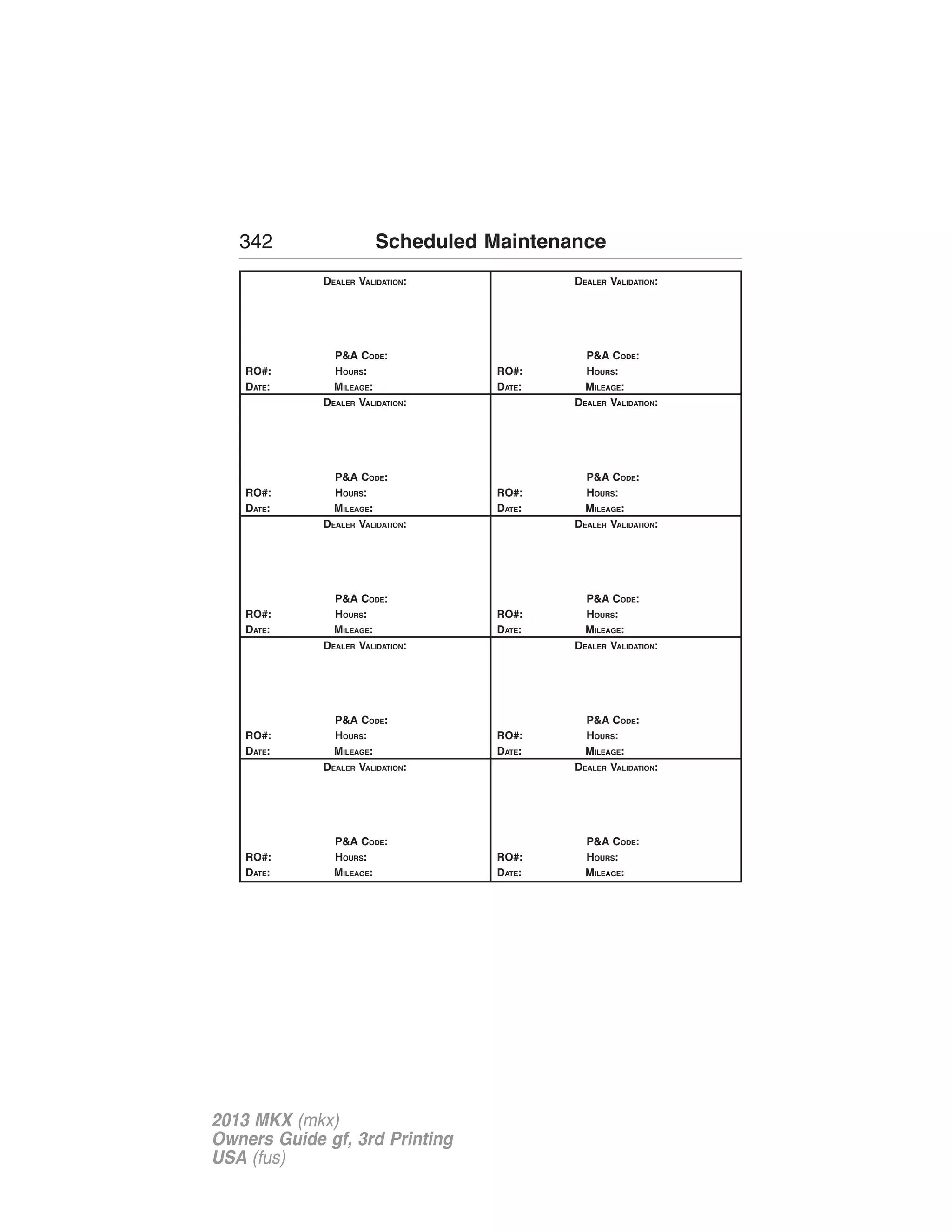 342 Scheduled Maintenance 
DEALER VALIDATION: 
P&A CODE: 
RO#: HOURS: 
DATE: MILEAGE: 
DEALER VALIDATION: 
P&A CODE: 
RO#: HOURS: 
DATE: MILEAGE: 
DEALER VALIDATION: 
P&A CODE: 
RO#: HOURS: 
DATE: MILEAGE: 
DEALER VALIDATION: 
P&A CODE: 
RO#: HOURS: 
DATE: MILEAGE: 
DEALER VALIDATION: 
P&A CODE: 
RO#: HOURS: 
DATE: MILEAGE: 
DEALER VALIDATION: 
P&A CODE: 
RO#: HOURS: 
DATE: MILEAGE: 
DEALER VALIDATION: 
P&A CODE: 
RO#: HOURS: 
DATE: MILEAGE: 
DEALER VALIDATION: 
P&A CODE: 
RO#: HOURS: 
DATE: MILEAGE: 
DEALER VALIDATION: 
P&A CODE: 
RO#: HOURS: 
DATE: MILEAGE: 
DEALER VALIDATION: 
P&A CODE: 
RO#: HOURS: 
DATE: MILEAGE: 
2013 MKX (mkx) 
Owners Guide gf, 3rd Printing 
USA (fus) 
 
