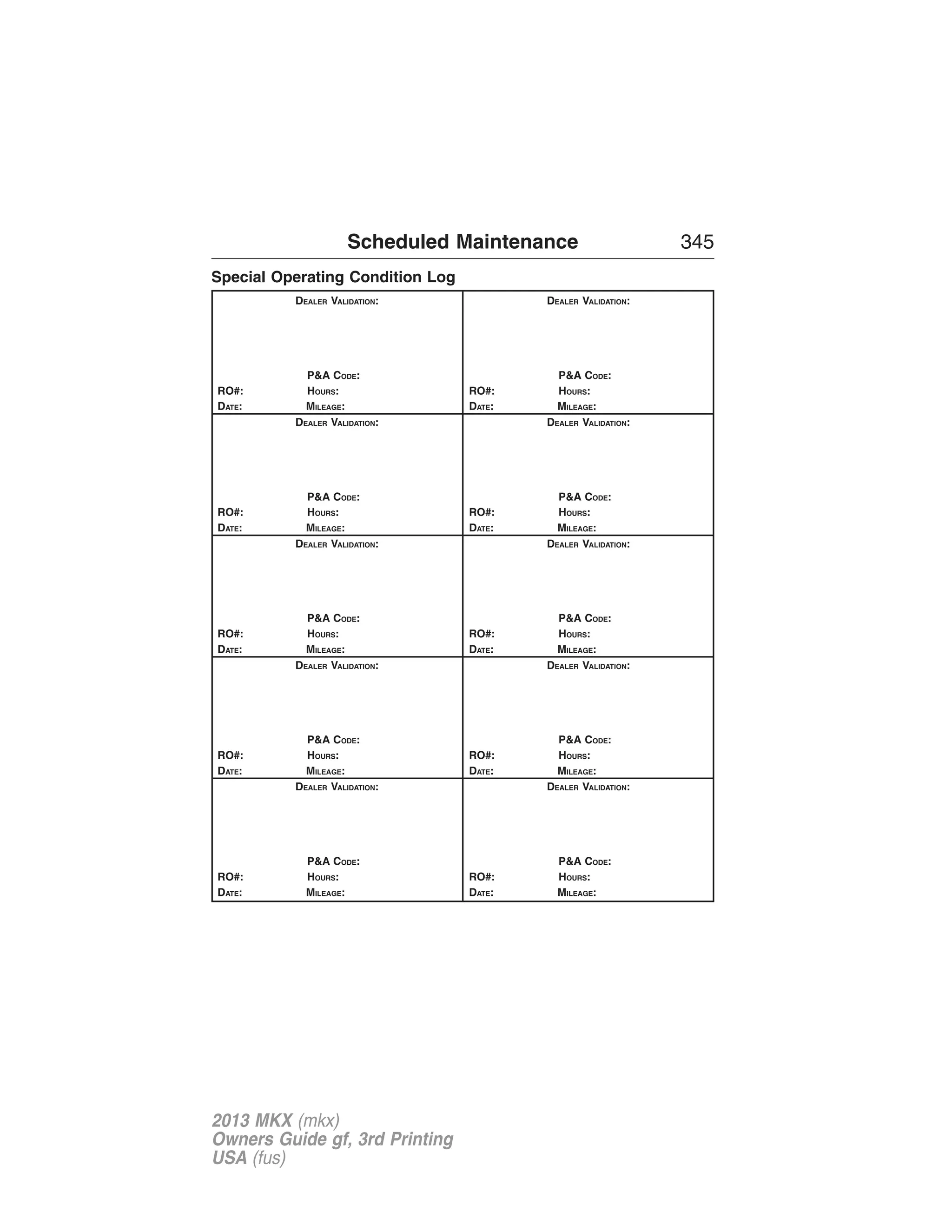 Scheduled Maintenance 345 
Special Operating Condition Log 
DEALER VALIDATION: 
P&A CODE: 
RO#: HOURS: 
DATE: MILEAGE: 
DEALER VALIDATION: 
P&A CODE: 
RO#: HOURS: 
DATE: MILEAGE: 
DEALER VALIDATION: 
P&A CODE: 
RO#: HOURS: 
DATE: MILEAGE: 
DEALER VALIDATION: 
P&A CODE: 
RO#: HOURS: 
DATE: MILEAGE: 
DEALER VALIDATION: 
P&A CODE: 
RO#: HOURS: 
DATE: MILEAGE: 
DEALER VALIDATION: 
P&A CODE: 
RO#: HOURS: 
DATE: MILEAGE: 
DEALER VALIDATION: 
P&A CODE: 
RO#: HOURS: 
DATE: MILEAGE: 
DEALER VALIDATION: 
P&A CODE: 
RO#: HOURS: 
DATE: MILEAGE: 
DEALER VALIDATION: 
P&A CODE: 
RO#: HOURS: 
DATE: MILEAGE: 
DEALER VALIDATION: 
P&A CODE: 
RO#: HOURS: 
DATE: MILEAGE: 
2013 MKX (mkx) 
Owners Guide gf, 3rd Printing 
USA (fus) 
 